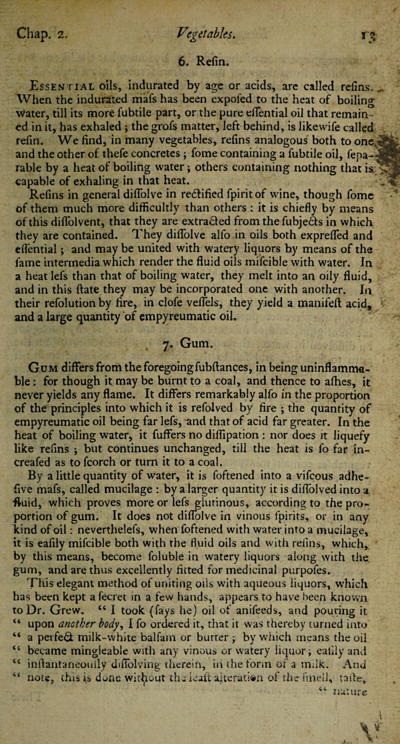 6. Refin. Essential oils, indurated by age or acids, are called refins. When the indurated mafs has been expofed to the heat of boiling Water, till its more fubtile part, or the pure effential oil that remain * ed in it, has exhaled; the grofs matter, left behind, is likewife called refin. We find, in many vegetables, refins analogous both to one and the other of thefe concretes; fome containing a fubtile oil, fepa- rable by a heat of boiling water; others containing nothing that is capable of exhaling in that heat. Refins in general dififolve in re&ified fpiritof wine, though fome of them much more difficultly than others : it is chiefly by means of this diflolvent, that they are extracted from the fubje&s in which they are contained. They dififolve alfo in oils both exprefled and eflfential; and may be united with watery liquors by means of the fame intermedia which render the fluid oils mifeible with water. In a heat lefs than that of boiling water, they melt into an oily fluid, and in this ftate they may be incorporated one with another. In their refolution by fire, in clofe vefiTels, they yield a manifeft acid, and a large quantity of empyreumatic oil. 7. Gum. Gum differs from the foregoingfubftances, in being uninflamma¬ ble : for though it may be burnt to a coal, and thence to alhes, it never yields any flame. It differs remarkably alfo in the proportion of the principles into which it is refolved by fire ; the quantity of empyreumatic oil being far lefs, and that of acid far greater. In the heat of boiling water, it fuffers no diffipation : nor does it liquefy like refins $ but continues unchanged, till the heat is fo far in- creafed as to fcorch or turn it to a coal. By a little quantity of water, it is foftened into a vifeous adhe- five mafs, called mucilage : by a larger quantity it is diflolved into a. •fluid, which proves more or lefs glutinous, according to the pro¬ portion of gum. It does not dififolve in vinous fpirits, or in any kind of oil: neverthelefs, when foftened with water into a mucilage, it is eafily mifeible both with the fluid oils and with refins, which, by this means, become foluble in watery liquors along with the gum, and are thus excellently fitted for medicinal purpofes. This elegant method of uniting oils with aqueous liquors, which has been kept a fecret in a few hands, appears to have been known, to Dr. Grew. “ I took (fays he) oil of anifeeds, and pouring it “ upon another body, I fo ordered it, that it was thereby turned into “ a perfeQ; milk-white balfam or butter ; by which means the oil “ became mingleable with any vinous or watery liquor i eafily and inftantaneoully diflblving therein, in the form of a milk. And note, this is done without the ieait alteration of the fined, tafte.