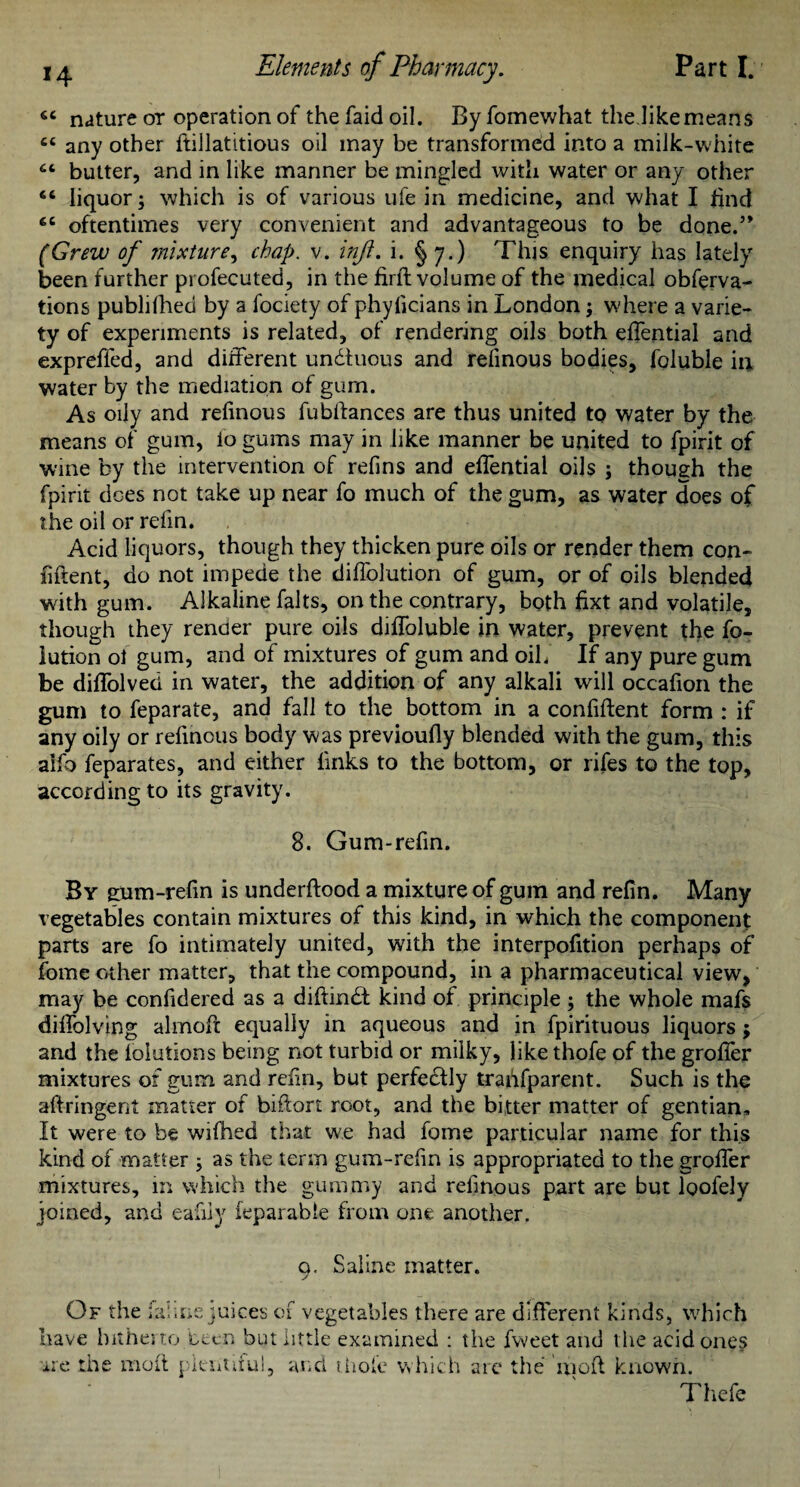 6t nature or operation of the faid oil. By fomewhat the.like means cc any other ftillatitious oil may be transformed into a milk-white ct butter, and in like manner be mingled with water or any other liquor; which is of various ufe in medicine, and what I find ec oftentimes very convenient and advantageous to be done.” (Grew of mixture, chap. v. inf. i. § 7.) This enquiry has lately been further profecuted, in the firffc volume of the medical obferva- tions publifhed by a fociety of phylicians in London; where a varie¬ ty of experiments is related, of rendering oils both effential and expreffed, and different undtuous and refinous bodies, foluble in water by the mediation of gum. As oily and refinous fubllances are thus united to water by the means of gum, lo gums may in like manner be united to fpirit of wine by the intervention of refins and effential oils ; though the fpirit does not take up near fo much of the gum, as water does of the oil or refin. Acid liquors, though they thicken pure oils or render them con¬ fident, do not impede the dilfolution of gum, or of oils blended with gum. Alkaline falts, on the contrary, both fixt and volatile, though they render pure oils diffoluble in water, prevent the fo- lution ol gum, and of mixtures of gum and oil/ If any pure gum be dilfolved in water, the addition of any alkali will occafion the gum to feparate, and fall to the bottom in a confident form : if any oily or refinous body was previoully blended with the gum, this aifo feparates, and either links to the bottom, or rifes to the top, according to its gravity. 8. Gum-refin. By gum-refin is underflood a mixture of gum and refin. Many vegetables contain mixtures of this kind, in which the component parts are fo intimately united, with the interpofition perhaps of fome other matter, that the compound, in a pharmaceutical view, may be confidered as a diftindl kind of principle; the whole mafs dilfolving almoft equally in aqueous and in fpirituous liquors ; and the lolutions being not turbid or milky, like thofe of the groffer mixtures of gum and refin, but perfectly trahfparent. Such is the aftringent matter of biftort root, and the bitter matter of gentian. It were to be wifhed that we had fome particular name for this kind of matter ; as the term gum-refin is appropriated to the groffer mixtures, in which the gummy and refinous part are but loofely joined, and eafiiy reparable from one another. 0. Saline matter. Of the fahne juices of vegetables there are different kinds, which have hitherto teen but little examined : the fvveet and 1 lie acid ones ire the moil plentiful, and thole which arc the mofl known. Thefe