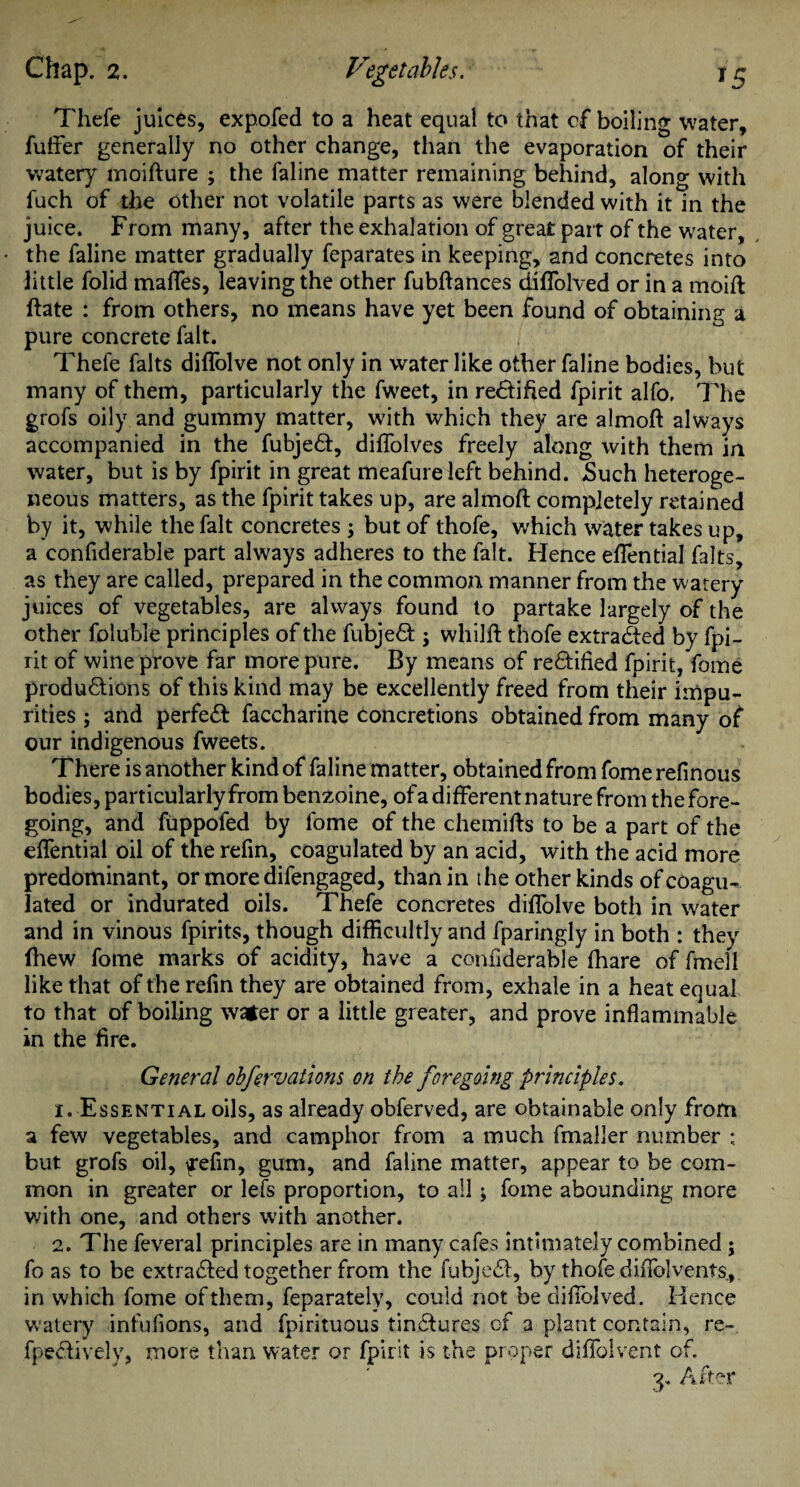 Thefe juices, expofed to a heat equal to that cf boiling water, fuffer generally no other change, than the evaporation of their watery moifture ; the faline matter remaining behind, along with fuch of the other not volatile parts as were blended with it in the juice. From many, after the exhalation of great part of the water, the faline matter gradually feparates in keeping, and concretes into little folid maffes, leaving the other fubftances diflolved or in a moift ftate : from others, no means have yet been found of obtaining a pure concrete fait. Thefe falts diflolve not only in water like other faline bodies, but many of them, particularly the fweet, in rectified fpirit alfo. The grofs oily and gummy matter, with which they are almoft always accompanied in the fubjedt, diflolves freely along with them in water, but is by fpirit in great meafure left behind. Such heteroge¬ neous matters, as the fpirit takes up, are almoft completely retained by it, while the fait concretes ; but of thofe, which water takes up, a confiderable part always adheres to the fait. Hence eftential falts, as they are called, prepared in the common manner from the watery juices of vegetables, are always found to partake largely of the other foluble principles of the fubjedt; whilft thofe extracted by fpi¬ rit of wine prove far more pure. By means of redtified fpirit, fome productions of this kind may be excellently freed from their impu¬ rities ; and perfedt faccharine concretions obtained from many of our indigenous fweets. There is another kind of faline matter, obtained from fome refinous bodies, particularly from benzoine, ofa different nature from the fore¬ going, and fuppofed by fome of the chemifts to be a part of the eflfential oil of the refin, coagulated by an acid, with the acid more predominant, or more difengaged, than in the other kinds of coagu¬ lated or indurated oils. Thefe concretes diflolve both in water and in vinous fpirits, though difficultly and fparingly in both : they ftiew fome marks of acidity, have a confiderable (hare of fmell like that of the refin they are obtained from, exhale in a heat equal to that of boiling water or a little greater, and prove inflammable in the fire. General obfervations on the foregoing principles. 1. Essential oils, as already obferved, are obtainable only from a few vegetables, and camphor from a much fmaller number ; but grofs oil, fefn, gum, and faline matter, appear to be com¬ mon in greater or lets proportion, to all; fome abounding more with one, and others with another. 2. The feveral principles are in many cafes intimately combined ; fo as to be extracted together from the fuhjedt, by thofe diflolvents., in which fome of them, feparately, could not bediftblved. Hence watery infufions, and fpirituous tinCtures of a plant contain, re- fpedtively, more than water or fpirit is the proper diflolvent of.