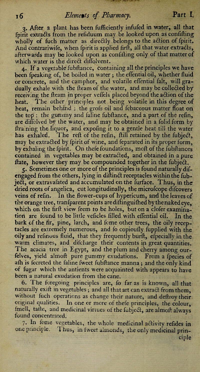 3. After a plant has been fufficiently infufed in water, all that fpirit extracts from the refiduum may be looked upon as confiding wholly of fuch matter as dire&ly belongs to the adtion of fpirit. And contrariwife, when fpirit is applied firft, all that water extracts, afterwards may be looked upon as confiding only of that matter of which water is the direct diflolvent. 4. If a vegetable fubdance, containing all the principles we have been fpeaking of, be boiled in water ; the eflential oil, whether fluid or concrete, and the camphor, and volatile eflential fait, will gra¬ dually exhale with the fleam of the water, and may be collected by receiving the fleam in proper vefiels placed beyond the action of the heat. The other principles not being volatile in this degree of heat, remain behind ; the grofs oil and febaceous matter float on the top : the gummy and faline fubftance, and a part of the refin, are diflolved by the water, and may be obtained in a folidform by draining the liquor, and expofing it to a gentle heat till the w^ater has exhaled. The reft of the refin, ftill retained by the fubje&, may be extra&ed by fpirit of wrine, and feparated in its proper form, by exhaling the fpirit. On thefe foundations, moft of the fubftances contained in vegetables may be extracted, and obtained in a pure date, however they may be compounded together in the fubjedt. 5. Sometimes one or more of the principles is found naturally dif- cngaged from the others, lying in diftindt receptacles within the fub- je<5, or extravafated and accumulated on the furface. Thus, in the dried roots of angelica, cut longitudinally, the microfcope difcovers veins of refin. In the flower-cups of hypericum, and the leaves of the orange tree, tranfparent points arediftinguifhed by the naked eye, which on the firft view feem to be holes, but on a clofer examina¬ tion are found to be little veficles filled with eflential oil. In the bark cf the fir, pine, larch, and feme other trees, the oily recep¬ tacles are extremely numerous, and fo copioufly fupplied with the oily and refinous fluid, that they frequently burft, efpecially in the warm climates, and difeharge their contents in great quantities. The acacia tree in Egypt, and the plum and cherry among our- felves, yield almoft pure gummy exudations. From a fpecies of afti is fecreted the faline fweet fubftance manna ; and the only kind of fugar which the antients were acquainted with appears to have been a natural exudation from the cane. 6. The foregoing principles are, fo far as is known, all that naturally exift in vegetables ; and all that art can extract from them, without fuch operations as change their nature, and deftroy their original qualities. In one or mere of thefe principles, the colour, imell, tafte, and medicinal virtues of the fubjedt, are almoft always found concentrated. 7. In feme vegetables, the whole medicinal activity refides in one principle. 1 hus, in Iweet almonds, the only medicinal prin¬ ciple