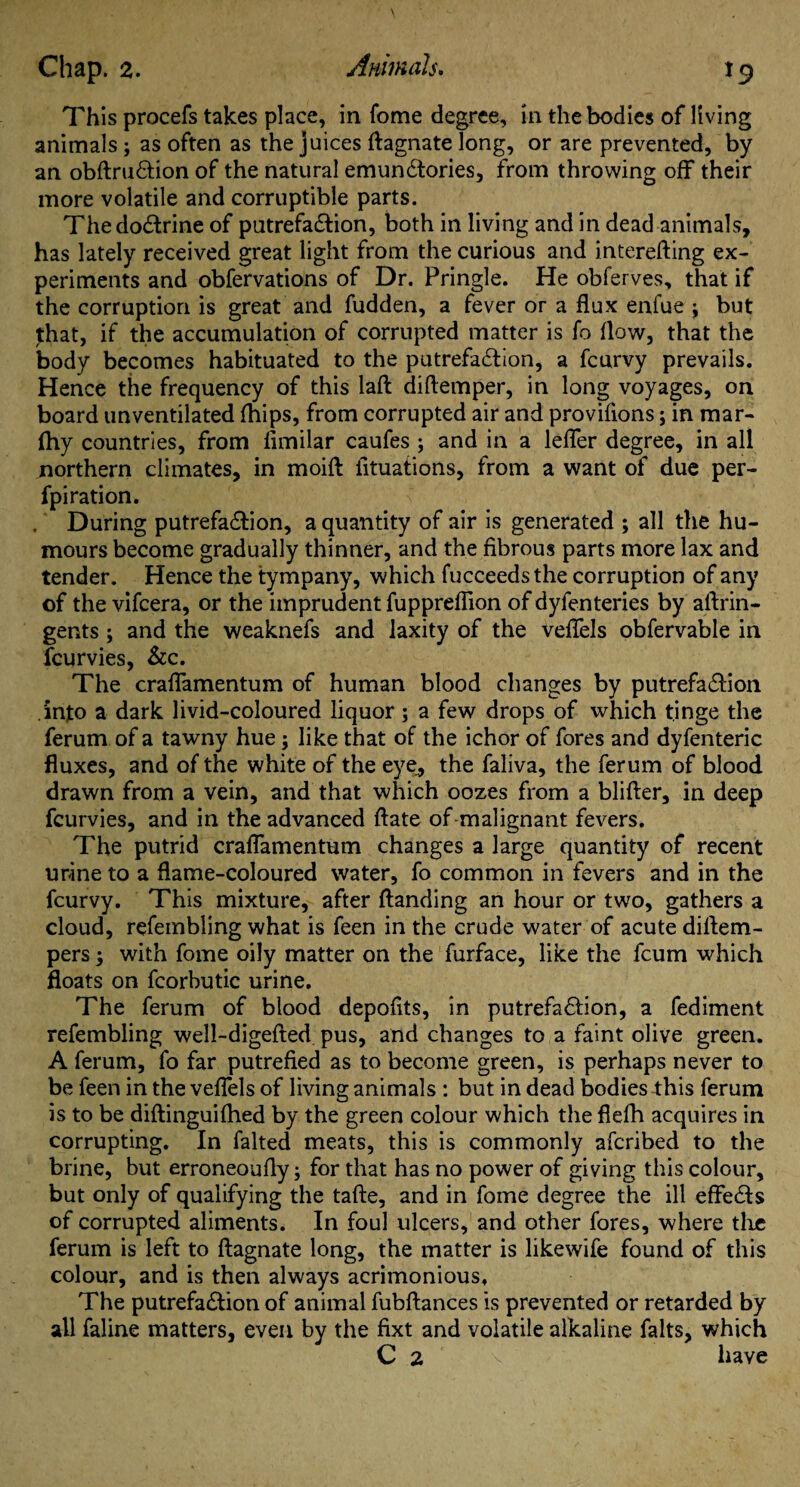 This procefs takes place, in fome degree, in the bodies of living animals; as often as the juices (lagnate long, or are prevented, by an obftruftion of the natural emun£tories, from throwing off their more volatile and corruptible parts. The doctrine of patrefa£lion, both in living and in dead animals, has lately received great light from the curious and interefting ex¬ periments and obfervations of Dr. Pringle. He obferves, that if the corruption is great and fudden, a fever or a flux enfue ; but that, if the accumulation of corrupted matter is fo flow, that the body becomes habituated to the putrefa£lion, a fcurvy prevails. Hence the frequency of this laft diftemper, in long voyages, on board unventilated {hips, from corrupted air and proviflons; in mar- (hy countries, from limilar caufes ; and in a lefler degree, in all northern climates, in moift fituations, from a want of due per- fpiration. During putrefa£lion, a quantity of air is generated ; all the hu¬ mours become gradually thinner, and the fibrous parts more lax and tender. Hence the tympany, which fucceedsthe corruption of any of the vifcera, or the imprudent fupprefiion of dyfenteries by aftrin- gents; and the weaknefs and laxity of the veflels obfervable in fcurvies, &c. The craflamentum of human blood changes by putrefa&ion .into a dark livid-coloured liquor; a few drops of which tinge the ferum of a tawny hue; like that of the ichor of fores and dyfenteric fluxes, and of the white of the eye, the faliva, the ferum of blood drawn from a vein, and that which oozes from a blifter, in deep fcurvies, and in the advanced ftate of malignant fevers. The putrid craflamentum changes a large quantity of recent urine to a flame-coloured water, fo common in fevers and in the fcurvy. This mixture, after (landing an hour or two, gathers a cloud, refembling what is feen in the crude water of acute diflem- pers; with fome oily matter on the furface, like the fcum which floats on fcorbutic urine. The ferum of blood depofits, in putrefa£lion, a fediment refembling well-digefted pus, and changes to a faint olive green. A ferum, fo far putrefied as to become green, is perhaps never to be feen in the veflels of living animals : but in dead bodies this ferum is to be diftinguiflied by the green colour which the flefh acquires in corrupting. In falted meats, this is commonly afcribed to the brine, but erroneoufly; for that has no power of giving this colour, but only of qualifying the tafte, and in fome degree the ill effects of corrupted aliments. In foul ulcers, and other fores, where tire ferum is left to (lagnate long, the matter is likewife found of this colour, and is then always acrimonious. The putrefa£lion of animal fubftances is prevented or retarded by all faline matters, even by the fixt and volatile alkaline falts, which C 2 \ have