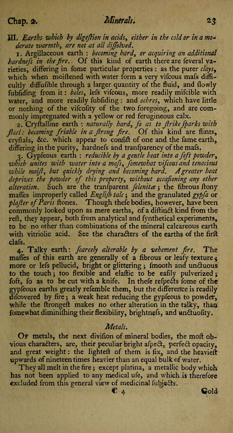 HI. Earths which by digefiion in acids, either in the cold or in a mo* derate warmth, are not at all dijfolved, 1. Argillaceous earth : becoming hardy or acquiring an additional hardnefs in the fire. Of this kind of earth there are feveral va¬ rieties, differing in fome particular properties : as the purer clays9 which when moiftened with water form a very vifcous mafs diffi¬ cultly diffufible through a larger quantity of the fluid, and flowly fubfiding from it: bolesy lefs vifcous, more readily mifcible with water, and more readily fubfiding: and ochres, which have little or nothing of the vifcofity of the two foregoing, and are com¬ monly impregnated with a yellow or red ferugineous calx. 2. Cryftalline earth : naturally hardy fo as to Jlrike/parks with ft eel: becoming friable in a Jlrong fire. Of this kind are flints, cryfials, &c. which appear to confift of one and the fame earth, differing in the purity, hardnefs and tranfparency of the mafs. 3. Gypfeous earth : reducible by a gentle heat into a foft powder, which unites with water into a mafsy fomewhat vifcous and tenacious while moiJly but quickly drying and becoming hard. A greater heat deprives the powder of this property, without occafioning any other alteration. Such are the transparent felenitee; the fibrous ftony maffes improperly called Englijh talc; and the granulated gypfa or plafler of Paris ftones. Though thefe bodies, however, have been commonly looked upon as mere earths, of a diftinCt kind from the reft, they appear, both from analytical and fynthetical experiments, to be no other than combinations of the mineral calcareous earth with vitriolic acid. See the characters of the earths of the firft clafs. 4. Talky earth: fcarcely alterable by a vehement fire. The maffes of this earth are generally of a fibrous or leafy texture $ more or lefs pellucid, bright or glittering ; fmooth and unCtuous to the touch; too flexible and elaftic to be eafily pulverized; foft, fo as to be cut with a knife. In thefe refpe&s fome of the gypfeous earths greatly refemble them, but the difference is readily difcovered by fire; a weak heat reducing the gypfeous to powder, while the ftrongeft makes no other alteration in the talky, than fomewhat diminifhing their flexibility, brightn^fs, and unCtuofity. Metals. Of metals, the next divifion of mineral bodies, the moll ob¬ vious characters, are, their peculiar bright afpe&, perfect opacity, and great weight: the lighted: of them is fix, and the heavieft upwards of nineteen times heavier than an equal bulk of water. They all melt in the fire; except platina, a metallic body which has not been applied to any medical ufe, and which is therefore excluded from this general view of medicinal fubje&s,