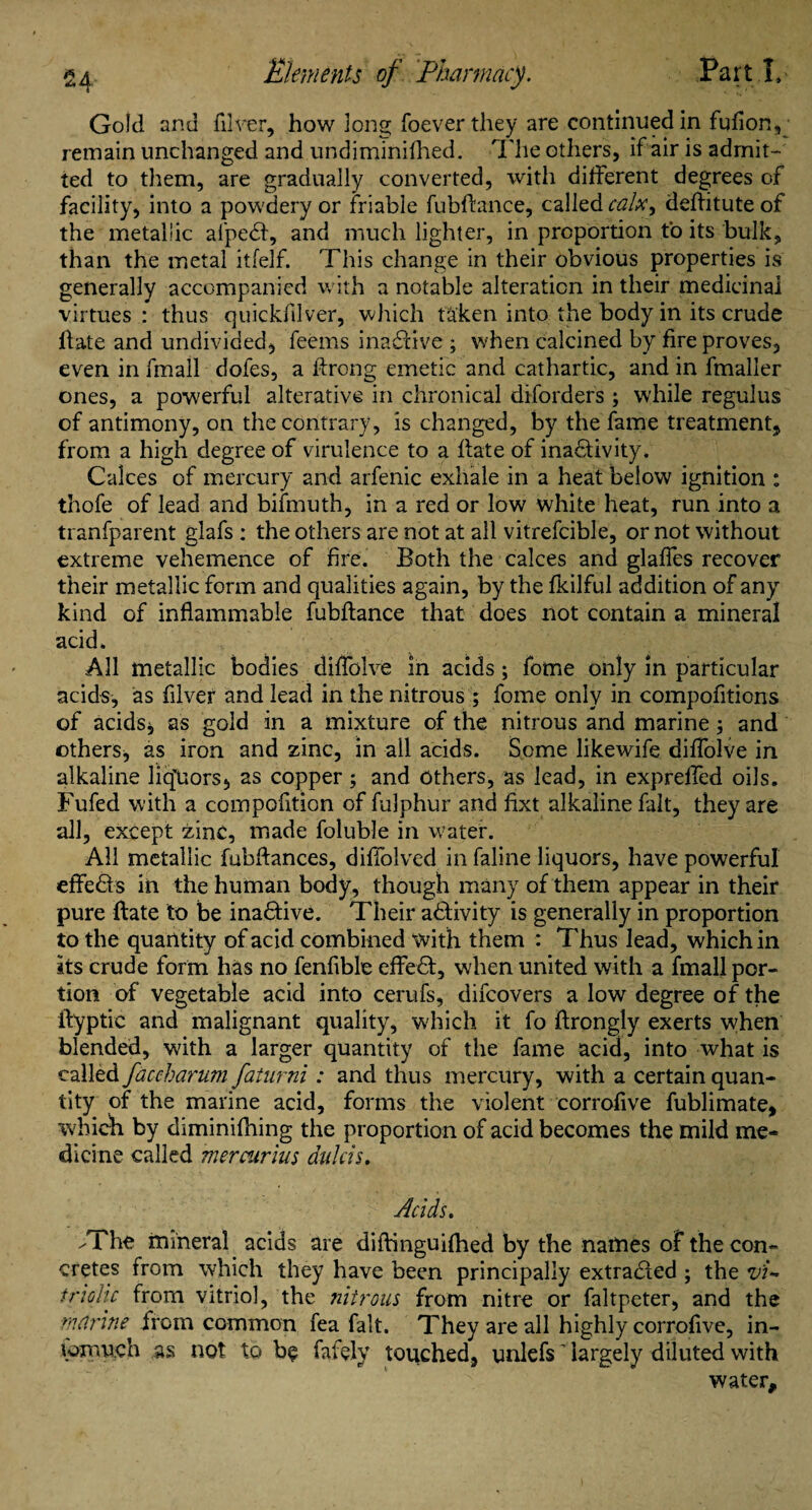 Gold and filver, how long foeverthey are continued in fufion, remain unchanged and undiminifhed. The others, if air is admit¬ ted to them, are gradually converted, with different degrees of facility, into a powdery or friable fubflance, called calx, deflitute of the metallic aiped, and much lighter, in proportion to its bulk, than the metal itfelf. This change in their obvious properties is generally accompanied with a notable alteration in their medicinal virtues : thus quickfilver, which taken into the body in its crude Hate and undivided, feems inactive ; when calcined by fire proves, even in fmall doles, a flrong emetic and cathartic, and in fmaller ones, a powerful alterative in chronical diforders; while regulus of antimony, on the contrary, is changed, by the fame treatment, from a high degree of virulence to a Hate of inadivity. Calces of mercury and arfenic exhale in a heat below ignition : thofe of lead and bifmuth, in a red or low white heat, run into a tranfparent glafs : the others are not at all vitrefcible, or not without extreme vehemence of fire. Both the calces and glaffes recover their metallic form and qualities again, by the fkilful addition of any kind of inflammable fubflance that does not contain a mineral acid. All metallic bodies diflblve in acids; feme only in particular acids, as fllver and lead in the nitrous ; fome only in compofitions of acids* as gold in a mixture of the nitrous and marine; and others, as iron and zinc, in all acids. Some likewife diflblve in alkaline liq'Uors, as copper; and others, as lead, in exprefied oils. Fufed with a compofltion of fulphur and fixt alkaline fait, they are all, except zinc, made foluble in water. All metallic fubftances, diffolved in faline liquors, have powerful effeds in the human body, though many of them appear in their pure Hate to be inactive. Their adivity is generally in proportion to the quantity of acid combined with them : Thus lead, which in its crude form has no fenfible effed, when united with a fmall por¬ tion of vegetable acid into cerufs, difeovers a low degree of the Hyptic and malignant quality, which it fo Hrongly exerts when blended, with a larger quantity of the fame acid, into what is called faccharum faiurni: and thus mercury, with a certain quan¬ tity of the marine acid, forms the violent corrofive fublimate, which by diminifhing the proportion of acid becomes the mild me¬ dicine called mercurlus aulas. Acids. /The mineral acids are diftinguifhed by the names of the con¬ cretes from which they have been principally extraded ; the vi¬ triolic from vitriol, the nitrous from nitre or faltpeter, and the marine from common fea fait. They are all highly corroflve, in- lomuch as not to be fafely touched, unlefs ’ largely diluted with water.