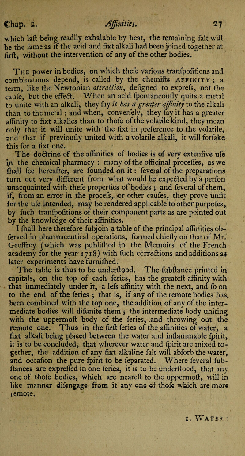 which laft being readily exhalable by heat, the remaining fait will be the fame as if the acid and fixt alkali had been joined together at firft, without the intervention of any of the other bodies. The power in bodies, on which thefe various tranfpofitions and combinations depend, is called by the chemifts affinity ; a term, like the Newtonian attractions defigned to exprefs, not the caule, but the effe£t. When an acid fpontaneoufly quits a metal to unite with an alkali, they fay it has a greater affinity to the alkali than to the metal: and when, converfely, they lay it has a greater affinity to fixt alkalies than to thofe of the volatile kind, they mean only that it will unite with the fixt in preference to the volatile, and that if previoufly united with a volatile alkali, it will forfake this for a fixt one. The doctrine of the affinities of bodies is of very extenfive ufe i,n the chemical pharmacy : many of the officinal procefTes, as we fhall fee hereafter, are founded on it: feveial of the preparations turn out very different from what would be expected by a perfon unacquainted with thefe properties of bodies ; and feveral of them, if, from an error in the procefs, or other caufes, they prove unfit for the ufe intended, may be rendered applicable to other purpofes, by fuch tranfpofitions of their component parts as are pointed out by the knowledge of their affinities. I fhall here therefore fubjoin a table of the principal affinities ob- ferved in pharmaceutical operations, formed chiefly on that of Mr. Geoffroy (which was publifhed in the Memoirs of the French academy for the year 1718) with fuch corrections and additions a$ later experiments have furnifhed; The table is thus to be underftood. The fubftance printed in capitals, on the top of each feries, has the greateft affinity with that immediately under it, a Iefs affinity with the next, and fo on to the end of the feries ; that is, if any of the remote bodies has* been combined with the top one, the addition of any of the inter¬ mediate bodies will difunite them ; the intermediate body uniting with the uppermoft: body of the feries, .and throwing out the remote one. Thus in the fitft feries of the affinities of water, a fixt alkali being placed between the water and inflammable fpirit, it is to be concluded, that wherever water and fpirit are mixed to¬ gether, the addition of any fixt alkaline fait will abforb the water, and occafion the pure fpirit to be feparated. Where feveral fub- ftances are exprefled in one feries, it is to be underftood, that any one of thofe bodies, which are neareft to the uppermoft, will in like manner difengage from it any one of thofe which are more remote.  i. Water :