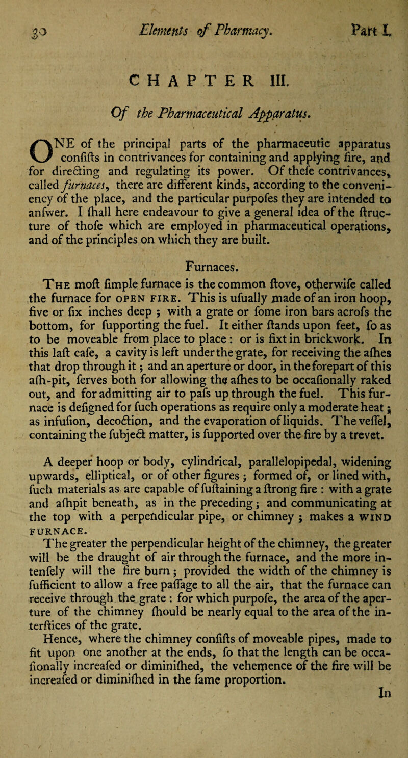 CHAPTER III. Of the Pharmaceutical Apparatus. NE of the principal parts of the pharmaceutic apparatus \J confifts in contrivances for containing and applying fire, and for directing and regulating its power. Of thefe contrivances, called furnaces, there are different kinds, according to the conveni- ency of the place, and the particular purpofes they are intended to anfwer. I fhall here endeavour to give a general idea of the ftruc- ture of thofe which are employed in pharmaceutical operations, and of the principles on which they are built. Furnaces. The moft fimple furnace is the common ftove, otherwife called the furnace for open fire. This is ufually .made of an iron hoop, five or fix inches deep ; with a grate or fome iron bars acrofs the bottom, for fupporting the fuel. It either ftands upon feet, fo as to be moveable from place to place: or is fixt in brickwork. In this laft cafe, a cavity is left under the grate, for receiving the afhes that drop through it; and an aperture or door, in the forepart of this afh-pit, ferves both for allowing the afhes to be occafionally raked out, and for admitting air to pafs up through the fuel. This fur¬ nace is defigned for fuch operations as require only a moderate heat; as infufion, deco&ipn, and the evaporation of liquids. ThevefTel, containing the fubjedt matter, is fupported over the fire by a trevet. A deeper hoop or body, cylindrical, parallelopipedal, widening upwards, elliptical, or of other figures ; formed of, or lined with, fuch materials as are capable of fuftaining a flrong fire ; with a grate and afhpit beneath, as in the preceding; and communicating at the top with a perpendicular pipe, or chimney ; makes a wind FURNACE. The greater the perpendicular height of the chimney, the greater will be the draught of air through the furnace, and the more in- tenfely will the fire bum; provided the width of the chimney is fufficient to allow a free paffage to all the air, that the furnace can receive through the grate : for which purpofe, the area of the aper¬ ture of the chimney fhould be nearly equal to the area of the in¬ terfaces of the grate. Hence, where the chimney confifts of moveable pipes, made to fit upon one another at the ends, fo that the length can be occa- fionally increafed or diminifhed, the vehemence of the fire will be increafed or diminifhed in the fame proportion. In