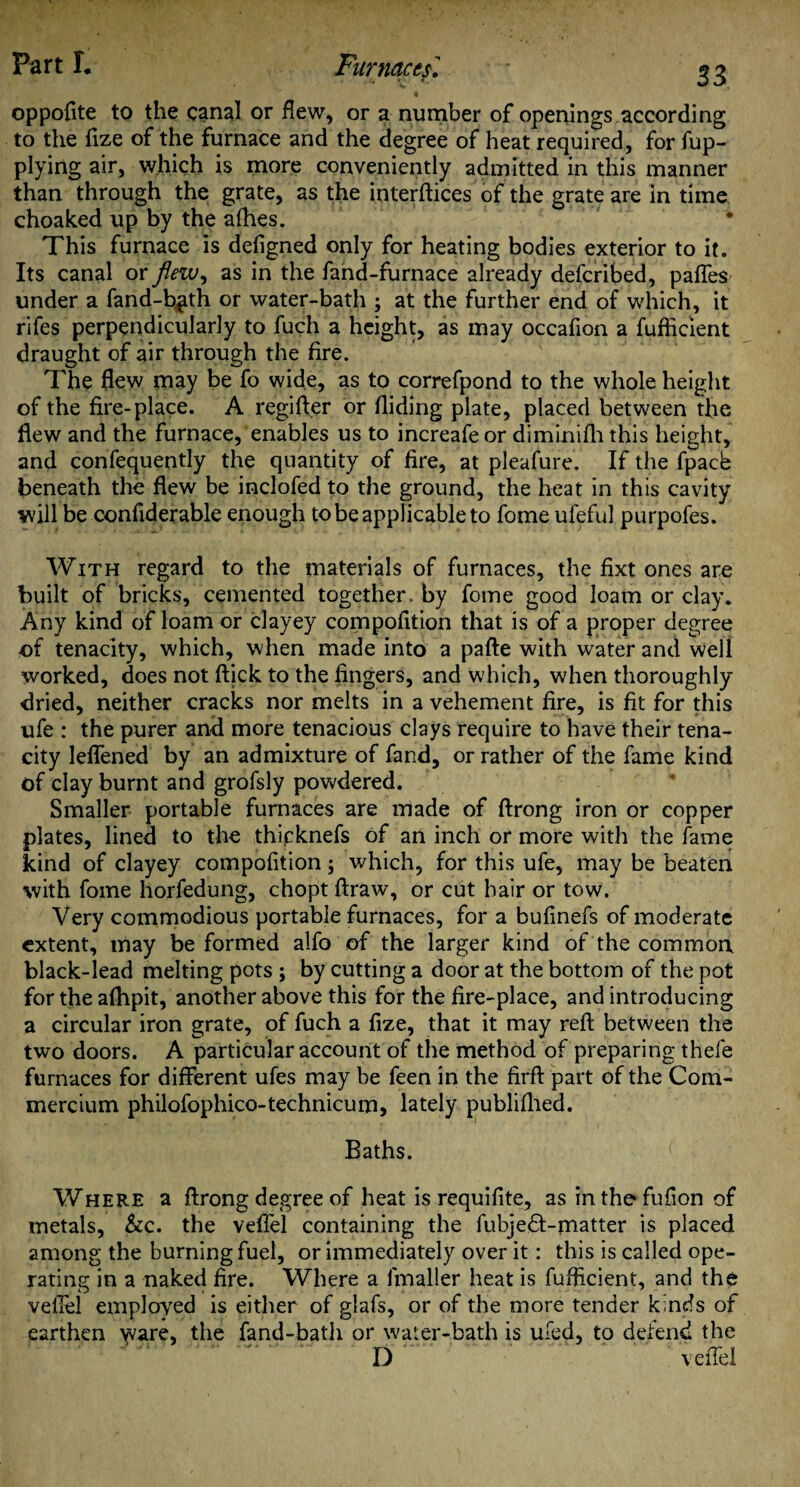 oppofite to the canal or flew, or a number of openings according to the flze of the furnace and the degree of heat required, for fup- plying air, which is more conveniently admitted in this manner than through the grate, as the interlaces of the grate are in time choaked up by the allies. • This furnace is defigned only for heating bodies exterior to it. Its canal or flew, as in the fand-furnace already defcribed, pafles under a fand-b^th or water-bath ; at the further end of which, it rifes perpendicularly to fuch a height, as may occafion a fufficient draught of air through the fire. The flew may be fo wide, as to correfpond to the whole height of the fire-place. A regifter or Hiding plate, placed between the flew and the furnace, enables us to increafeor diminilh this height, and confequently the quantity of fire, at pleafure. If the fpacb beneath the flew be inclofed to the ground, the heat in this cavity will be confiderable enough to be applicable to fome ufeful purpofes. With regard to the materials of furnaces, the fixt ones are built of bricks, cemented together, by fome good loam or clay. Any kind of loam or clayey compofition that is of a proper degree of tenacity, which, when made into a pafte with water and well worked, does not ftick to the fingers, and which, when thoroughly dried, neither cracks nor melts in a vehement fire, is fit for this ufe : the purer and more tenacious clays require to have their tena¬ city lelfened by an admixture of fand, or rather of the fame kind of clay burnt and grofsly powdered. Smaller portable furnaces are made of ftrong iron or copper plates, lined to the thicknefs of an inch or more with the fame kind of clayey compofition; which, for this ufe, may be beaten with fome horfedung, chopt ftraw, or cut hair or tow. Very commodious portable furnaces, for a bufinefs of moderate extent, may be formed alfo of the larger kind of the common black-lead melting pots; by cutting a door at the bottom of the pot for the afhpit, another above this for the fire-place, and introducing a circular iron grate, of fuch a fize, that it may reft between the two doors. A particular account of the method of preparing thefe furnaces for different ufes may be feen in the firft part of the Com- mercium philofophico-technicum, lately publiflied. Baths. Where a ftrong degree of heat is requifite, as in the fufion of metals, &c. the vefiel containing the fubjeft-matter is placed among the burning fuel, or immediately over it: this is called ope¬ rating in a naked fire. Where a fmaller heat is fufficient, and the vefiel employed is either of glafs, or of the more tender kinds of earthen ware, the fand-bath or water-bath is ufed, to defend the D : vefiel