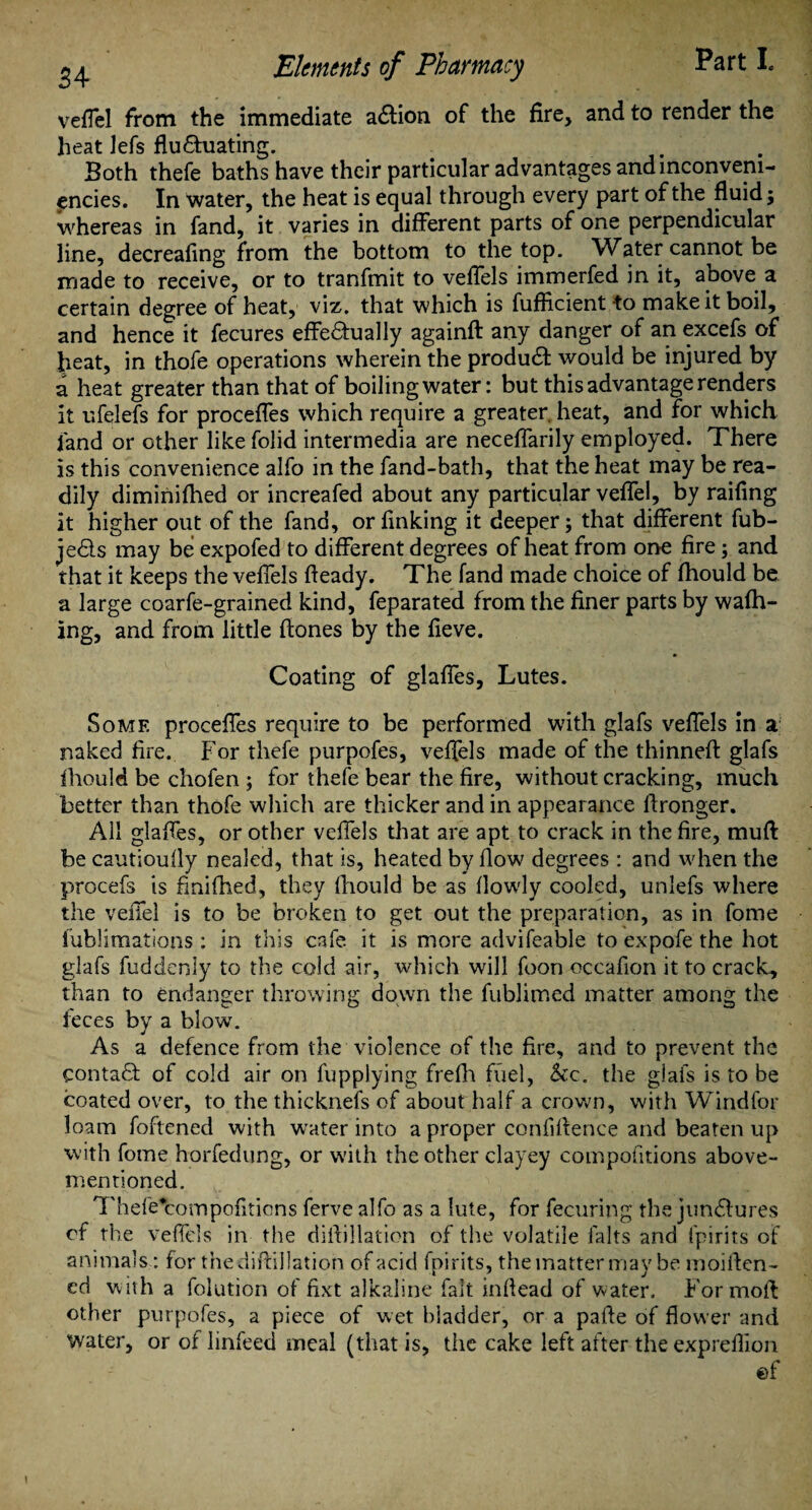 veffel from the immediate action of the fire, and to render the heat lefs fluctuating. Both thefe baths have their particular advantages andinconvem- encies. In Water, the heat is equal through every part of the fluid; whereas in fand, it varies in different parts of one perpendicular line, decreafing from the bottom to the top. Water cannot be made to receive, or to tranfmit to veffels immerfed in it, above a certain degree of heat, viz. that which is fufficient to make it boil, and hence it fecures effectually againd any danger of an excefs of heat, in thofe operations wherein the produCt would be injured by a heat greater than that of boiling water: but this advantage renders it ufelefs for proceffes which require a greater heat, and for which fand or other like folid intermedia are neceffarily employed. There is this convenience alfo in the fand-bath, that the heat may be rea¬ dily diminifhed or increafed about any particular veffel, by raifing it higher out of the fand, or finking it deeper; that different fub- jeCls may be expofed to different degrees of heat from one fire; and that it keeps the veffels fteady. The fand made choice of fhould be a large coarfe-grained kind, feparated from the finer parts by waffl¬ ing, and from little ftones by the fieve. Coating of glaffes. Lutes. Some proceffes require to be performed with glafs veffels in a naked fire. For thefe purpofes, veffels made of the thinned glafs fhould be chofen ; for thefe bear the fire, without cracking, much better than thofe which are thicker and in appearance fironger. All glaffes, or other veffels that are apt to crack in the fire, muff be cautioufly nealed, that is, heated by flow degrees : and when the procefs is finifhed, they fhould be as flowdy cooled, unlefs where the veffel is to be broken to get out the preparation, as in fome fublimations : in this cafe it is more advifeable to expofe the hot glafs fuddenly to the cold air, which will foon occafion it to cracky than to endanger throwing down the fublimed matter among the feces by a blow. As a defence from the violence of the fire, and to prevent the ContaCt of cold air on fupplying frefh fuel, &c. the glafs is to be coated over, to the thicknefs of about half a crown, with Windfor loam foftened with water into a proper confidence and beaten up with fome horfedung, or with the other clayey compofitions above- mentioned. Thefe*compofiticns ferve alfo as a lute, for fecuring the junctures of the veffels in the dill illation of the volatile lalts and fpirits of animals: for thedidillation of acid fpirits, the matter may be moiden- ed with a folution of fixt alkaline fait inflead of water. For mod other purpofes, a piece of wet bladder, or a pade of flower and water, or of linfeed meal (that is, the cake left after the expreflion ef