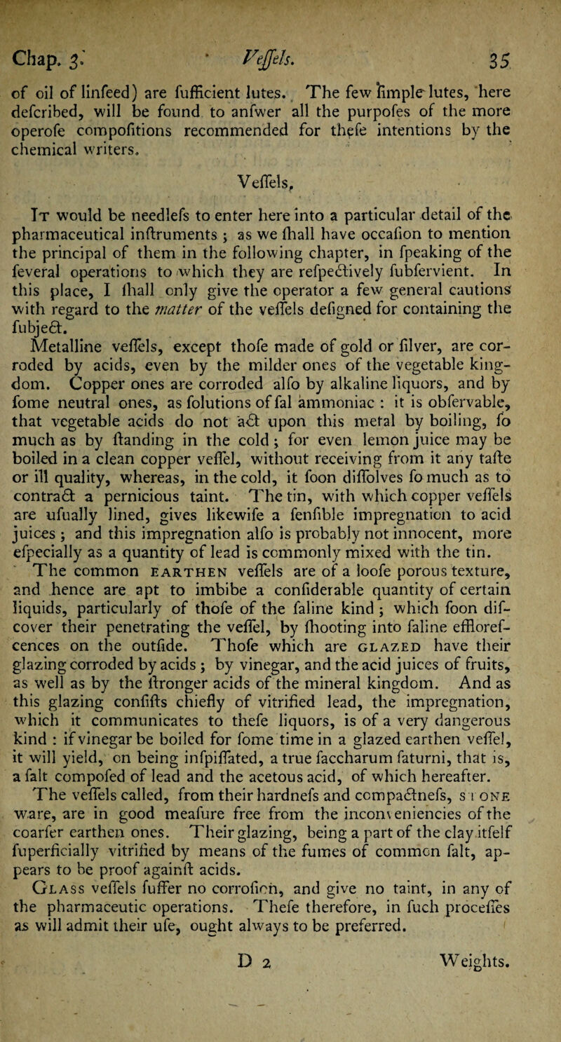 of oil of linfeed) are fufficient lutes. The few Amplelutes, here defcribed, will be found to anfwer all the purpofes of the more operofe compofitions recommended for fh^fe intentions by the chemical writers. Veffels, • Tt would be needlefs to enter here into a particular detail of the pharmaceutical inftruments ; as we (hall have occafion to mention the principal of them in the following chapter, in fpeaking of the feveral operations to which they are refpedtively fubfervient. In this place, I lhall only give the operator a few general cautions with regard to the matter of the veffels defigned for containing the fubjedt. Metalline veflels, except thofe made of gold or filver, are cor¬ roded by acids, even by the milder ones of the vegetable king¬ dom. Copper ones are corroded alfo by alkaline liquors, and by fome neutral ones, as folutions of fal ammoniac : it is obfervable, that vegetable acids do not adt upon this metal by boiling, fo much as by handing in the cold ^ for even lemon juice may be boiled in a clean copper veffel, without receiving from it any tafte or ill quality, whereas, in the cold, it foon diffolves fomuch as to contract a pernicious taint. The tin, with which copper veffels are ufually lined, gives likewife a fenfible impregnation to acid juices ; and this impregnation alfo is probably not innocent, more efpecially as a quantity of lead is commonly mixed with the tin. The common earthen veffels are of a loofe porous texture, and hence are apt to imbibe a confiderable quantity of certain liquids, particularly of thofe of the faline kind ; which foon dif- cover their penetrating the veffel, by fhooting into faline effloref- cences on the outfide. Thofe which are glazed have their glazing corroded by acids ; by vinegar, and the acid juices of fruits, as well as by the Aronger acids of the mineral kingdom. And as this glazing confifts chiefly of vitrified lead, the impregnation, which it communicates to thefe liquors, is of a very dangerous kind : if vinegar be boiled for fome time in a glazed earthen veffel, it will yield, on being infpiffated, a true faccharum faturni, that is, a fait compofed of lead and the acetous acid, of which hereafter. The veffels called, from their hardnefs and ccmpadinefs, s i one ware, are in good meafure free from the incomeniencies of the coarfer earthen ones. Their glazing, being a part of the clay itfelf fuperficially vitrified by means of the fumes of common fait, ap¬ pears to be proof againft acids. Glass veflels fuffer no corrofioh, and give no taint, in any of the pharmaceutic operations. Thefe therefore, in fuch proceffes as will admit their ufe, ought always to be preferred. D 2 Weights.