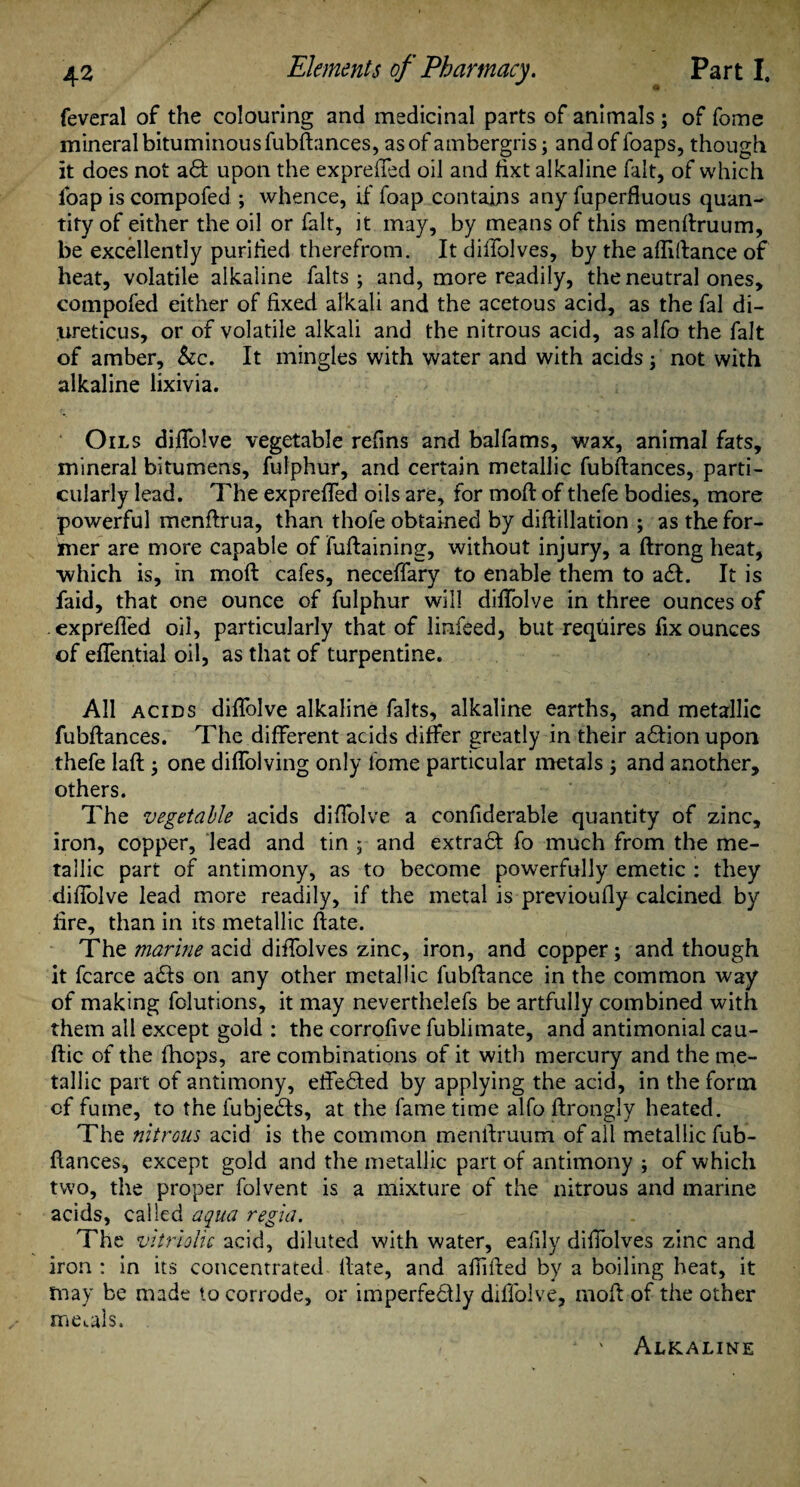 feveral of the colouring and medicinal parts of animals ; of fome mineral bituminous fubftances, as of ambergris; and of foaps, though it does not adf upon the exprefled oil and fixt alkaline fait, of which foap is compofed ; whence, if foap contains any fuperfluous quan¬ tity of either the oil or fait, it may, by means of this menftruum, be excellently purified therefrom. It diffolves, by the afiiftance of heat, volatile alkaline falts ; and, more readily, the neutral ones, compofed either of fixed alkali and the acetous acid, as the fal di- ureticus, or of volatile alkali and the nitrous acid, as alfo the fait of amber, &c. It mingles with water and with acids not with alkaline lixivia. Oils difiolve vegetable refins and balfams, wax, animal fats, mineral bitumens, fufphur, and certain metallic fubftances, parti¬ cularly lead. The exprefled oils are, for moft of thefe bodies, more powerful menftrua, than thole obtained by difiillation ; as the for¬ mer are more capable of fuftaining, without injury, a ftrong heat, ■which is, in moft cafes, neceflary to enable them to adl. It is faid, that one ounce of fulphur will difiolve in three ounces of exprefled oil, particularly that of linfeed, but requires fix ounces of eflential oil, as that of turpentine. All acids difiolve alkaline falts, alkaline earths, and metallic fubftances. The different acids differ greatly in their adtion upon thefe laft; one diffolving only iome particular metals -} and another, others. The vegetable acids difiolve a confiderable quantity of zinc, iron, copper, lead and tin ; and extradt fo much from the me¬ tallic part of antimony, as to become powerfully emetic : they difiolve lead more readily, if the metal is previoufly calcined by fire, than in its metallic ftate. The marine acid diffolves zinc, iron, and copper; and though it fcarce adds on any other metallic fubftance in the common way of making fclutions, it may neverthelefs be artfully combined with them all except gold : the corrofive fublimate, and antimonial cau- ftic of the (hops, are combinations of it with mercury and the me¬ tallic part of antimony, eftedted by applying the acid, in the form of fume, to the fubjedfs, at the fame time alfo ftrongly heated. The nitrous acid is the common menftruum of ail metallic fub¬ ftances, except gold and the metallic part of antimony ; of which two, the proper folvent is a mixture of the nitrous and marine acids, called aqua regia. The vitriolic acid, diluted with water, eafily diffolves zinc and iron : in its concentrated Hate, and afiifted by a boiling heat, it may be made to corrode, or imperfedtly difiolve, moft of the other meals. Alkaline