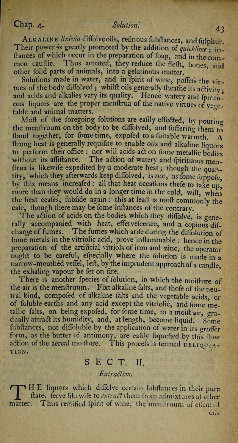 Alkaline lixivia diffolveoils, refmous fubdances, andfulphur. Their power is greatly promoted by the addition of quicklime ; in- fiances of which occur in the preparation of foap, and in the com¬ mon cauftic. Thus acuated, they reduce the flefh, bones and other folid parts of animals, into a gelatinous matter. Solutions made in water, and in lpirit of wine, pofTefs the vir¬ tues of the body diflolved; whilfl oils generally fheathe its adlivity * and acids and alkalies vary its quality. Hence watery and fpiritu- ous liquors are the proper menflrua of the native virtues of veo-e- table and animal matters. G Mod of the foregoing folutions are eafily efFedled, by pourino- the menflruum on the body to be diflolved, and fuffering them to fland together, for fometime, expofed to a fuitable warmth. A ftrong heat is generally requifite to enable oils and alkaline liquors to perform their office : nor will acids adt on fome metallic bodies without its affiilance. The adlion of watery and fpirituous men¬ flrua is likewife expedited by a moderate heat; though the quan¬ tity, which they afterwards keep diflolved, is not, as fome fuppofe, by this means increafed : all that heat occafions thefe to take up* more than they would do in a longer time in the cold, will, when the heat ceafes, fubfide again : this at lead is mod commonly the cafe, though there may be fome indances of the contrary. The adlion of acids on the bodies which they diffolve, is gene¬ rally accompanied with heat, effervefcence, and a copious dif- charge of fumes. The fumes which arife during the diflolution of fome metals in the vitriolic acid, prove inflammable : hence in the preparation of the artificial vitriols of iron and zinc, the operator ought to be careful, efpecially where the folution is made in a narrow-mouthed veflel, led, by the imprudent approach of a candle the exhaling vapour be fet on fire. There is another fpecies of folution, in which the moidure of the air is the mendruum. Fixt alkaline falts, and thofe of the neu¬ tral kind, compofed of alkaline falts and the vegetable acids, or of foluble earths and any acid except the vitriolic, and fome me¬ tallic falts, on being expofed, for fome time, to a moid air, gra¬ dually attra£l its humidity, and, at length, become liquid. Some fubdances, not diffoluble by the application of water in its grofler form, as the butter of antimony, are eafily liquefied by this flow action of the aereal moidure. This procefs is termed deliouia- TION. SECT. II. Extraction. f p H E liquors which diffolve certain fubdances in their pure A date, ferve likewife to extract them from admixtures of other matter. Thus rectified fpirit of wine, the'menftruum of efientid OliS