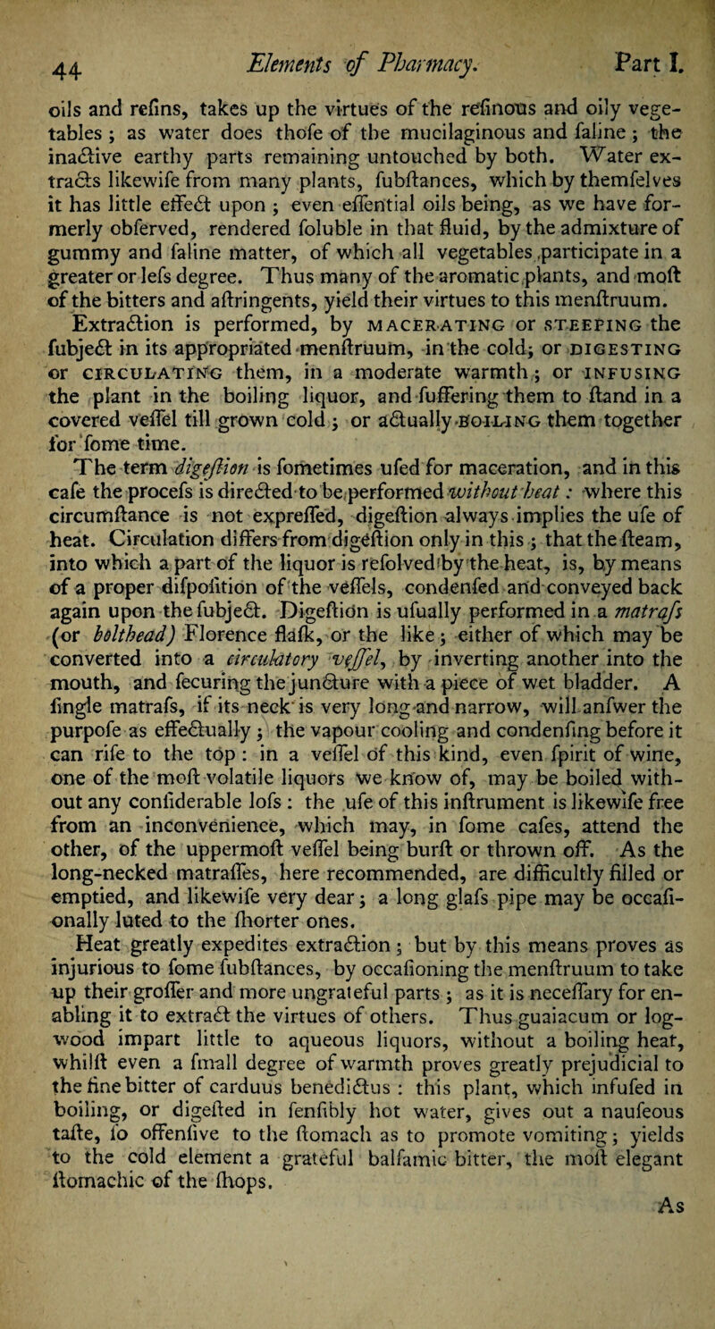 oils and refins, takes up the virtues of the refinous and oily vege¬ tables ; as water does thofe of the mucilaginous and faline; the ina&ive earthy parts remaining untouched by both. Water ex¬ tracts likewife from many plants, fubftances, which by themfelves it has little effe£t upon ; even effential oils being, as we have for¬ merly obferved, rendered foluble in that fluid, by the admixture of gummy and faline matter, of which all vegetables .participate in a greater or lefs degree. Thus many of the aromatic plants, and moft of the bitters and aftringents, yield their virtues to this menftruum. Extra&ion is performed, by macerating or steering the fubjeft in its appropriated menftruum, in the cold; or digesting or circulating them, in a moderate warmth; or infusing the plant in the boiling liquor, and buffering them to ftand in a covered veffel till grown cold ; or actually'Boil-ing them together for Tome time. The term dfgeflion'is fometimes ufed for maceration, and in this cafe the procefs is directedtobe.performed without heat: where this circumftance is not exprefled, digeftion always implies the ufe of heat. Circulation differs from digeftion only in this ; that the fteam, into which a part of the liquor is refolvedfby the heat, is, by means of a proper difpolition of the veffels, condenfed and conveyed back again upon thefubjeft. Digeftidn is ufually performed in a matrafs (or bolthead) Florence fkfk, or the like; either of which may be converted into a circulatory vcjfel^ by inverting another into the mouth, and fecuring the juncture with a piece of wet bladder. A fingle matrafs, if its neck is very long and narrow, will anfwer the purpofe as effe&ually ; the vapour cooling and condenfing before it can rife to the top : in a veffel of this kind, even fpirit of wine, one of the moft volatile liquors we know of, may be boiled with¬ out any conliderable lofs : the ufe of this inftrument is likewife free from an inconvenience, which may, in fome cafes, attend the other, of the uppermoft veffel being burft or thrown off. As the long-necked matraftes, here recommended, are difficultly filled or emptied, and likewife very dear; a long glafs pipe may be occafi- onally luted to the fhorter ones. Heat greatly expedites extra&ion; but by this means proves as injurious to fome fubftances, by occafioning the menftruum to take up their groffer and more ungrateful parts ; as it is neceffary for en¬ abling it to extra£f the virtues of others. Thus guaiacum or log¬ wood impart little to aqueous liquors, without a boiling heat, whiift even a fmall degree of warmth proves greatly prejudicial to the fine bitter of carduus benedi£tus : this plant, which infufed in boiling, or digelfed in fenfibly hot water, gives out a naufeous tafte, fo offenfive to the ftomach as to promote vomiting; yields to the cold element a grateful balfamic- bitter, the moft elegant ftomachic of the (hops. As