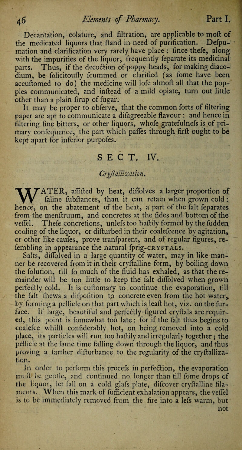 Decantation, colature, and filtration, are applicable to moft of the medicated liquors that ftand in need of purification. Defpu- mation and clarification very rarely have place : fince thefe, along with the impurities of the liquor, frequently feparate its medicinal parts. Thus, if the deco&ion of poppy heads, for making diaco- dium, be folicitoufly feummed or clarified (as fome have been accuftomed to do) the medicine will lofe almoft all that the pop¬ pies communicated, and inftead of a mild opiate, turn out little other than a plain firup of fugar. It may be proper to obferve, that the common forts of filtering paper are apt to communicate a difagreeable flavour : and hence in filtering fine bitters, or other liquors, whofe gratefulnefs is of pri¬ mary confequence, the part which paflfes through firft ought to be kept apart for inferior purpofes. SECT. IV. Cryfallization. WATER, aflifled by heat, diflolves a larger proportion of faline fubftances, than it can retain when grown cold: hence, on the abatement of the heat, a part of the fait feparates from the menflruum, and concretes at the fides and bottom of the veil'd. Thefe concretions, unlefs too haftily formed by the fudden cooling of the liquor, or difturbed in their coalefcence by agitation, or other like caufes, prove tranfparent, and of regular figures, re- fembling in appearance the natural fprig-CRYSTALS. Salts, diflolved in a large quantity of water, may in like man¬ ner be recovered from it in their cryftalline form, by boiling down the folution, till fo much of the fluid has exhaled, as that the re¬ mainder will be too little to keep the fait diflolved when grown perfectly cold. It is cuftomary to continue the evaporation, till the fait (hews a dilpofition to concrete even from the hot water* by forming a pellicle on that part which is leaft hot, viz. on the fur- face. If large, beautiful and perfectly-figured cryftals are requir¬ ed, this point is fomewhat too late : for if the fait thus begins to coalefce whilft confiderably hot, on being removed into a cold place, its particles will run too haftily and irregularly together; the pellicle at the fame time falling down through the liquor, and thus proving a farther difturbance to the regularity of the cryftalliza- tion. in order to perform this procefs in perfection, the evaporation muft be gentle, and continued no longer than till fome drops of the liquor, let fall on a cold glafs plate, difeover cryftalline fila¬ ments. When this mark of fufficient exhalation appears, the veflel is to be immediately removed from the fire into a lefs warm, but