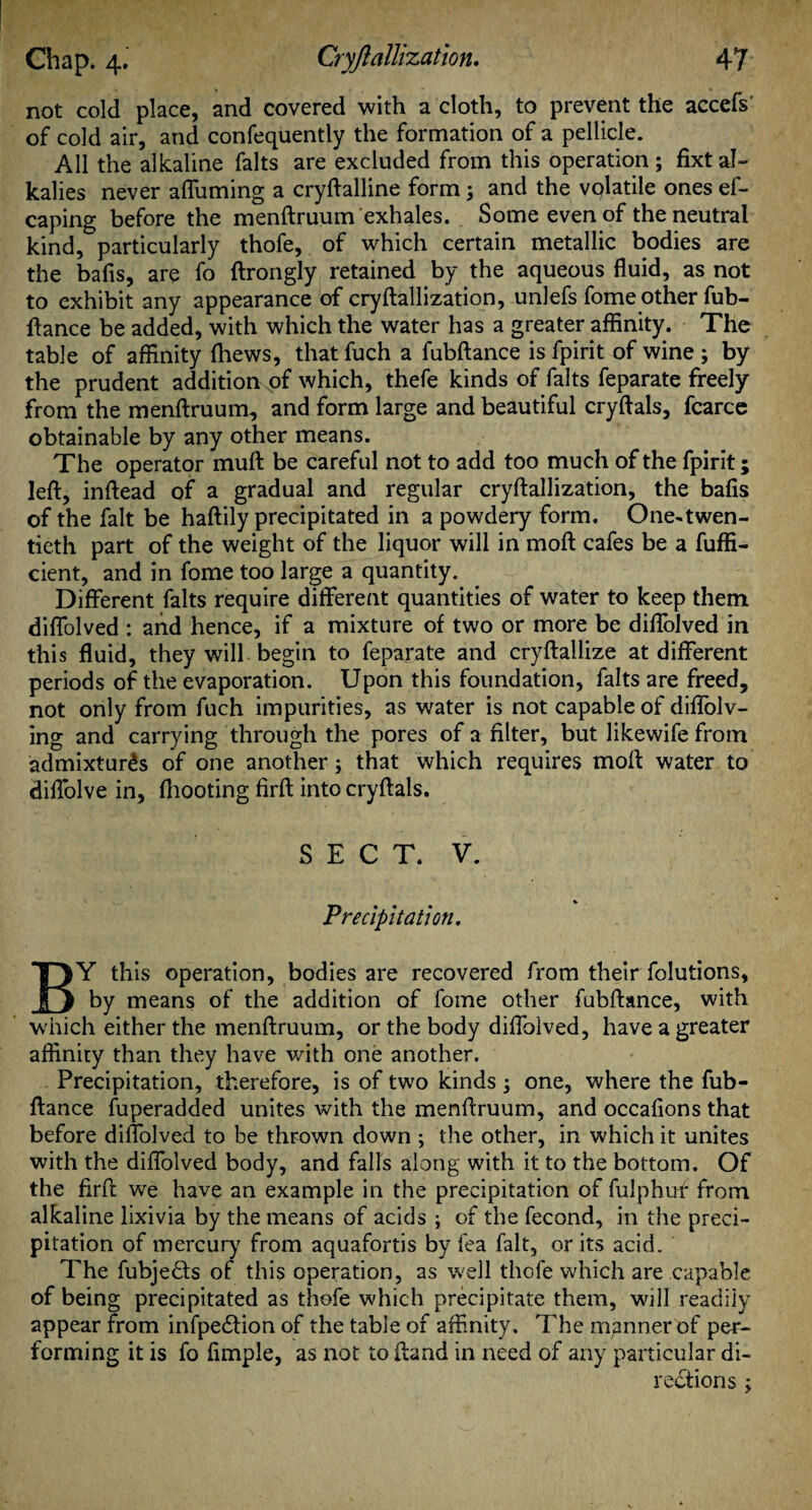 not cold place, and covered with a cloth, to prevent the accefs' of cold air, and confequently the formation of a pellicle. All the alkaline falts are excluded from this operation ; fixt al¬ kalies never affuming a cryftalline form; and the volatile ones ef- caping before the menftruum exhales. Some even of the neutral kind, particularly thofe, of which certain metallic bodies are the bafis, are fo ftrongly retained by the aqueous fluid, as not to exhibit any appearance of cryftallization, unlefs fome other fub- ftance be added, with which the water has a greater affinity. The table of affinity (hews, that fuch a fubftance is fpirit of wine ; by the prudent addition of which, thefe kinds of falts feparate freely from the menftruum, and form large and beautiful cryftals, fcarce obtainable by any other means. The operator muft be careful not to add too much of the fpirit; left, inftead of a gradual and regular cryftallization, the bafis of the fait be haftily precipitated in a powdery form. One-twen¬ tieth part of the weight of the liquor will in moft cafes be a fuffi- cient, and in fome too large a quantity. Different falts require different quantities of water to keep them diffolved : and hence, if a mixture of two or more be diffolved in this fluid, they will begin to feparate and cryftallize at different periods of the evaporation. Upon this foundation, falts are freed, not only from fuch impurities, as water is not capable of diffolv- ing and carrying through the pores of a filter, but likewife from admixtures of one another; that which requires moft water to diffolve in, fhooting firft into cryftals. SECT. V. Precipitation. BY this operation, bodies are recovered from their folutions, by means of the addition of fome other fubftance, with which either the menftruum, or the body diffolved, have a greater affinity than they have with one another. Precipitation, therefore, is of two kinds ; one, where the fub¬ ftance fuperadded unites with the menftruum, and occafions that before diffolved to be thrown down ; the other, in which it unites with the diffolved body, and falls along with it to the bottom. Of the firft we have an example in the precipitation of fulphuf from alkaline lixivia by the means of acids ; of the fecond, in the preci¬ pitation of mercury from aquafortis by fea fait, or its acid. The fubjedts of this operation, as well thofe which are capable of being precipitated as thofe which precipitate them, will readily appear from infpeCtion of the table of affinity. The manner of per¬ forming it is fo Ample, as not to (land in need of any particular di¬ rections ;