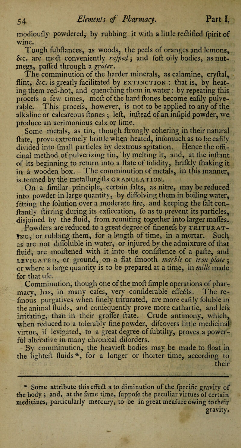 modioully powdered, by rubbing it with a little re&ified fpirit of wine. Tough fubftances, as woods, the peels of oranges and lemons, &c. are moft conveniently rafped; and foft oily bodies, as nut¬ megs, palled through a grater. The comminution of the harder minerals, as calamine, cryftal, flint, &c. is greatly facilitated by extinction : that is, by heat¬ ing them red-hot, and quenching them in water: by repeating this procefs a few times, moll: of the hard ftones become ealily pulve- rable. This procefs, however, is not to be applied to any of the alkaline or calcareous Hones ; left, inftead of an infipid powder, we produce an acrimonious calx or lime. Some metals, as tin, though ftrongly cohering in their natural ftate, prove extremely brittle whpn heated, infomuch as to be eafily divided into fmall particles by dextrous agitation. Hence the offi¬ cinal method of pulverizing tin, by melting it, and, at the inftant of its beginning to return into a ftate of folidity, brifkly lhaking it in a wooden box. The comminution of metals, in this manner, is termed by the metallurgifts granulation. On a ftmilar principle, certain falts, as nitre, may be reduced into powder in large quantity, by diflolving them in boiling water, fetting the folution over a moderate fire, and keeping the fait con- ftantly ftirring during its exftccation, fo as to prevent its particles, disjoined by the fluid, from reuniting together into larger mafies. Powders are reduced to a great degree of finenefs by triturat¬ ing, or rubbing them, for a length of time, in a mortar. Such as are not difloluble in water, or injured by the admixture of that fluid, are moiftened with it into the confidence of a pafte, and levigated, or ground, on a flat fmooth marble or iron plate; or where a large quantity is to be prepared at a time, in mills made fpr that ufe. Comminution, though one of the moft Ample operations of phar¬ macy, has, in many cafes, very confiderable effedts. The re- finous purgatives when finely triturated, are more eafily foluble in the animal fluids, and confequently prove more cathartic, and lefs irritating, than in their grofler ftate. Crude antimony, which, when reduced to a tolerably fine powder, difcovers little medicinal virtue, if levigated, to a great degree of fubtilty, proves a power¬ ful alterative in many chronical diforders. By comminution, the heavieft bodies may be made to float in the lighted: fluids *, for a longer or fhorter time, according to their # Some attribute thiseffedl a to diminution of the fpecific gravity of the body ; and, at the fame time, fuppofe the peculiar virtues of certain medicines, particularly mercury, to be in great meafure owing to their gravity.