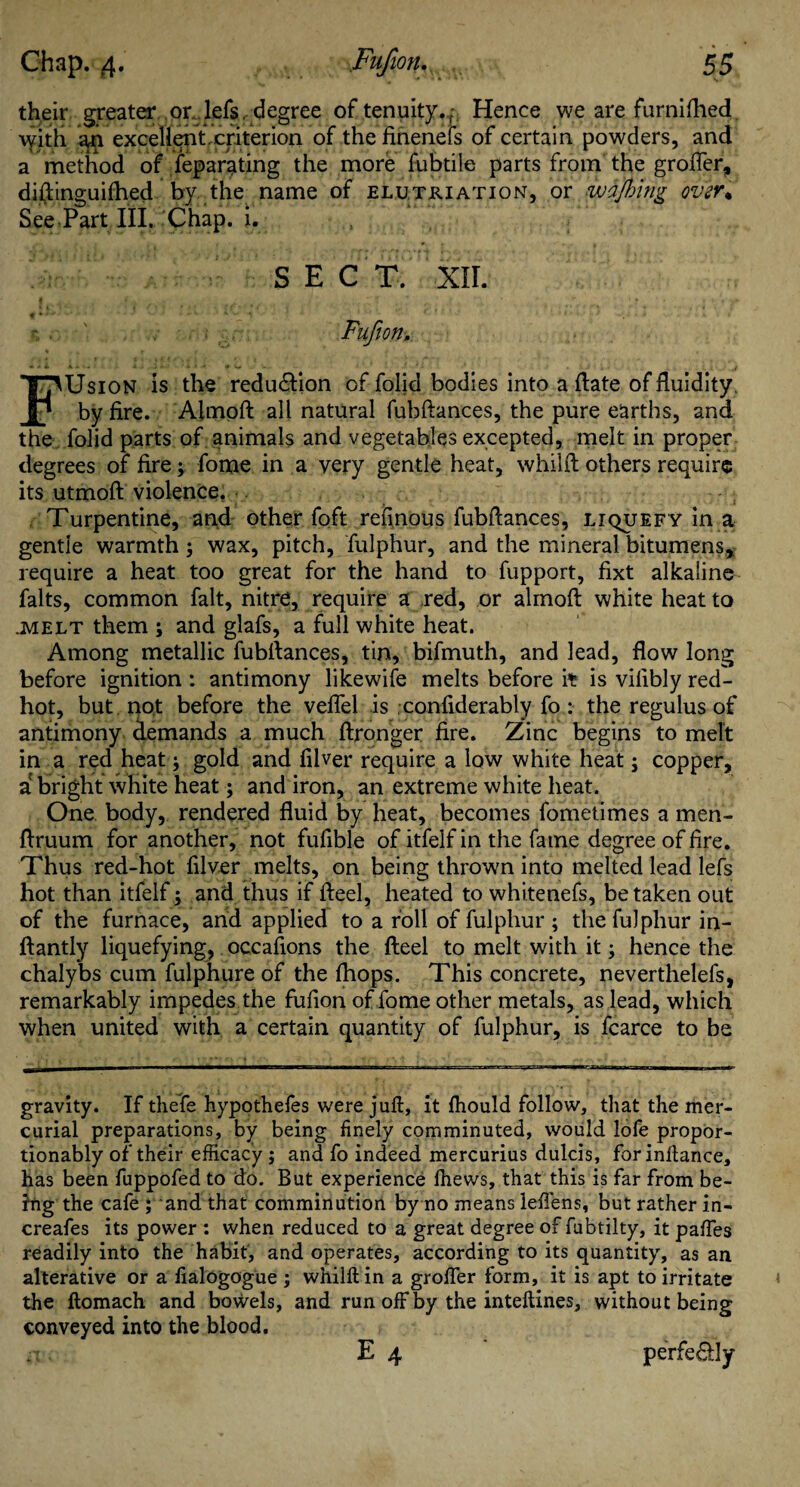 their greater or lefs, degree of tenuity.,: Hence we are furnifhed \yith an excellent.criterion of the finenefs of certain powders, and a method of feparating the more fubtile parts from the groffer, diftinguifhed by the name of elutkiation, or wafting over* See Part III. Chap. i. SECT. XII. f * * *■ - ■ - • Fufion. FUsion is the reduction of folid bodies into a date of fluidity, by fire. Almoft all natural fubftances, the pure earths, and the folid parts of animals and vegetables excepted, melt in proper degrees of fire; fome in a very gentle heat, whilil others require its utmoft violence. Turpentine, and other foft refmous fubftances, liquefy in a gentle warmth; wax, pitch, fulphur, and the mineral bitumens, require a heat too great for the hand to fupport, fixt alkaline falts, common fait, nitre, require a red, or almoft white heat to .melt them ; and glafs, a full white heat. Among metallic fubftances, tin, bifmuth, and lead, flow long before ignition : antimony likewife melts before it is vilibly red- hot, but not before the veflel is confiderably fo : the regulus of antimony demands a much ftronger fire. Zinc begins to melt in a red heat ; gold and fiber require a low white heat; copper, a bright white heat; and iron, an extreme white heat. One body, rendered fluid by heat, becomes fometimes a men- ftruum for another, not fufible of itfelf in the fame degree of fire. Thus red-hot filver melts, on being thrown into melted lead lefs hot than itfelf; and thus if fteel, heated to whitenefs, be taken out of the furnace, and applied to a roll of fulphur ; the fulphur in- ftantly liquefying, occaflons the fteel to melt with it; hence the chalybs cum fulphure of the fhops. This concrete, neverthelefs, remarkably impedes the fufion of fome other metals, as lead, which when united with a certain quantity of fulphur, is fcarce to be gravity. If thefe hypothefes were juft, it fhould follow, that the mer¬ curial preparations, by being finely comminuted, would lofe propor- tionably of their efficacy ; and fo indeed mercurius dulcis, forinftance, has been fuppofed to do. But experience fhews, that this is far from be¬ ing the cafe ; and that comminution by no means leffens, but rather in- creafes its power : when reduced to a great degree of fubtilty, it paffes readily into the habit, and operates, according to its quantity, as an alterative or a fialogogue ; whilft in a groffer form, it is apt to irritate the ftomach and bowels, and run off by the inteftines, without being conveyed into the blood. n. E 4 perfe&Iy