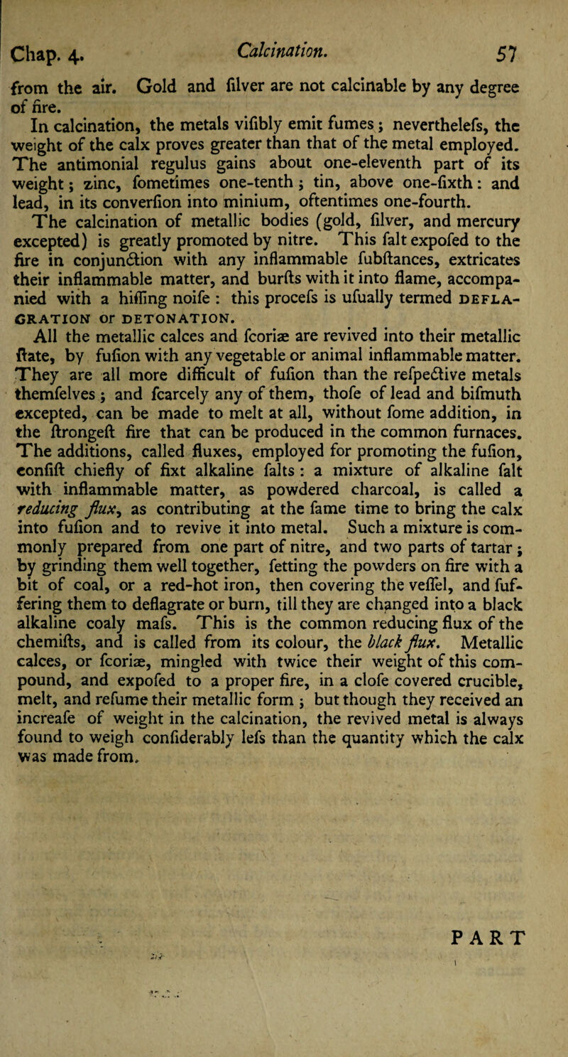 from the air. Gold and filver are not calcinable by any degree of fire. In calcination, the metals vifibly emit fumes; neverthelefs, the weight of the calx proves greater than that of the metal employed. The antimonial regulus gains about one-eleventh part of its weight; zinc, fometimes one-tenth; tin, above one-fixth: and lead, in its converfion into minium, oftentimes one-fourth. The calcination of metallic bodies (gold, filver, and mercury excepted) is greatly promoted by nitre. This faltexpofed to the fire in conjun&ion with any inflammable fubftances, extricates their inflammable matter, and burfts with it into flame, accompa¬ nied with a hifling noife : this procefs is ufually termed defla¬ gration Or DETONATION. All the metallic calces and fcoriae are revived into their metallic ftate, by fufion with any vegetable or animal inflammable matter. They are all more difficult of fufion than the refpe£tive metals themfelves ; and fcarcely any of them, thofe of lead and bifmuth excepted, can be made to melt at all, without fome addition, in the flrongeft fire that can be produced in the common furnaces. The additions, called fluxes, employed for promoting the fufion, confift chiefly of fixt alkaline falts : a mixture of alkaline fait with inflammable matter, as powdered charcoal, is called a reducing flux, as contributing at the fame time to bring the calx into fufion and to revive it into metal. Such a mixture is com¬ monly prepared from one part of nitre, and two parts of tartar ; by grinding them well together, fetting the powders on fire with a bit of coal, or a red-hot iron, then covering the veflfel, and fuf- fering them to deflagrate or burn, till they are changed into a black alkaline coaly mafs. This is the common reducing flux of the chemifts, and is called from its colour, the black flux. Metallic calces, or fcoriae, mingled with twice their weight of this com¬ pound, and expofed to a proper fire, in a clofe covered crucible, melt, and refume their metallic form ; but though they received an increafe of weight in the calcination, the revived metal is always found to weigh confiderably lefs than the quantity which the calx was made from. PART zij' «t *