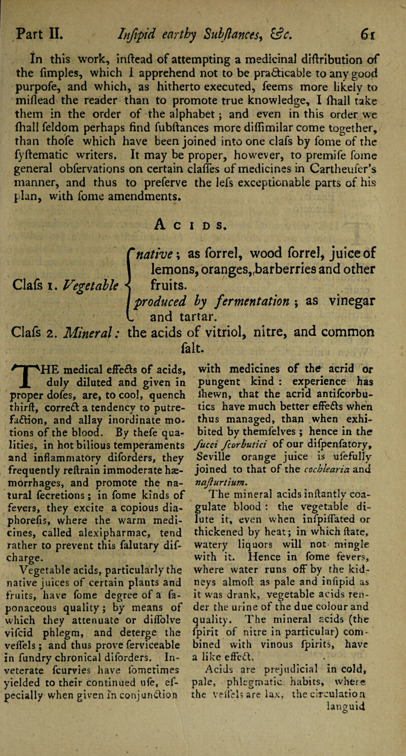 In this work, inftead of attempting a medicinal diftribution of the fimples, which i apprehend not to be practicable to any good purpofe, and which, as hitherto executed, feems more likely to miflead the reader than to promote true knowledge, I fhall take them in the order of the alphabet; and even in this order we fhall feldom perhaps find fubftances more diflimilar come together, than thofe which have been joined into one clafs by fome of the fyftematic writers. It may be proper, however, to premife fome general obfervations on certain dalles of medicines in Cartheufer’s manner, and thus to preferve the lefs exceptionable parts of his plan, with fome amendments. Acids. {'native \ as forrel, wood forrel, juice of lemons, oranges,^barberries and other fruits. produced by fermentation ; as vinegar and tartar. Clafs 2. Mineral: the acids of vitriol, nitre, and common fait. THE medical effe&s of acids, duly diluted and given in proper dofes, are, to cool, quench third, correct a tendency to putre- fa&ion, and allay inordinate mo¬ tions of the blood. By thefe qua¬ lities, in hot bilious temperaments and inflammatory diforders, they frequently reftrain immoderate hae¬ morrhages, and promote the na¬ tural fecretions; in fome kinds of fevers, they excite a copious dia- phorefis, where the warm medi¬ cines, called alexipharmac, tend rather to prevent this falutary dif- charge. Vegetable acids, particularly the native juices of certain plants and fruits, have fome degree of a fa- ponaceous quality; by means of which they attenuate or diffolve vifcid phlegm, and deterge the veflels; and thus prove ferviceable in fundry chronical diforders. In¬ veterate fcurvies have fometimes yielded to their continued ufe, es¬ pecially when given in conjunction with medicines of the acrid or pungent kind : experience has lhewn, that the acrid antifcorbu- tics have much better effe&s when thus managed, than when exhi¬ bited by themfelves ; hence in the fucci fcorbutici of our difpenfatory, Seville orange juice is ufefully joined to that of the cochlearia and najturtium. The mineral acids inftantly coa¬ gulate blood : the vegetable di¬ lute it, even when infpiffated or thickened by heat; in which flare, watery liquors will not mingle with it. Hence in fome fevers, where water runs off by the kid¬ neys almoft as pale and infipid as it was drank, vegetable acids ren¬ der the urine of the due colour and quality. The mineral acids (the fpirit of nitre in particular) com¬ bined with vinous fpirits, have a like effedl. Acids are prejudicial in cold, pale, phlegmatic habits, where the velfels are lax, the circulation languid