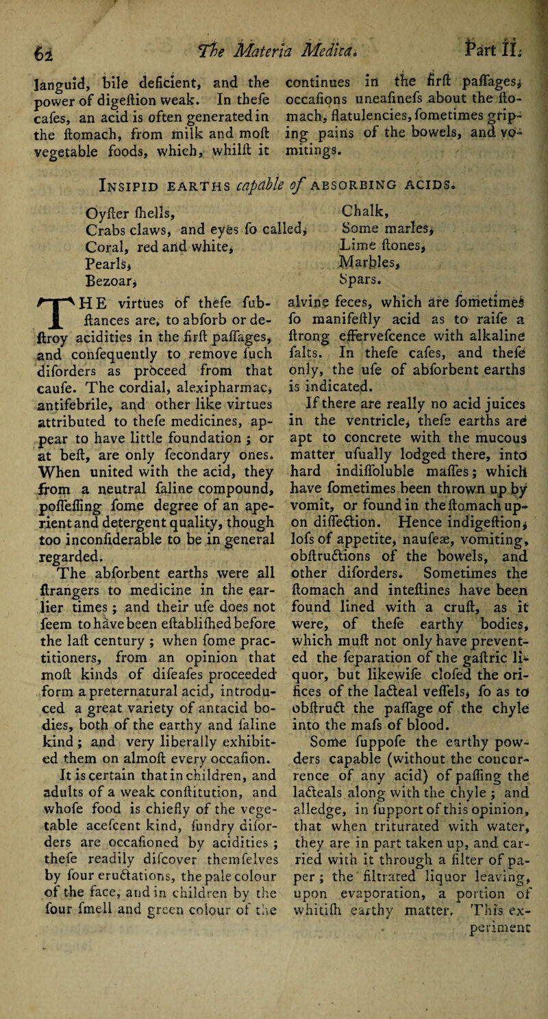 languid, bile deficient, and the continues iri the firft paflages* power of digeftion weak. In thefe occafions uneafinefs about the fto- cafes, an acid is often generated in mach, flatulencies, fometimes grip- the ftomach, from milk and moft ing pains of the bowels, and vq- vegetable foods, which, whilft it mitings. Insipid earths capable of absorbing acids* Oyfler fhells. Chalk, Crabs claws, and eyes fo called* Some marles* Coral, red arid white* Lime ftones. Pearls* Bezoar* H E virtues of thefe fub- flances are, to abforb or de- ftroy acidities in the firft paflages* and confequently to remove fuch diforders as proceed from that caufe. The cordial, alexipharmac, antifebrile, and other like virtues attributed to thefe medicines, ap¬ pear to have little foundation ; or at beft, are only fecondary ones. When united with the acid, they from a neutral faline compound, poflefling fome degree of an ape¬ rient and detergent quality, though too inconfiderable to be in general regarded. The abforbent earths were all Grangers to medicine in the ear¬ lier times; and their ufe does not feem to have been eftablifhed before the laft century ; when fome prac¬ titioners, from an opinion that moll kinds of difeafes proceeded form a preternatural acid, introdu¬ ced a great variety of antacid bo¬ dies, both of the earthy and faline kind ; and very liberally exhibit¬ ed them on almoft every occaflon. It is certain that in children, and adults of a weak conftitutlon, and whofe food is chiefly of the vege¬ table acefcent kind, fundry difor¬ ders are occafioned by acidities ; thefe readily difcover themfelves by four eru&ations, the pale colour of the face, and in children by the four fmell and green colour of the Marbles, Spars. alvine feces, which are fometimes fo manifeftly acid as to raife a ftrong; effervefcence with alkaline falts. In thefe cafes, and thefe only, the ufe of abforbent earths is indicated. If there are really no acid juices in the ventricle, thefe earths are apt to concrete with the mucous matter ufually lodged there, into hard indifloluble mafles; which have fometimes been thrown up by vomit, or found in the ftomach up¬ on difle&ion. Hence indigeftion* lofs of appetite, naufeae, vomiting, obftru&ions of the bowels, and other diforders. Sometimes the ftomach and inteftines have been found lined with a cruft, as it were, of thefe earthy bodies, which muft not only have prevent¬ ed the feparation of the gaftric li¬ quor, but likewife clofed the ori¬ fices of the la&eal veflels* fo as to obftruft the paftage of the chyle into the mafs of blood. Some fuppofe the earthy pow¬ ders capable (without the concur¬ rence of any acid) of pafling thd ladteals along with the chyle ; and alledge, in fupport of this opinion, that when triturated with water, they are in part taken up, and car¬ ried with it through a filter of pa¬ per ; the filtrated liquor leaving, upon evaporation, a portion of whidfti earthy matter. This ex¬ periment