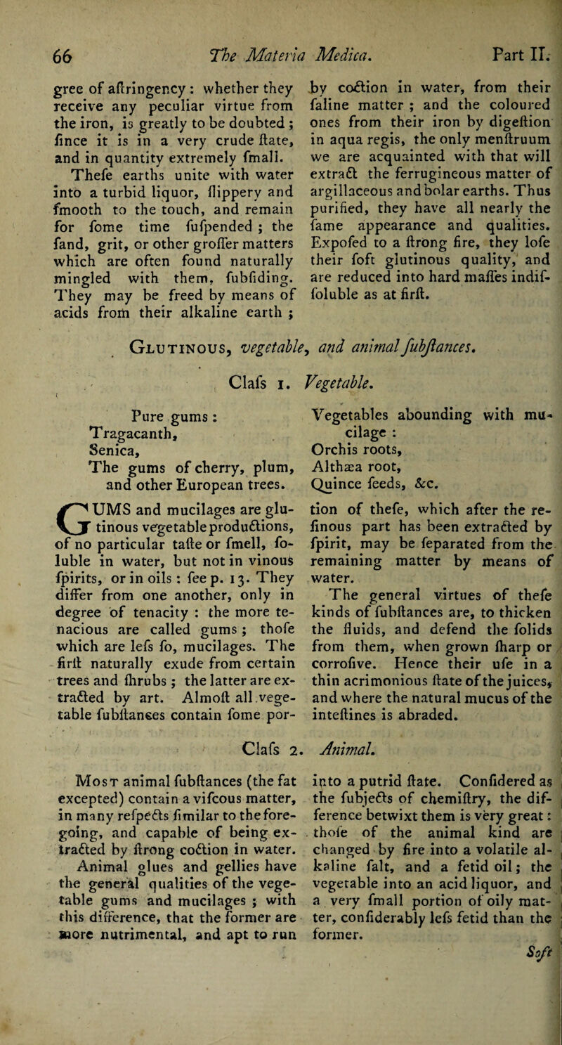 gree of aflringency : whether receive any peculiar virtue the iron, is greatly to be doubted ; fince it is in a very crude ftate, and in quantity extremely fmall. Thefe earths unite with water into a turbid liquor, flippery and fmooth to the touch, and remain for fome time fufpended ; the fand, grit, or other grofler matters which are often found naturally mingled with them, fubfiding. They may be freed by means of acids from their alkaline earth ; Glutinous, vegetable they from by coition in water, from their faline matter ; and the coloured ones from their iron by digeftion in aqua regis, the only menftruum we are acquainted with that will extract the ferrugineous matter of argillaceous and bolar earths. Thus purified, they have all nearly the fame appearance and qualities. Expofed to a ftrong fire, they lofe their foft glutinous quality, and are reduced into hard mafles indif- foluble as at firft. , and animal fubjlances. Clafs i. Pure gums : Tragacanth, Senica, The gums of cherry, plum, and other European trees. UMS and mucilages are glu¬ tinous vegetable productions, of no particular tafte or fmell, fo- luble in water, but not in vinous fpirits, or in oils: fee p. 13. They differ from one another, only in degree of tenacity : the more te¬ nacious are called gums; thofe which are lefs fo, mucilages. The firit naturally exude from certain trees and fhrubs; the latter are ex¬ tracted by art. Almoft all.vege¬ table fubltanses contain fome por- ' Clafs 2 Most animal fubftances (the fat excepted) contain avifcous matter, in many refpeCts fimilar to thefore- going, and capable of being ex¬ tracted by ftrong coCtion in water. Animal glues and gellies have the general qualities of the vege¬ table gums and mucilages ; with this difference, that the former are more nutrimental, and apt to run Vegetable. Vegetables abounding with mu¬ cilage : Orchis roots. Althaea root. Quince feeds, &c. tion of thefe, which after the re- finous part has been extracted by fpirit, may be feparated from the remaining matter by means of water. The general virtues of thefe kinds of fubftances are, to thicken the fluids, and defend the folids from them, when grown lharp or corrofive. Hence their ufe in a thin acrimonious ftate of the juices, and where the natural mucus of the inteftines is abraded. Animal. into a putrid ftate. Confidered as the fubjeCts of chemiftry, the dif¬ ference betwixt them is very great: thofe of the animal kind are changed by fire into a volatile al¬ kaline fait, and a fetid oil; the vegetable into an acid liquor, and a very fmall portion of oily mat¬ ter, confiderably lefs fetid than the former.