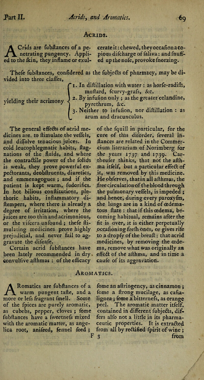 Acrids. AC rids are fubftances of a pe- cerate it: chewed, they occaiion a Co- netrating pungency. Appli- pious difcharge of faliva: and fnuft- edtotheikin, they inflame or exul- ed upthenofe,provokefneezing. Thefe fubftances, confidered as the fubje&s of pharmacy, maybe di¬ vided into three clafles, 1. In diflillation with water : as horfe-radifh, muftard, fcurvy-grafs, &c. 2. By infuflon only ; as the greater celandine, pyrethrum, &c. 3. Neither to infuflon, nor diflillation : as arum and dracunculus. yielding their acrimony The general effefts of acrid me- of the fquill in particular, for the dicines are, to ftimulate the veflels, cure of this diforder, feveral in- and diflblve tenacious juices. In ftances are related in the Commer- cold leucophlegmatic habits, flag- cium literarium ofNorimberg for nations of the fluids, and where the years 1737 and 1739. Car- the contra&ile power of the folids theufer thinks, that not the afth- is weak, they prove powerful ex- ma itfelf, but a particular eifeCl of peftorants, deobftruents, diuretics, it, was removed by this medicine, and emmenagogues ; and if the He obferves, thatin all afthmas, the patient is kept warm, fudorifics. free circulation of the blood through In hot bilious conftitutions, pie- the pulmonary veflels, is impeded ; thoric habits, inflammatory di- and hence; during every paroxyim, (tempers, where there is already a the lungs are in a kind of oedema- degree of irritation, where the tous ftate : that if this oedema, be- juices are too thin andacrimonious, coming habitual, remains after the or the vifeera unfound ; thefe fti- fit is over, it is either perpetually mulsting medicines prove highly pccafioningfrelh ones, or gives rife prejudicial, and never fail to ag- to a dropfy of the breafl : that acrid gravate the difeafe. medicines, by removing the oede- Certain acrid fubftances have ma, remove what was originally an been lately recommended in dry. efFe£t of the afthma, and in time a convulflve afthmas : of the efficacy caufe of its aggravation. Aromatics. ARomatics are fubftances of a warm pungent tafte, and a more or lefs fragrant fmell. Some of the fpices are purely aromatic, as cubebs, pepper, cloves ; fome fubftances have a fweetnefs mixed with the aromatic matter, as ange¬ lica root, anifeed, fennel feed ; fome an aftringency, as cinnamon; fome a ftrong mucilage, as cafta- lignea; fome a bitternefs, as orange peel. The aromatic matter itfelf, contained in different fubje&s, dif¬ fers alfo not a little in its pharma¬ ceutic properties. It is extra&ed from all by redlified fpirit of wine; F 3 from