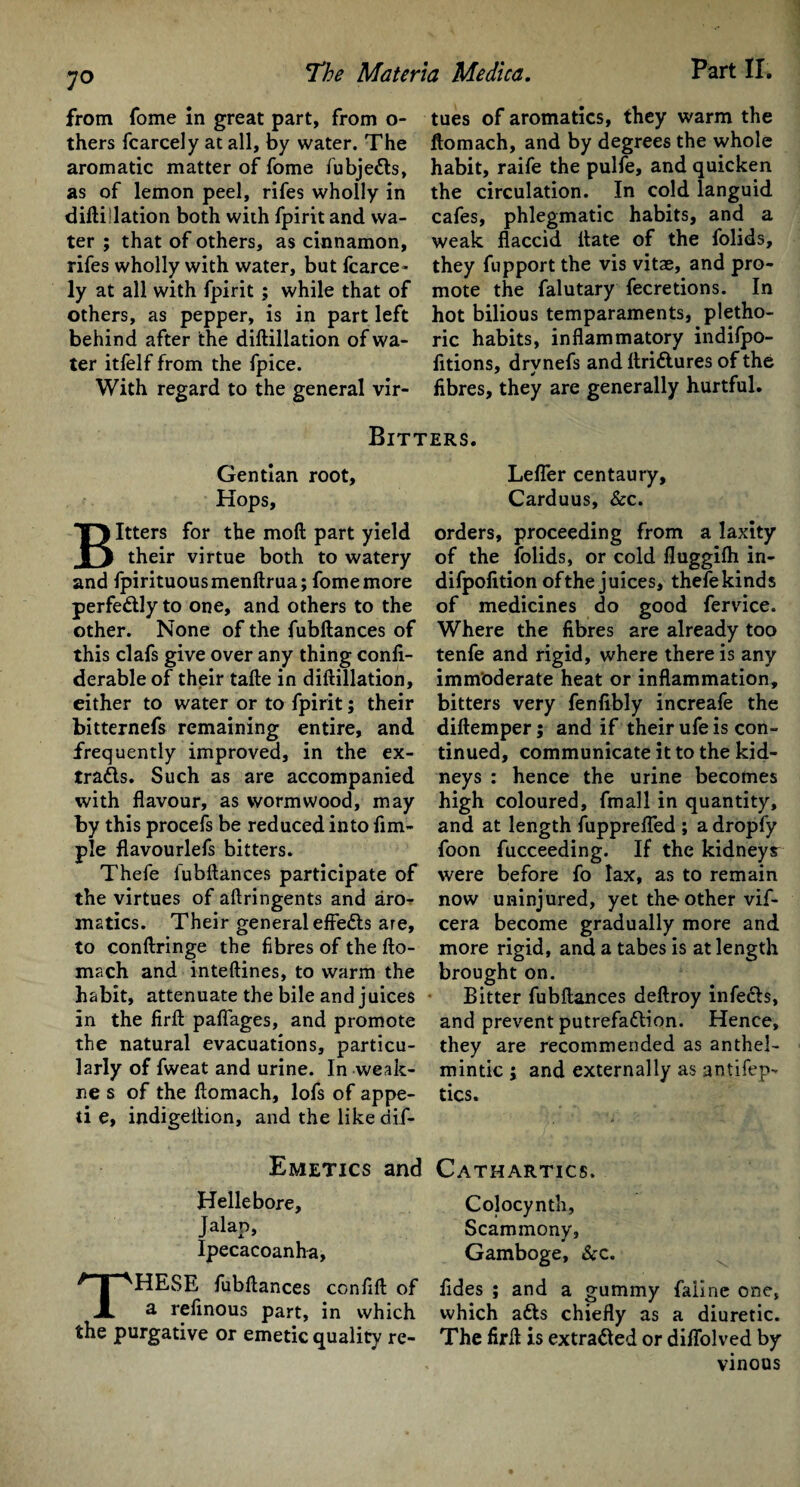 from fome in great part, from o- thers fcarcely at all, by water. The aromatic matter of fome fubje£ts, as of lemon peel, rifes wholly in diftillation both with fpirit and wa¬ ter ; that of others, as cinnamon, rifes wholly with water, but fcarce¬ ly at all with fpirit ; while that of others, as pepper, is in part left behind after the diftillation of wa¬ ter itfelf from the fpice. With regard to the general vir¬ tues of aromatics, they warm the ftomach, and by degrees the whole habit, raife the pulfe, and quicken the circulation. In cold languid cafes, phlegmatic habits, and a weak flaccid Hate of the folids, they fupport the vis vitae, and pro¬ mote the falutary fecretions. In hot bilious temparaments, pletho¬ ric habits, inflammatory indifpo- fitions, drvnefs and ftri&ures of the fibres, they are generally hurtful. Bitters. Gentian root. Hops, Itters for the moft part yield their virtue both to watery and fpirituousmenftrua; fome more perfe&ly to one, and others to the other. None of the fubftances of this clafs give over any thing confi- derable of their tafte in diftillation, either to water or to fpirit; their bitternefs remaining entire, and frequently improved, in the ex¬ tracts. Such as are accompanied with flavour, as wormwood, may by this procefs be reduced into Am¬ ple flavourlefs bitters. Thefe fubftances participate of the virtues of aftringents and aro¬ matics. Their general effeCts are, to conftringe the fibres of the fto- mach and inteftines, to warm the habit, attenuate the bile and juices in the firft paflages, and promote the natural evacuations, particu¬ larly of fweat and urine. In weak- ne s of the ftomach, lofs of appe- ti e, indigeition, and the like dif- Lefler centaury, Carduus, &c. orders, proceeding from a laxity of the folids, or cold fluggifh in- difpofition of the juices, thefe kinds of medicines do good fervice. Where the fibres are already too tenfe and rigid, where there is any immoderate heat or inflammation, bitters very fenfibly increafe the diftemper; and if their ufe is con¬ tinued, communicate it to the kid¬ neys : hence the urine becomes high coloured, fmall in quantity, and at length fupprefTed ; a dropfy foon fucceeding. If the kidneys were before fo lax, as to remain now uninjured, yet the other vif- cera become gradually more and more rigid, and a tabes is at length brought on. Bitter fubftances deftroy infeCts, and prevent putrefaftion. Hence, they are recommended as anthel¬ mintic ; and externally as antifep- tics. Emetics and Cathartics. Hellebore, Colocynth, Jalap, Scammony, Ipecacoanha, Gamboge, &c. THESE fubftances confift of fides ; and a gummy faline one, a refinous part, in which which adls chiefly as a diuretic, the purgative or emetic quality re- The firft is extracted or diffolved by vinous