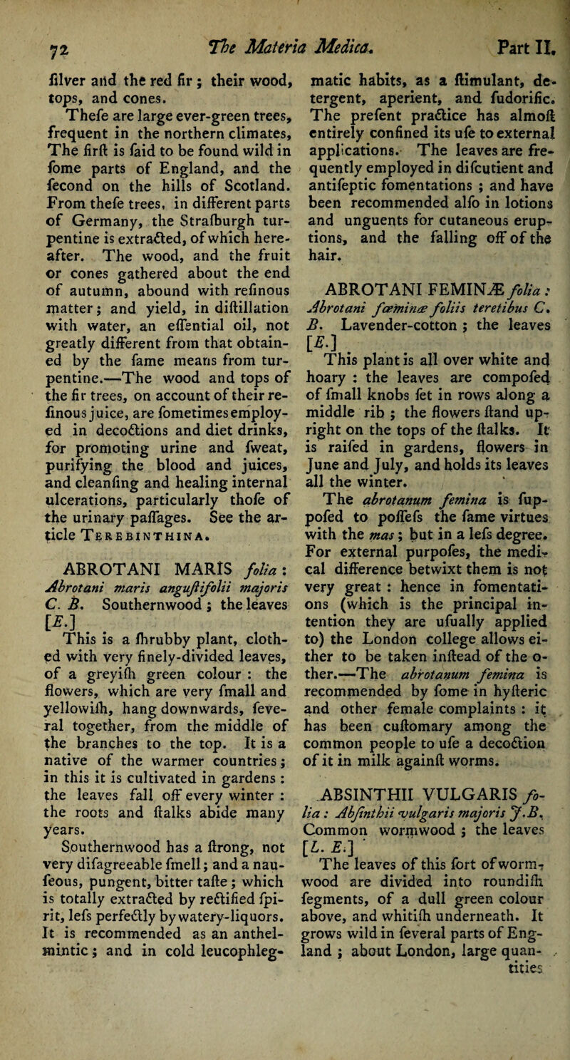 lilver and the red fir ; their wood, tops, and cones. Thefe are large ever-green trees, frequent in the northern climates. The firft is faid to be found wild in fbme parts of England, and the fecond on the hills of Scotland. From thefe trees, in different parts of Germany, the Strafburgh tur¬ pentine is extracted, of which here¬ after. The wood, and the fruit or cones gathered about the end of autumn, abound with refinous matter; and yield, in diftillation with water, an effential oil, not greatly different from that obtain¬ ed by the fame means from tur¬ pentine.—The wood and tops of the fir trees, on account of their re- linous juice, are fometimesemploy¬ ed in decoctions and diet drinks, for promoting urine and fweat, purifying the blood and juices, and cleanfing and healing internal ulcerations, particularly thofe of the urinary paffages. See the ar¬ ticle Tereeinthina. ABROTANI MARIS folia : Abrotani mar is angujlifolii major is C. B. Southernwood ; the leaves [*.] . . This is a fhrubby plant, cloth¬ ed with very finely-divided leaves, of a greyifh green colour : the flowers, which are very fmall and yellowilh, hang downwards, feve- ral together, from the middle of the branches to the top. It is a native of the warmer countries; in this it is cultivated in gardens : the leaves fall off every winter : the roots and flalks abide many years. Southernwood has a ftrong, not very difagreeable fmell; and a nau- feous, pungent, bitter tafte; which is totally extracted by rectified fpi- rit, lefs perfectly by watery-liquors. It is recommended as an anthel¬ mintic ; and in cold leucophleg- matic habits, as a ftimulant, de¬ tergent, aperient, and fudorific. The prefent pradice has almoff entirely confined its ufe to external applications. The leaves are fre¬ quently employed in difcutient and antifeptic fomentations ; and have been recommended alfo in lotions and unguents for cutaneous erup¬ tions, and the falling off of the hair. ABROTANI FEMINAs folia: Abrotani fceininte foliis teretibus C. B. Lavender-cotton ; the leaves [*•]. This plant is all over white and hoary : the leaves are compofed of fmall knobs fet in rows along a middle rib; the flowers ftand up¬ right on the tops of the flalks. It is railed in gardens, flowers-in June and July, and holds its leaves all the winter. The abrotanum fernina is fup- pofed to poffefs the fame virtues with the mas; but in a lefs degree. For external purpofes, the medi¬ cal difference betwixt them is not very great : hence in fomentati¬ ons (which is the principal in¬ tention they are ufually applied to) the London college allows ei¬ ther to be taken inftead of the o- ther.—-The abrotanum fernina is recommended by fome in hyfteric and other female complaints : it has been cuftomary among the common people to ufe a decoCtion of it in milk againft worms. ABSINTHII VULGARIS fo¬ lia : Abfnthii vulgaris majoris f-B, Common wormwood ; the leaves [L. £.] ' The leaves of this fort of worm? wood are divided into roundifh fegments, of a dull green colour above, and whitifh underneath. It grows wild in feveral parts of Eng¬ land ; about London, large quan- , titles