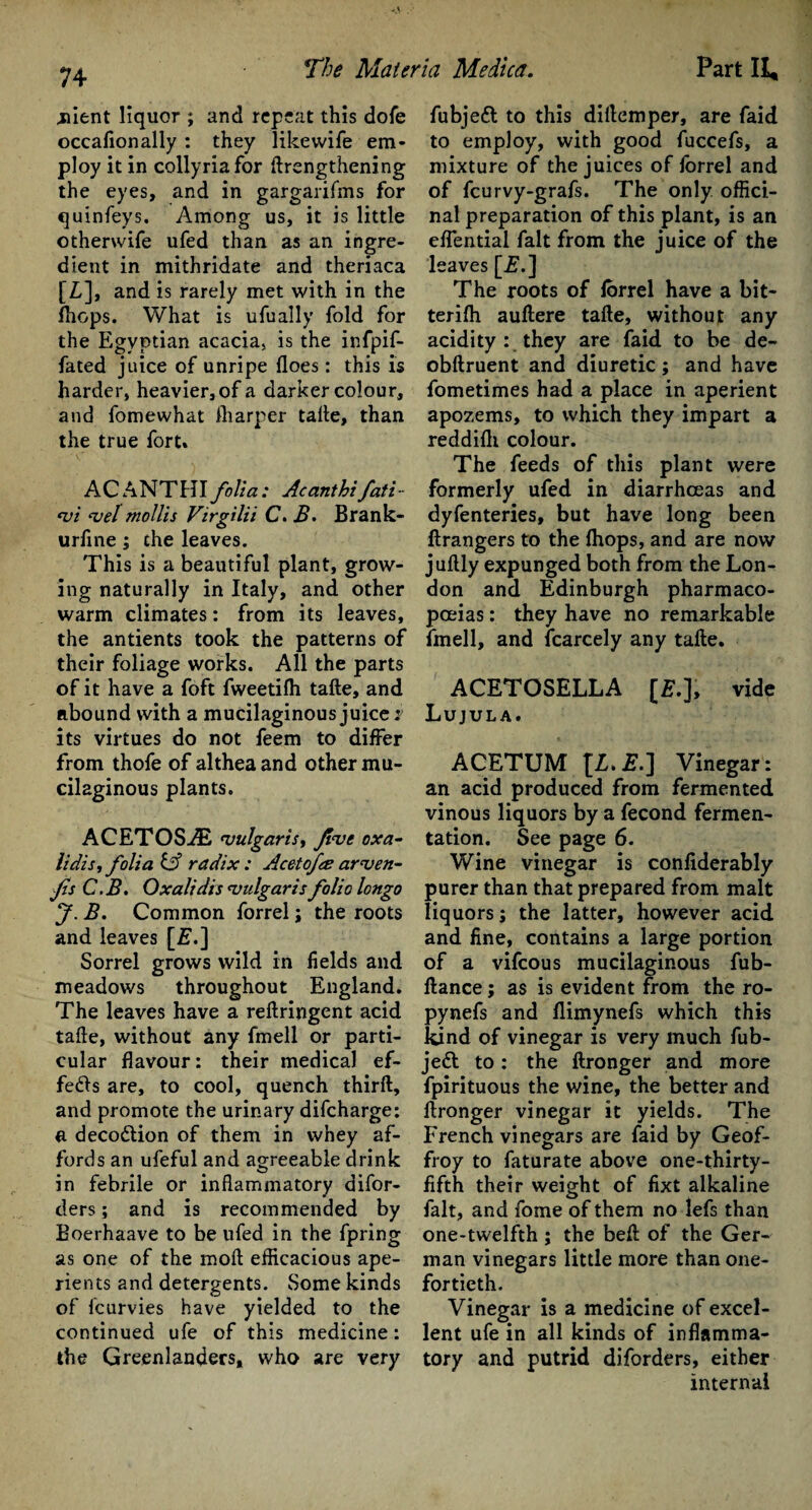 Client liquor ; and repeat this dofe occalionally : they likewife em¬ ploy it in collyriafor {Lengthening the eyes, and in gargarifms for quinfeys. Among us, it is little otherwife ufed than as an ingre¬ dient in mithridate and theriaca [L], and is rarely met with in the fhops. What is ufually fold for the Egyptian acacia, is the infpif- fated juice of unripe floes: this is harder, heavier, of a darker colour, and fomewhat fliarper tafle, than the true fort. ACANTHI folia: Acanthifati- <vi <vel mollis Virgilii C. 2?. Brank- urfine; the leaves. This is a beautiful plant, grow¬ ing naturally in Italy, and other warm climates: from its leaves, the antients took the patterns of their foliage works. All the parts of it have a foft fweetifh tafle, and abound with a mucilaginous juice i its virtues do not feem to differ from thofe of altheaand other mu¬ cilaginous plants. ACETOSAi 'vulgaris, Ji<vc oxa- lidis, folia & radix : Acetojes ar'ven- fis C.B. Oxalidis 'vulgaris folio longo J. B. Common forrel; the roots and leaves [£.] Sorrel grows wild in fields and meadows throughout England. The leaves have a reftringent acid take, without any fmell or parti¬ cular flavour: their medical ef- fedfls are, to cool, quench thirft, and promote the urinary difeharge: a deco&ion of them in whey af¬ fords an ufeful and agreeable drink in febrile or inflammatory difor- ders; and is recommended by Boerhaave to be ufed in the fpring as one of the moft efficacious ape¬ rients and detergents. Some kinds of fcurvies have yielded to the continued ufe of this medicine: the Greenlanders, who are very fubjeil to this dirtemper, are faid to employ, with good fuccefs, a mixture of the juices of forrel and of feurvy-grafs. The only offici¬ nal preparation of this plant, is an eflential fait from the juice of the leaves [is.] The roots of forrel have a bit* terifh auftere tafle, without any acidity : they are faid to be de- obftruent and diuretic ; and have fometimes had a place in aperient apozems, to which they impart a reddifli colour. The feeds of this plant were formerly ufed in diarrhoeas and dyfenteries, but have long been ftrangers to the fhops, and are now juftly expunged both from the Lon¬ don and Edinburgh pharmaco¬ poeias : they have no remarkable fmell, and icarcely any tafle. ACETOSELLA [£.], vide Lujula. ACETUM {L.E.] Vinegar: an acid produced from fermented vinous liquors by a fecond fermen¬ tation. See page 6. Wine vinegar is confiderably purer than that prepared from malt liquors; the latter, however acid and fine, contains a large portion of a vifeous mucilaginous fub- ftance; as is evident from the ro- pynefs and flimynefs which this kind of vinegar is very much fub- je£l to : the ftronger and more fpirituous the wine, the better and flronger vinegar it yields. The French vinegars are faid by Geof- froy to faturate above one-thirty- fifth their weight of fixt alkaline fait, and fome of them no lefs than one-twelfth ; the beft of the Ger¬ man vinegars little more than one- fortieth. Vinegar is a medicine of excel¬ lent ufe in all kinds of inflamma¬ tory and putrid diforders, either internal