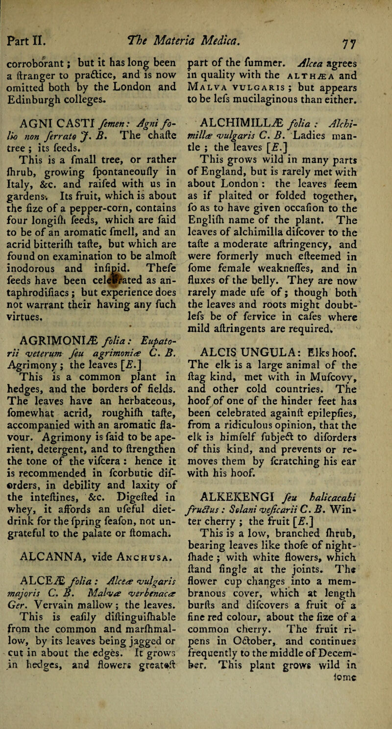 corroborant; but it has long been a ftranger to pra&ice, and is now omitted both by the London and Edinburgh colleges. AGNI CASTI femen: Agni fo¬ lio non ferrate J. B» The chafte tree ; its feeds. This is a fmall tree, or rather fhrub, growing fpontaneoufly in Italy, &c. and raifed with us in gardens-. Its fruit, which is about the fize of a pepper-corn, contains four longifh feeds, which are faid to be of an aromatic fmell, and an acrid bitterifh tafte, but which are found on examination to be almoft inodorous and infipid. Thefe feeds have been cel^Prated as ari- taphrodifiacs; but experience does not warrant their having any fuch virtues. AGRIMONLE folia: Eupato- rii njeterum feu agrimonies C. B. Agrimony ; the leaves [j?.] This is a common plant in hedges, and the borders of fields. The leaves have an herbaceous, fomewhat acrid, roughifh tafte, accompanied with an aromatic fla¬ vour. Agrimony is faid to be ape¬ rient, detergent, and to ftrengthen the tone of the vifcera : hence it is recommended in fcorbutic dis¬ orders, in debility and laxity of the inteftines, &c. Digefted in whey, it affords an ufeful diet- drink for thefpring feafon, not un¬ grateful to the palate or ftomach. ALCANNA, vide Anchusa. ALCEiE folia : Alcere vulgaris majoris C. B. Malva verb enacts Ger. Vervain mallow ; the leaves. This is eafily diftinguifhable from the common and marfhmal- low, by its leaves being jagged or cut in about the edges. It grows in hedges, and flowers great#ft 77 part of the fummer. Alcea agrees in quality with the alth/ea and Malva vulgaris ; but appears to be lefs mucilaginous than either. ALCHIMILLtE folia : Alchi- niilles vulgaris C. B. Ladies man¬ tle ; the leaves [£.] This grows wild in many parts of England, but is rarely met with about London : the leaves feem as if plaited or folded together, fo as to have given occafion to the Englifh name of the plant. The leaves of alchimilla difeover to the tafte a moderate aftringency, and were formerly much efteemed in fome female weakneffes, and in fluxes of the belly. They are now rarely made ufe of; though both the leaves and roots might doubt- lefs be of fervice in cafes where mild aftringents are required* ALCIS UNGULA: Elks hoof. The elk is a large animal of the flag kind, met with in Mufcovy, and other cold countries. The hoof pf one of the hinder feet has been celebrated againft epilepfies, from a ridiculous opinion, that the elk is himfelf fubjeCl to diforders of this kind, and prevents or re¬ moves them by fcratching his ear with his hoof. ALKEKENGI feu halicacabi fruflus : Solani vefcarii C. B. Win¬ ter cherry ; the fruit [is.] This is a low, branched (hrub, bearing leaves like thofe of night- fhade ; with white flowers, which ftand Angle at the joints. The flower cup changes into a mem¬ branous cover, which at length burfts and difeovers a fruit of a fine red colour, about the fize of a common cherry. The fruit ri¬ pens in O&ober, and continues frequently to the middle of Decem¬ ber. This plant grows wild in lomc