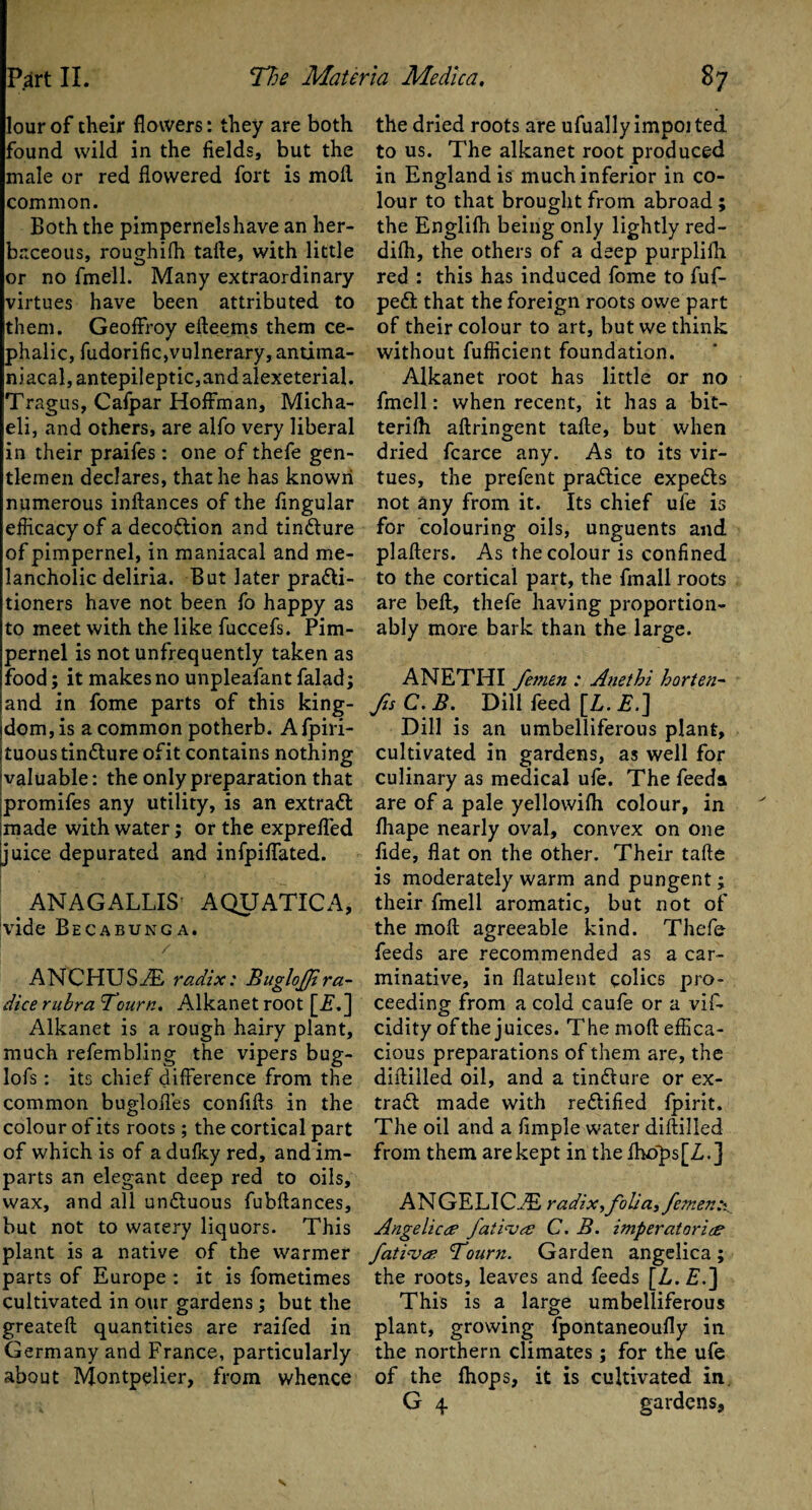 lour of their flowers: they are both found wild in the fields, but the male or red flowered fort is moil common. Both the pimpernels have an her¬ baceous, roughifh tafte, with little or no fmell. Many extraordinary virtues have been attributed to them. GeofFroy efteems them ce¬ phalic, fudorific,vulnerary, antima- niacal,antepileptic,andalexeterial. Tragus, Cafpar Hoffman, Micha- eli, and others, are alfo very liberal in their praifes: one of thefe gen¬ tlemen declares, that he has known numerous inftances of the Angular efficacy of a decoftion and tin&ure of pimpernel, in maniacal and me¬ lancholic deliria. But later practi¬ tioners have not been fo happy as to meet with the like fuccefs. Pim¬ pernel is not unfrequently taken as food; it makes no unpleafant falad; and in fome parts of this king¬ dom, is a common potherb. A fpiri- ItuoustinClure ofit contains nothing ■valuable: the only preparation that promifes any utility, is an extraCl made with water; or the exprefled juice depurated and infpiffated. ANAGALLIS AQUATIC A, |vide Becabunga. / ANCHUSiE radix: Buglojjira- dice rubra Tourn, Alkanet root [ij.] Alkanet is a rough hairy plant, much refembling the vipers bug- lofs: its chief difference from the common bugdoftes confifts in the colour of its roots; the cortical part of which is of a dufky red, and im¬ parts an elegant deep red to oils, wax, and all undluous fubftances, but not to watery liquors. This plant is a native of the warmer parts of Europe : it is fometimes cultivated in our gardens ; but the greateft quantities are raifed in Germany and France, particularly about Montpelier, from whence the dried roots are ufually impoi ted to us. The alkanet root produced in England is much inferior in co¬ lour to that brought from abroad ; the Englifh being only lightly red- difh, the others of a deep purpliih. red : this has induced fome to fuf- pe£t that the foreign roots owe part of their colour to art, but we think without fufficient foundation. Alkanet root has little or no fmell: when recent, it has a bit-* terifh aftringent tafte, but when dried fcarce any. As to its vir¬ tues, the prefent practice expeCls not any from it. Its chief ufe is for colouring oils, unguents and plafters. As the colour is confined to the cortical part, the fmall roots are beft, thefe having proportion- ably more bark than the large. ANETHI femen : Anethi horten- fts C.B. Dill feed [L.E.] Dill is an umbelliferous plant, cultivated in gardens, as well for culinary as medical ufe. The feeds are of a pale yellowifh colour, in fhape nearly oval, convex on one fide, flat on the other. Their tafte is moderately warm and pungent; their fmell aromatic, but not of the moft agreeable kind. Thefe feeds are recommended as a car¬ minative, in flatulent colics pro¬ ceeding from a cold caufe or a viF cidity of the juices. The moft effica¬ cious preparations of them are, the diftilled oil, and a tin&ure or ex¬ tract made with rectified fpirit. The oil and a Ample water diftilled from them are kept in the fhops[Z.] ANGELI C...E radix, folia, femen Angelic# fativ# C. B. imperatari# fativ# Tourn. Garden angelica ; the roots, leaves and feeds [Z,. £.] This is a large umbelliferous plant, growing fpontaneoufly in the northern climates; for the ufe of the fhops, it is cultivated in.