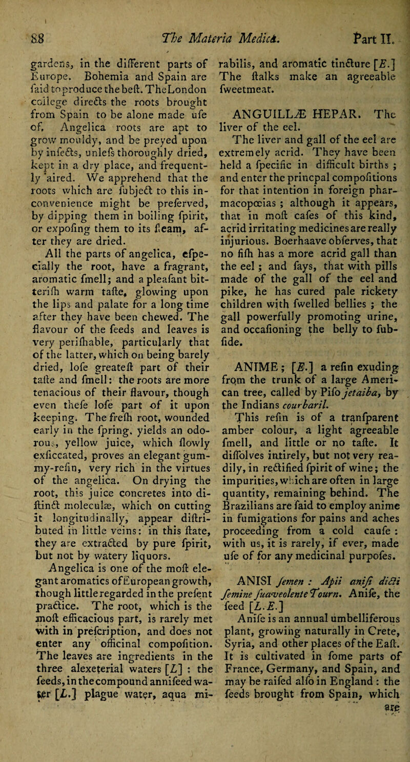 gardens, in the different parts of Europe. Bohemia and Spain are faid toproducethebeft.TheLondon college diredls the roots brought from Spain to be alone made ufe of, Angelica roots are apt to grow mouldy, and be preyed upon by infedls, unlels thoroughly dried, kept in a dry place, and frequent¬ ly'aired. We apprehend that the roots which are fubjedt to this in¬ convenience might be preferved, by dipping them in boiling fpirit, or expoflng them to its fleam, af¬ ter they are dried. All the parts of angelica, efpe- cially the root, have a fragrant, aromatic fmell; and apleafant bit- terifh warm tafte, glowing upon the lips and palate for a long time after they have been chewed. The flavour of the feeds and leaves is very perifhable, particularly that of the latter, which on being barely dried, lofe greateft part of their take and fmell: the roots are more tenacious of their flavour, though even thefe lofe part of it upon keeping. Thefrelh root, wounded early in the fpring. yields an odo¬ rous, yellow juice, which flowly exliccated, proves an elegant gum- my-refin, very rich in the virtues of the angelica. On drying the root, this juice concretes into di- ftindt molecular, which on cutting it longitudinally, appear diftri- buted in little veins: in this ftate, they are extracted by pure fpirit, but not by watery liquors. Angelica is one of the moll ele¬ gant aromatics ofEuropean growth, though little regarded in the prefent practice. The root, which is the anoft efficacious part, is rarely met with in prefer! ption, and does not enter any officinal compofltion. The leaves are ingredients in the three alexeterial waters [Z] : the feeds, in the compound annifeed wa- t£r [Z.] plague water, aqua mi- rabilis, and aromatic tin&ure [Z.] The ftalks make an agreeable fweetmeat. ANGUILLA HEPAR. The liver of the eel. The liver and gall of the eel are extremely acrid. They have been held a fpecific in difficult births ; and enter the princpal compofltions for that intention in foreign phar¬ macopoeias ; although it appears, that in raoll cafes of this kind, acrid irritating medicines are really injurious. Boerhaave obferves, that no filh has a more acrid gall than the eel; and fays, that with pills made of the gall of the eel and pike, he has cured pale rickety children with fwelled bellies ; the gall powerfully promoting urine, and occafioning the belly to fub- flde. ANTME ; [Z.] a relin exuding frqm the trunk of a large Ameri¬ can tree, called by Pifo jetaiba, by the Indians courbaril. This refin is of a tran(parent amber colour, a light agreeable fmell, and little or no tafte. It diffolves intirely, but not very rea¬ dily, in re&ified fpirit of wine; the impurities, which are often in large quantity, remaining behind. The Brazilians are faid to employ anime in fumigations for pains and aches proceeding from a cold caufe : with us, it is rarely, if ever, made ufe of for any medicinal purpofes. ANISI Jemen : Apii aniji diSii femine fuameolente Tourn. Anile, the feed [Z.Z.] Anile is an annual umbelliferous plant, growing naturally in Crete, Syria, and other places of the Eaft. It is cultivated in fome parts of France, Germany, and Spain, and may be raifed alfo in England : the feeds brought from Spain, which
