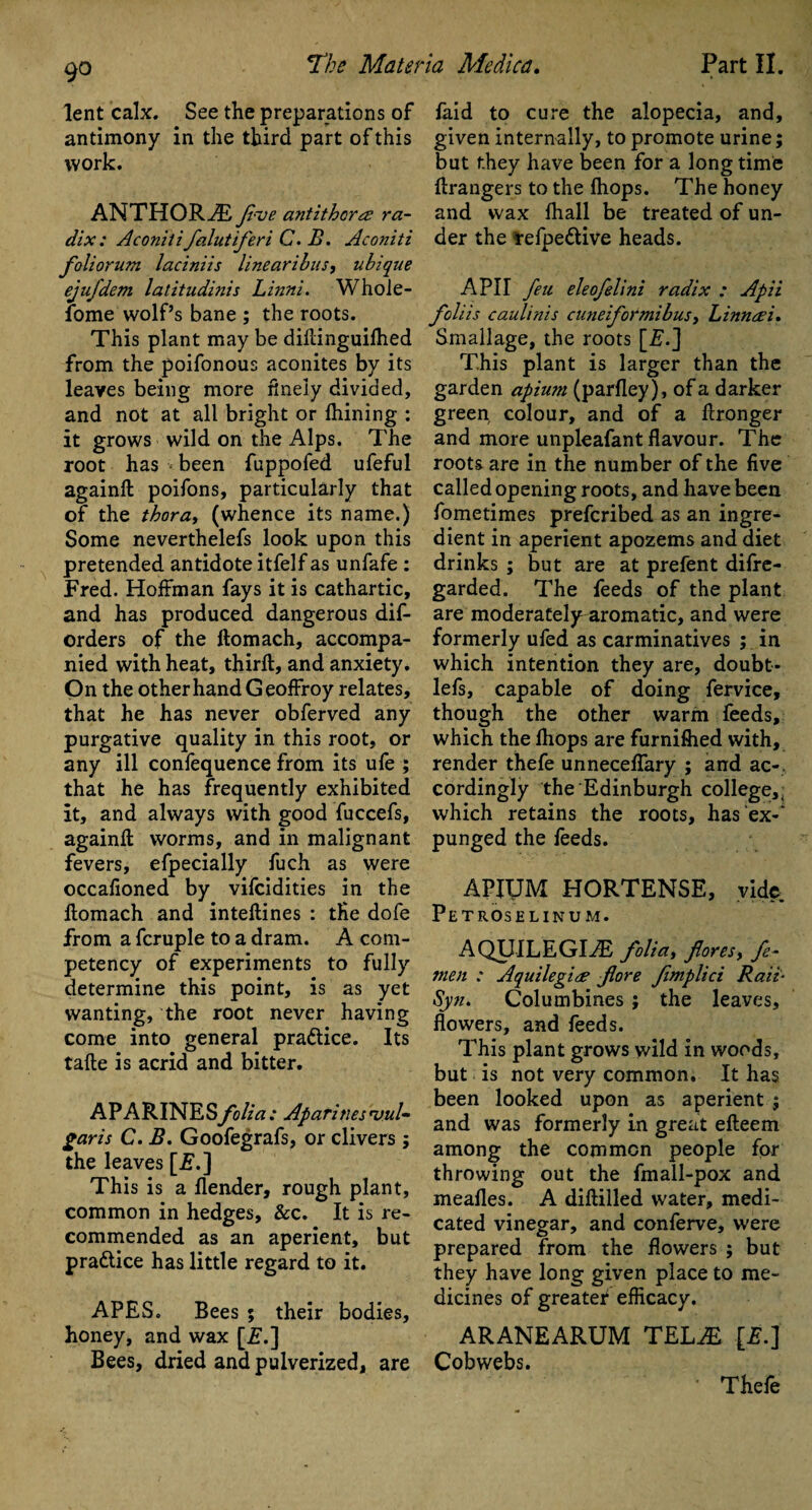 lent calx. See the preparations of antimony in the third part of this work. ANTHORiE five antithcra; ra¬ dix : Aconitifalutiferi C. B. Aconiti foliorum laciniis linearibus, ubiqne ejufdem latitudinis Linni. Whole- fome wolf’s bane ; the roots. This plant may be diftinguilhed from the poifonous aconites by its leaves being more finely divided, and not at all bright or fhining : it grows wild on the Alps. The root has ■- been fuppofed ufeful againft poifons, particularly that of the thora, (whence its name.) Some neverthelefs look upon this pretended antidote itfelf as unfafe : Fred. Hoffman fays it is cathartic, and has produced dangerous dis¬ orders of the ftomach, accompa¬ nied with heat, third:, and anxiety. On the other hand Geoffroy relates, that he has never obferved any purgative quality in this root, or any ill confequence from its ufe ; that he has frequently exhibited it, and always with good fuccefs, againft worms, and in malignant fevers, efpecially fuch as were occafioned by vifcidities in the llomach and inteftines : tfie dofe from a fcruple to a dram. A com¬ petency of experiments to fully determine this point, is as yet wanting, the root never having come into general pra&ice. Its tafte is acrid and bitter. APARINESfolia: Aparinesvul- garis C. B. Goofegrafs, or clivers ; the leaves [F.] This is a flender, rough plant, common in hedges, &c. It is re¬ commended as an aperient, but practice has little regard to it. APES. Bees ; their bodies, honey, and wax [£.] Bees, dried and pulverized, are faid to cure the alopecia, and, given internally, to promote urine; but they have been for a long time ftrangers to the (hops. The honey and wax fhall be treated of un¬ der the refpe&ive heads. A PI I feu eleofelini radix : Apii foliis caulinis cuneiformibusy Linneei. Smallage, the roots [£.] This plant is larger than the garden apium (parfley), of a darker green colour, and of a ftronger and more unpleafant flavour. The roots are in the number of the five called opening roots, and have been fometimes prefcribed as an ingre¬ dient in aperient apozems and diet drinks ; but are at prefent difre- garded. The feeds of the plant are moderately aromatic, and were formerly ufed as carminatives ; in which intention they are, doubt- lefs, capable of doing fervice, though the other warm feeds, which the fhops are furniftied with, render thefe unneceflary ; and ac¬ cordingly the Edinburgh college,, which retains the roots, has ex-' punged the feeds. APIUM HORTENSE, vide Petroselinum. AQUILEGLE foliay fioresy fe- men : Aquilegine jlore fimplici Rail- Syn. Columbines ; the leaves, flowers, and feeds. This plant grows wild in woods, but is not very common. It has been looked upon as aperient ; and was formerly in great efteem among the common people for throwing out the fmall-pox and mealies. A diftilled water, medi¬ cated vinegar, and conferve, were prepared from the flowers ; but they have long given place to me¬ dicines of greater efficacy. ARANEARUM TELiE [£.] Cobwebs. Thele