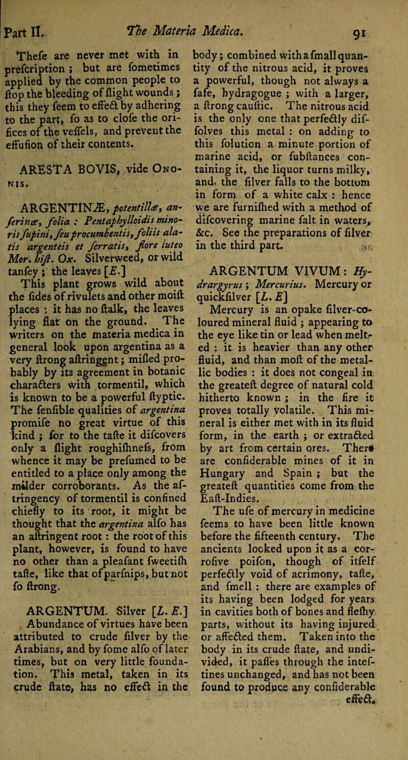 Thefe are never met with in prefcription ; but are fometimes applied by the common people to Hop the bleeding of flight wounds; this they feem to effeft by adhering to the part, fo as to clofe the ori¬ fices of the veffels, and prevent the effufion of their contents. ARESTA BOVIS, vide Ono¬ nis. ARGENTINA, potent ill#, an- ferinee, folia : Pentaphylloidis mino- ris fupiniifeuprocumbentisj foliis ala- tis argenteis et ferratis, fore luteo Mor. hijl. Ox. Silverweed, or wild tanfey ; the leaves [£.] This plant grows wild about the fides of rivulets and other moift places *, it has no ftalk, the leaves lying flat on the ground. The writers on the materia medica in general look upon argentina as a very ftrong aftringgnt; milled pro¬ bably by its agreement in botanic charatters with tormentil, which is known to be a powerful ftyptic. The fenlible qualities of argentina promife no great virtue of this kind ; for to the tafte it difeovers only a flight roughilhnefs, from whence it may be prefumed to be entitled to a place only among the milder corroborants. As the af- tringency of tormentil is confined chiefly to its root, it might be thought that the argentina alfo has an aftringent root: the root of this plant, however, is found to have no other than a pleafant fweetilh tafte, like that ofparfnips, but not fo ftrong. ARGENTUM. Silver [Z. E.] . Abundance of virtues have been attributed to crude filver by the Arabians, and by fome alfo of later times, but on very little founda¬ tion. This metal, taken in its crude ftate> has no effeft in the body; combined with a fm all quan¬ tity of the nitrous acid, it proves a powerful, though not always a fafe, hydragogue ; with a larger, a ftrong cauftic. The nitrous acid is the only one that perfectly dif- folves this metal : on adding to this folution a minute portion of marine acid, or fubftances con¬ taining it, the liquor turns milky, and. the filver falls to the bottom in form of a white calx : hence we are furnifhed with a method of difeovering marine fait in waters, &c. See the preparations of filver in the third part. u ARGENTUM VIVUM: Hy- drargyrus ; Mercurius, Mercury or quickfilver [Z. 2?] Mercury is an opake filver-co- loured mineral fluid ; appearing to the eye like tin or lead when meltr ed : it is heavier than any other fluid, and than moft of the metal¬ lic bodies : it does not congeal in the greateft degree of natural cold hitherto known ; in the fire it proves totally volatile. This mi¬ neral is either met with in its fluid form, in the earth ; or extracted by art from certain ores. Ther# are confiderable mines of it in Hungary and Spain ; but the greateft quantities come from the Eaft-Indies. The ufe of mercury in medicine feems to have been little known before the fifteenth century. The ancients locked upon it as a cor- rofive poifon, though of itfelf perfedlly void of acrimony, tafte, and fmell : there are examples of its having been lodged for years in cavities both of bones and flefhy parts, without its having injured or affefted them. Taken into the body in its crude ftate, and undi¬ vided, it pafles through the intef- tines unchanged, and has not been found to produce any confiderable effeft.