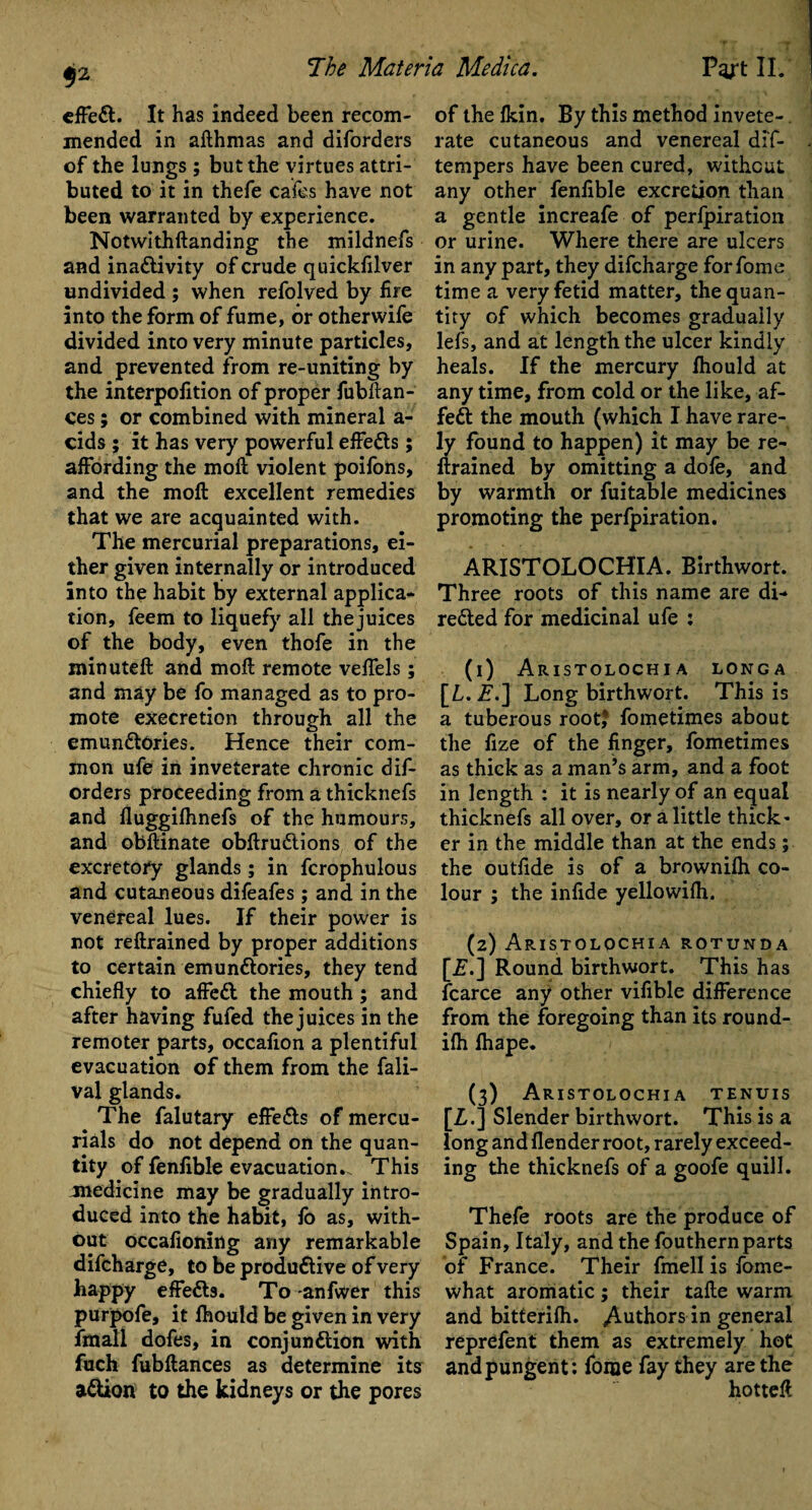 $2 effeCt. It has indeed been recom¬ mended in afthmas and diforders of the lungs ; but the virtues attri¬ buted to it in thefe cafes have not been warranted by experience. Notwithftanding the mildnefs and inactivity of crude quicksilver undivided ; when refolved by fire into the form of fume, or otherwife divided into very minute particles, and prevented from re-uniting by the interpofition of proper fubftan- ces; or combined with mineral a- cids ; it has very powerful effects; affording the mod violent poifons, and the moft excellent remedies that we are acquainted with. The mercurial preparations, ei¬ ther given internally or introduced into the habit by external applica¬ tion, feem to liquefy all thejuices of the body, even thofe in the minuteft and moft remote veffels; and may be fo managed as to pro¬ mote execretion through all the emunCtOries. Hence their com¬ mon ufe in inveterate chronic dif¬ orders proceeding from a thicknefs and lluggifhnefs of the humours, and obftinate obftruCtions of the excretory glands; in fcrophulous and cutaneous difeafes ; and in the venereal lues. If their power is not reftrained by proper additions to certain emunCtories, they tend chiefly to affeCt the mouth ; and after having fufed thejuices in the remoter parts, occafion a plentiful evacuation of them from the fali- val glands. The falutary effeCts of mercu¬ rials do not depend on the quan¬ tity of fenfible evacuation.. This medicine may be gradually intro¬ duced into the habit, fo as, with¬ out occafioning any remarkable difcharge, to be productive of very happy effeCls. To anfwer this purpofe, it fhould be given in very fmall dofes, in conjunction with fuch fubftances as determine its aCtion to the kidneys or the pores of the fkin. By this method invete¬ rate cutaneous and venereal dif- tempers have been cured, without any other fenfible excretion than a gentle increafe of perfpiration or urine. Where there are ulcers in any part, they difcharge for fome time a very fetid matter, the quan¬ tity of which becomes gradually lefs, and at length the ulcer kindly heals. If the mercury fhould at any time, from cold or the like, af¬ feCt the mouth (which I have rare¬ ly found to happen) it may be re¬ ftrained by omitting a dole, and by warmth or fuitable medicines promoting the perfpiration. ARISTOLOCHIA. Birthwort. Three roots of this name are di¬ rected for medicinal ufe : (1) ARISTOLOCHIA LONGA [L. £.] Long birthwort. This is a tuberous root* fometimes about the fize of the finger, fometimes as thick as a man’s arm, and a foot in length : it is nearly of an equal thicknefs all over, or a little thick* er in the middle than at the ends; the outfide is of a brownifh co¬ lour ; the infide yellowifh. (2) Aristolochia rotunda [Z.] Round birthwort. This has fcarce any other vifible difference from the foregoing than its round- ifh fhape. (3) Aristolochia tenuis [Z.] Slender birthwort. This is a long and flender root, rarely exceed¬ ing the thicknefs of a goofe quill. Thefe roots are the produce of Spain, Italy, and the fouthern parts of France. Their firiell is fome- what aromatic; their tafte warm and bitterifh. ^Authors in general reprefent them as extremely hot and pungent: fome fay they are the hotteft