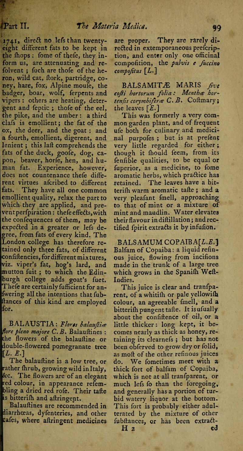 1741, direCt no lefs than twenty- eight different fats to be kept in the fhops : fome of thefe, they in¬ form us, are attenuating and re- folvent ; fuch are thofe of the he¬ ron, wild cat, ftork, partridge, co¬ ney, hare, fox, Alpine moufe, the badger, boar, wolf, ferpents and vipers : others are heating, deter¬ gent and feptic ; thofe of the eel, the pike, and the umber: a third clafs is emollient; the fat of the ox, the deer, and the goat : and a fourth, emollient, digerent, and lenient; this Iaft comprehends the fats of the duck, goofe, dog, ca¬ pon, beaver, horfe, hen, and hu¬ man fat. Experience, however, does not countenance thefe diffe¬ rent virtues afcribed to different fats. They have all one common emollient quality, relax the part to I which they are applied, and pre¬ vent perfpiration: thefe effeCts, with the confequences of them, may be expected in a greater or lefs de¬ gree, from fats of every kind. The London college has therefore re¬ tained only three fats, of different ^onfiftencies, for different mixtures, yiz. viper’s fat, hog’s lard, and mutton fuit ; to which the Edin¬ burgh college adds goat’s fuet. Thefe are certainly fufficient for an- fwering all the intentions thatfub- ftances of this kind are employed for. BALAUSTIA: Floras balauflirt flore pleno majore C. B. Balauftines : the flowers of the balauftine or double-flowered pomegranate tree [L. E.-] The balauftine is a low tree, or rather ftirub, growing wild in Italy, &c. The flowers are of an elegant red colour, in appearance refem- fling a dried red rofe. Their tafte is bitterifh and aftringent. Balauftines are recommended in diarrhoeas, dyfenteries, and other cafes, where aftringent medicines are proper. They are rarely di¬ rected in extemporaneous prefcrip- tion, and enter only one officinal com poll tion, the pulvis e fuccino compojitus [L.] BALSAMITJE MARIS fat cofti hortorum folia : Menth& hor~ tenfis cory?nbifer& C. B. Coftmary ; the leaves [iT.] This was formerly a very com¬ mon garden plant, and of frequent ufe both for culinary and medici¬ nal purpofes ; but is at prefent very little regarded for either; though it fliould feem, from its fenfible qualities, to be equal or fuperior, as a medicine, to fome aromatic herbs, which practice has retained. The leaves have a bit¬ terifh warm aromatic tafte ; and a very pleafant fmell, approaching to that of mint or a mixture of mint and maudlin. Water elevates their flavour indiftillation; and rec¬ tified fpirit extracts it by infufion. BALSAMUM COPAIBA[Z.£.] Balfam of Copaiba: a liquid refln- ous juice, flowing from incifions made in the trunk of a large tree which grows in the Spanilh Weft- Indies. This juice is clear and tranfpa- rent, of a whitifh or pale yellowifh colour, an agreeable fmell, and a bitterifh pungent tafte. It is ufually about the confidence of oil, or a little thicker: long kept, it be¬ comes nearly as thick as honey, re¬ taining its clearnefs ; but ha3 not been obferved to grow dry or folid, as moft of the other refinous juices do. We fometimes meet with a thick fort of balfam of Copaiba, which is not at all tranfparent, or much lefs fo than the foregoing, and generally has a portion of tur¬ bid watery liquor at the bottom. This fort is probably either adul¬ terated by the mixture of other fubftances, or has been extraft- H 2 ed