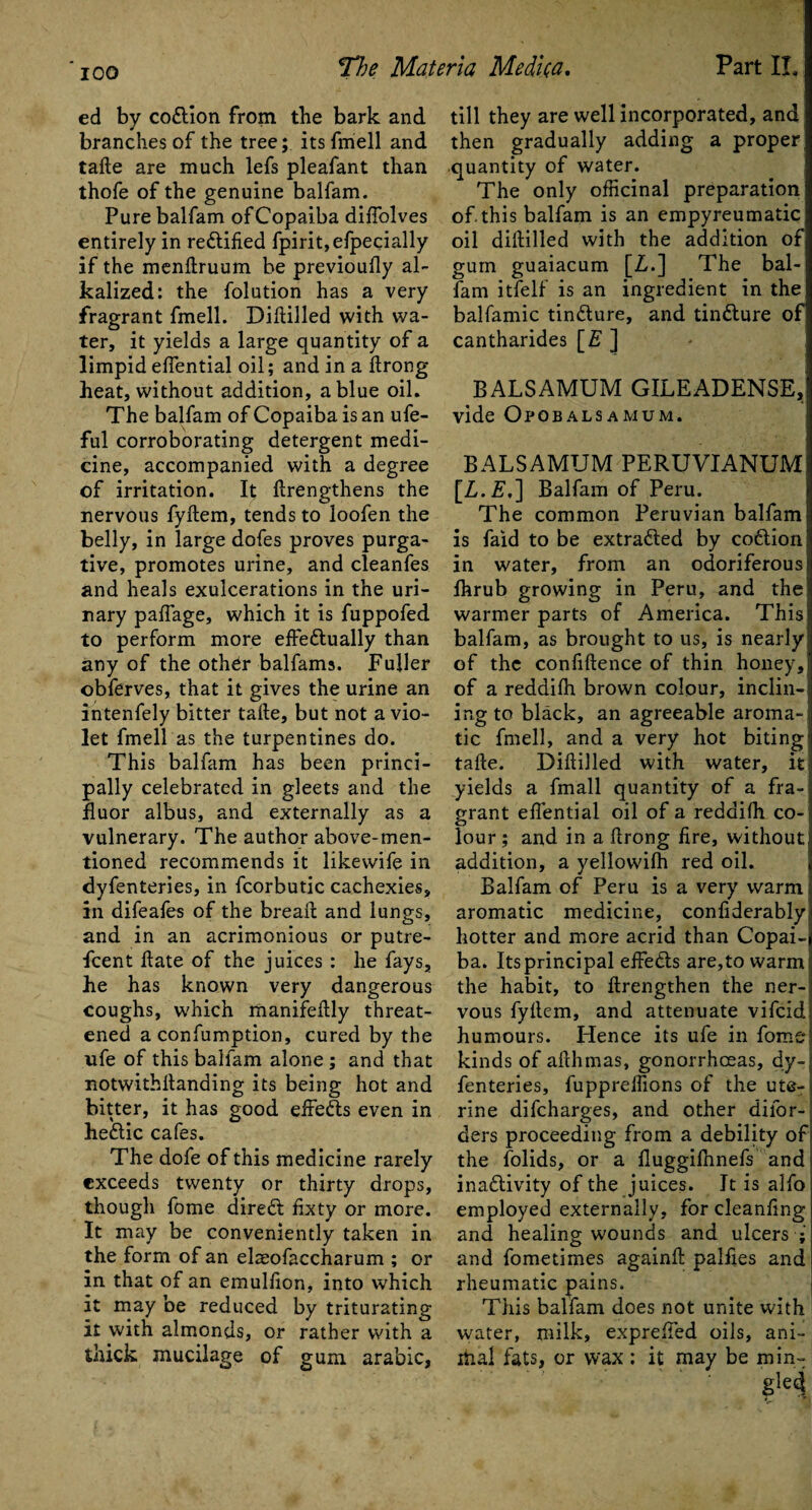 ed by codtion from the bark and branches of the tree; its fmell and tafte are much lefs pleafant than thofe of the genuine balfam. Pure balfam of Copaiba difiolves entirely in rectified fpirit,efpecially if the menftruum be previoufiy al¬ kalized: the folution has a very fragrant fmell. Diftilled with wa¬ ter, it yields a large quantity of a limpid efiential oil; and in a ftrong heat, without addition, a blue oil. The balfam of Copaiba is an ufe- ful corroborating detergent medi¬ cine, accompanied with a degree of irritation. It (Lengthens the nervous fyftem, tends to loofen the belly, in large dofes proves purga¬ tive, promotes urine, and cleanfes and heals exulcerations in the uri¬ nary paffage, which it is fuppofed to perform more effedtually than any of the other balfams. Fuller ©bferves, that it gives the urine an intenfely bitter tafte, but not a vio¬ let fmell as the turpentines do. This balfam has been princi¬ pally celebrated in gleets and the fluor albus, and externally as a vulnerary. The author above-men¬ tioned recommends it likewife in dyfenteries, in fcorbutic cachexies, in difeafes of the breaft and lungs, and in an acrimonious or putre- fcent ftate of the juices : he fays, he has known very dangerous coughs, which manifeftly threat¬ ened a confumption, cured by the nfe of this balfam alone ; and that notwithftanding its being hot and bitter, it has good efFedts even in hedlic cafes. The dofe of this medicine rarely exceeds twenty or thirty drops, though fome diredt fixty or more. It may be conveniently taken in the form of an elaeofaccharum ; or in that of an emulfion, into which it may be reduced by triturating it with almonds, or rather with a thick mucilage of gum arabic, till they are well incorporated, and then gradually adding a proper quantity of water. The only officinal preparation of this balfam is an empyreumatic oil diftilled with the addition of gum guaiacum [Z,.] The bal¬ fam itfelf is an ingredient in the balfamic tindture, and tindlure of cantharides [£ ] BALSAMUM GILEADENSE, vide Opobalsamum. BALSAMUM PERUVIANUM [Z.F.] Balfam of Peru. The common Peruvian balfam is faid to be extradled by codtion in water, from an odoriferous Ihrub growing in Peru, and the I warmer parts of America. This balfam, as brought to us, is nearly; of the confidence of thin honey, of a reddifh brown colour, inclin¬ ing to black, an agreeable aroma-; tic fmell, and a very hot biting' tafte. Diftilled with water, it yields a fmall quantity of a fra¬ grant efiential oil of a reddifh co-< lour; and in a ftrong fire, without; addition, a yellowifh red oil. Balfam of Peru is a very warm aromatic medicine, confiderably hotter and more acrid than Copai¬ ba. Its principal effedts are,to warm! the habit, to ftrengthen the ner¬ vous fyftem, and attenuate vifcid humours. Hence its ufe in fome kinds of afthmas, gonorrhoeas, dy¬ fenteries, fuppreffions of the uter rine difcharges, and other difor- ders proceeding from a debility ofi the folids, or a fluggilhnefs and inadlivity of the juices. It is alfo employed externally, for cleanfing and healing wounds and ulcers* and fometimes againft palfies and rheumatic pains. This balfam does not unite with water, milk, exprefted oils, ani- rtial fats, or wax: it may be min- gled