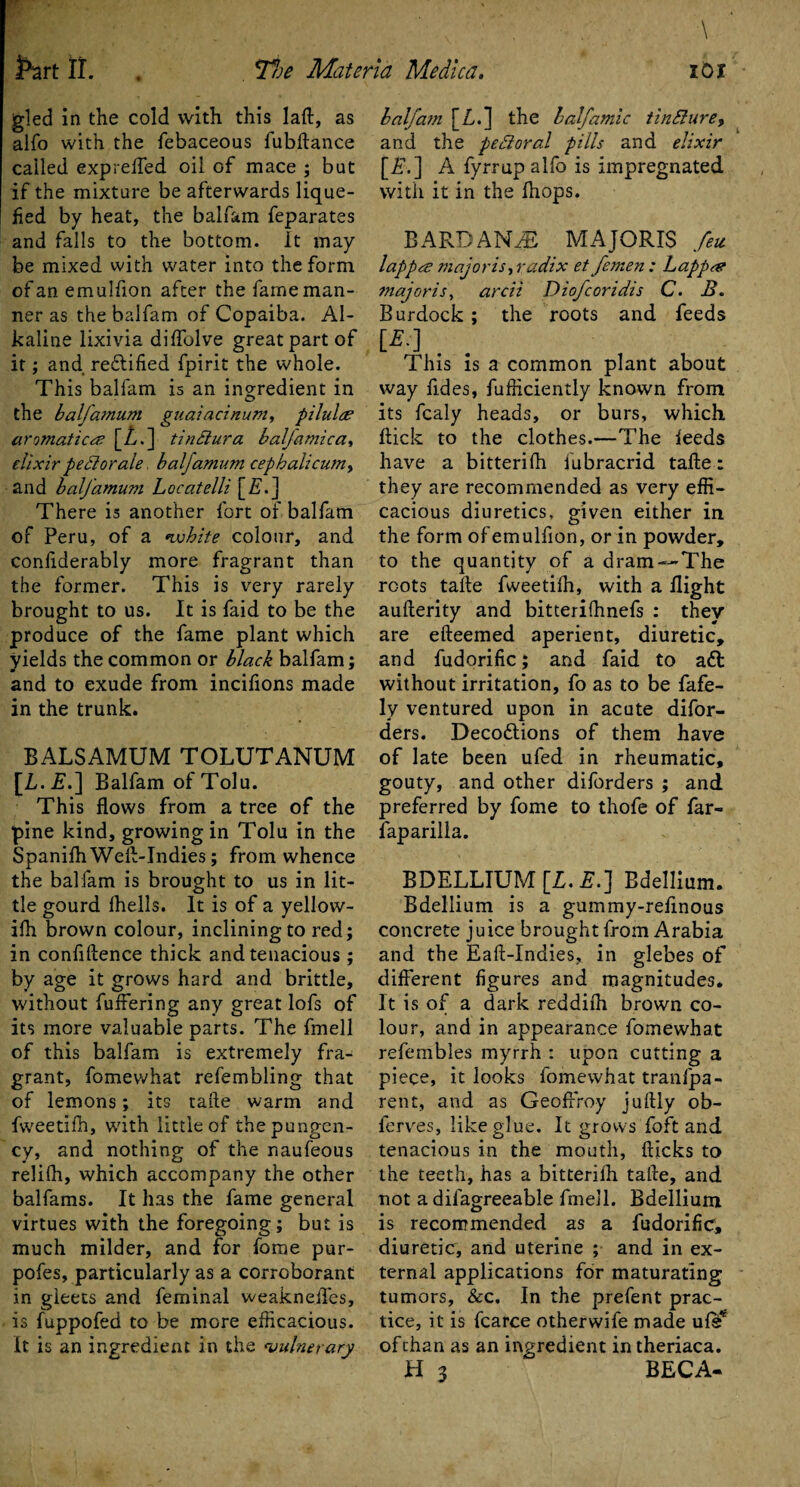 \ gled in the cold with this laft, as alfo with the febaceous fubllance called expreffed oil of mace ; but if the mixture be afterwards lique¬ fied by heat, the balfam feparates and falls to the bottom. It may be mixed with water into the form of an emulfion after the fame man¬ ner as the balfam of Copaiba. Al¬ kaline lixivia diffolve great part of it; and rectified fpirit the whole. This balfam is an ingredient in the balfamum guaiacinum, pilulce aromatics [Z.] tindiura half a mica, elixir pedlorale balfamum cephalicumy and balfamum Locatelli [Z.j There is another fort of balfam of Peru, of a vohite colour, and confiderably more fragrant than the former. This is very rarely brought to us. It is faid to be the produce of the fame plant which yields the common or black balfam; and to exude from incifions made in the trunk. BALSAMUM TOLUTANUM [L.E.] Balfam of Tolu. This flows from a tree of the pine kind, growing in Tolu in the Spanifh Well-Indies; from whence the bal fam is brought to us in lit¬ tle gourd fhells. It is of a yellovv- ifh brown colour, inclining to red; in confidence thick and tenacious ; by age it grows hard and brittle, without fuffering any great lofs of its more valuable parts. The fmell of this balfam is extremely fra¬ grant, fomewhat refembling that of lemons; its take warm and fweetilh, with little of the pungen¬ cy, and nothing of the naufeous relifh, which accompany the other balfams. It has the fame general virtues with the foregoing; but is much milder, and for fome pur- pofes, particularly as a corroborant in gleets and feminal weakneffes, is fuppofed to be more efficacious. It is an ingredient in the vulnerary balfam [Z.] the balfamic tinSlure, and the pedoral pills and elixir [£.] A fyrrup alfo is impregnated with it in the (hops. BARDANZB MAJORIS feu lappa majoris,radix et femen : Lappa majoris, arcii Diofcoridis C. B. Burdock; the roots and feeds [£.] . This is a common plant about way fides, diffidently known from its fcaly heads, or burs, which flick to the clothes.—The feeds have a bitterifh fubracrid talle: they are recommended as very effi¬ cacious diuretics, given either in the form of emulfion, or in powder, to the quantity of a dram—The roots talle fweetilh, with a flight aullerity and bitterifhnefs : they are efteemed aperient, diuretic, and fudorific; and faid to a£t without irritation, fo as to be fafe- ly ventured upon in acute difor- ders. Decodtions of them have of late been ufed in rheumatic, gouty, and other diforders ; and preferred by fome to thofe of far- faparilla. BDELLIUM [Z. £.] Edellium. Bdellium is a gummy-refinous concrete juice brought from Arabia and the Eall-Indies, in glebes of different figures and magnitudes. It is of a dark reddilh brown co¬ lour, and in appearance fomewhat refembles myrrh : upon cutting a piece, it looks fomewhat tranfpa- rent, and as Geoffrey jullly ob- ferves, like glue. It grows foft and tenacious in the mouth, Hicks to the teeth, has a bitterifh talle, and not a dilagreeable fmell. Bdellium is recommended as a fudorific, diuretic, and uterine ; and in ex¬ ternal applications for maturating tumors, &c. In the prefent prac¬ tice, it is fcarce otherwife made ule* of than as an ingredient in theriaca.