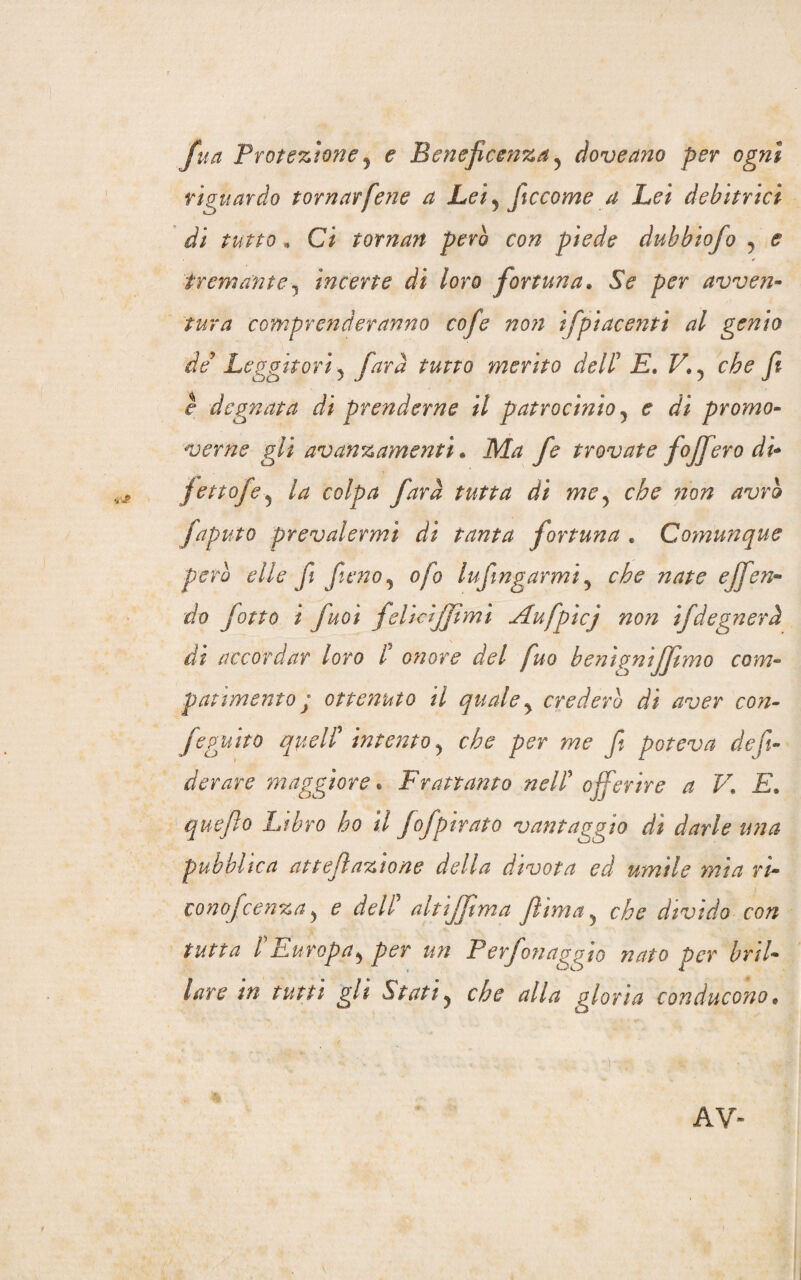 fua Protezione, e Beneficenza , àoveano per ogni riguardo tornarfene a Lei, ficcarne a Lei debitrici di tutto * Ci tornan però con piede dubbiofo , ^ tremante, incerte di loro fortuna. SV avven¬ tura comprenderanno cofe non ifpiacentì al genio de Leggitori, farà tutto merito dell5 £. f7. ? yi r degnata di prenderne il patrocìnio , e dì promo¬ verne gli avanzamenti. M// trovate fojfero dì- fettofe, colpa farà tutta di me, che non avrò faputo prevalermi di tanta fortuna . Comunque pero elle fi fieno, ojo lufmgarmi, che nate effon¬ do fotta i fuoì felicijjìmì Aufpicj non ifdegnerà df accordar loro t onore del fuo benignifjtmo com¬ patimento ; ottenuto il quale, crederò di aver con- feguito quell' intento, che per me fi poteva de fi¬ derare maggiore * Frattanto nell' offerire a V. E. quefto Libro ho il fofpirato vantaggio di darle una pubblica at reflazione della divota ed umile mia ri- cono fcenza, e dell5 altijftma Jlima, che divìdo con tutta l'Europa, per un Perfonaggio nato per bril¬ lare m tutti gli Stati, che alla gloria conducono • ..... . * <• $ AV-