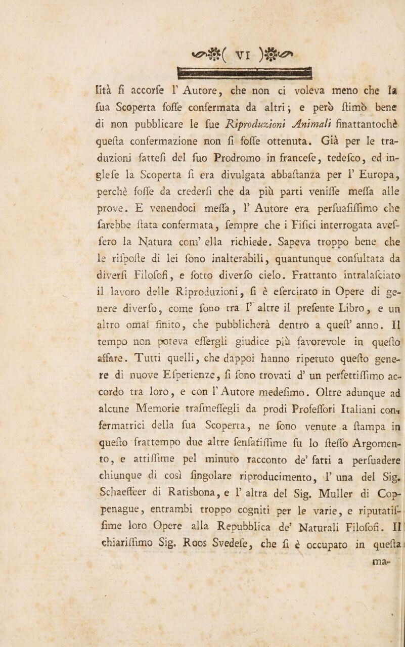 lità fi accorfe F Autore, che non ci voleva meno che la fua Scoperta folle confermata da altri j e però {fimo bene di non pubblicare le fue Riproduzioni Animali finattantochè quella confermazione non fi foffe ottenuta. Già per le tra» dazioni fattefi del fuo Prodromo in francefe, tedefco, ed in- glefe la Scoperta fi era divulgata abbaftanza per 1’ Europa, perchè foffe da crederfi che da più parti veniffe meffa alle prove. E venendoci meffa, F Autore era perfuafiflimo che farebbe fiata confermata, Tempre che i Fifici interrogata avef- fero la Natura confi ella richiede. Sapeva troppo bene che le rifpoile di lei fono inalterabili, quantunque confuìtata da divertì Filofofì, e fotto diverfo cielo. Frattanto intralafciato il lavoro delle Riproduzioni, fi è efercitato in Opere di ge¬ nere diverfo, come fono tra F altre il preferite Libro, e un altro ornai finito, che pubblicherà dentro a quell1 anno. Il tempo non poteva effergli giudice più favorevole in quello affare. Tutti quelli, che dappoi hanno ripetuto quello gene¬ re di nuove Efperienze, fi fono trovati d’ un perfettilfimo ac¬ cordo tra loro, e con F Autore medefimo. Oltre adunque ad alcune Memorie trafmeffegli da prodi Profeffori Italiani con* fermatrici delia fua Scoperta, ne fono venute a flampa in quello frattempo due altre fenfatiffime fu lo fleffo Argomen¬ to, e atti Alme pel minuto racconto de’fatti a pervadere chiunque di così Angolare riproducimene, F una del Sig. SchaefFeer di Ratisbona, e l’altra del Sig. Muller di Cop- penague, entrambi troppo cogniti per le varie, e riputatili lime loro Opere alla Repubblica de’ Naturali Filofofì. II chiariflimo Sig. Roos Svedefe, che fi è occupato in quella ma-