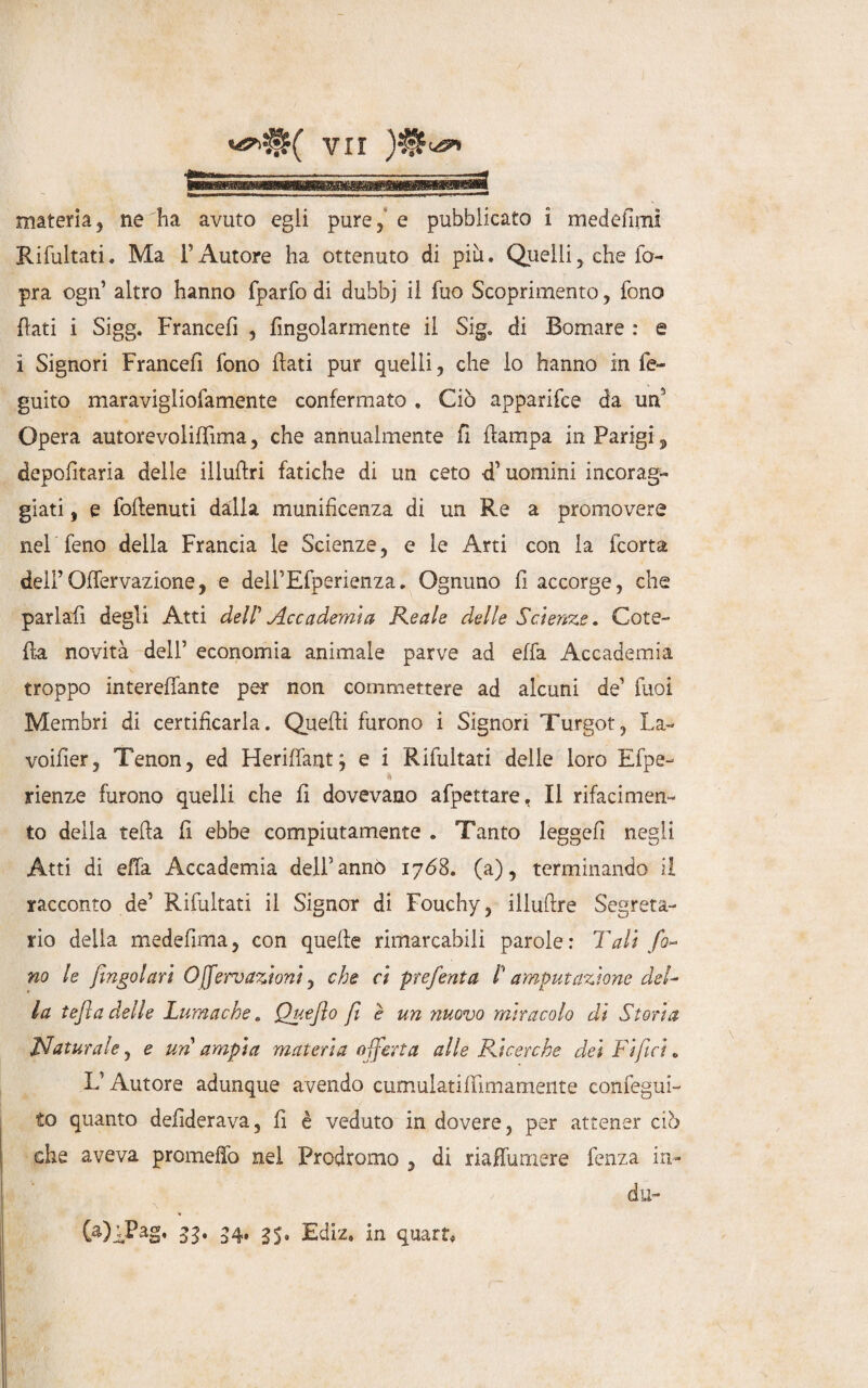 materia5 neiia avuto egli pure/e pubblicato i medefimi Rifultati. Ma l’Autore ha ottenuto di più. Quelli, che fo- pra ogn’ altro hanno fparfo di dubbj il fuo Scoprimento, fono flati i Sigg. Francefi , fìngolarmente il Sig. di Bomare : e i Signori Francefi fono fati pur quelli, che lo hanno in fe~ guito maravigliofamente confermato . Ciò apparifce da un’ Opera autorevoliffima, che annualmente fi {lampa in Parigi, deportarla delle illuftri fatiche di un ceto <T uomini incorag¬ giati , e foflenuti dalla munificenza di un Re a promovere nel feno della Francia le Scienze, e le Arti con la fcorta dei”Offervazione, e dell’Efperienza. Ognuno fi accorge, che parlafi degli Atti dell' Accademia Reale delle Scienze. Cote- fa novità dell’ economia animale parve ad effa Accademia troppo intereffante per non commettere ad alcuni de’ fuo! Membri di certificarla. Quefi furono i Signori Turgot, La- voifier, Tenon, ed Heriffant; e i Rifultati delle loro Efpe- * rienze furono quelli che fi dovevano afpettare, Il rifacimen¬ to della tefa fi ebbe compiutamente . Tanto leggefi negli Atti di effa Accademia dell’annò 1768. (a), terminando il racconto de’ Rifultati il Signor di Fouchy, illuftre Segreta¬ rio della medefima, con quefi e rimarcabili parole : Tali fo¬ no le fìngolar’t Ojfervazioni, che ci prefenta P amputazione del¬ la tefla delle Lumache. Quejìo fi e un nuovo miracolo di Storia Naturale, e un ampia materia offerta alle Ricerche dei Tifici „ L’Autore adunque avendo cumulatiffìmamente confegui- to quanto defiderava, fi è veduto in dovere, per attener ciò che aveva promeffo nel Prodromo , di riaffumere fenza in¬ dù- % (a)^Pag, 33. 34, 35. Ediz. In quarta