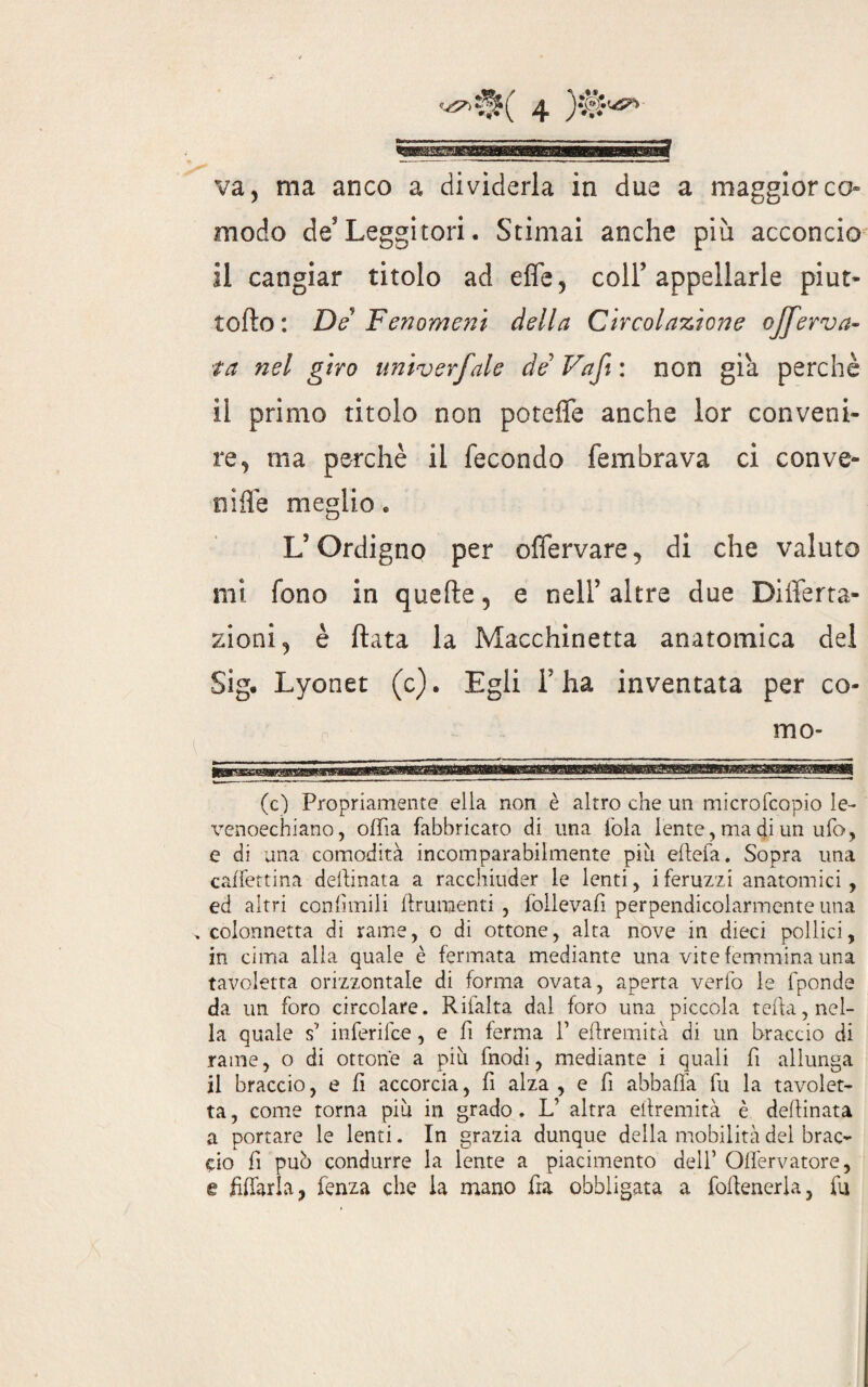 va, ma anco a dividerla in due a maggior co¬ modo de Leggitori. Stimai anche più acconcio il cangiar titolo ad effe, coll’appellarle piut- torto: De Fenomeni della Circolazione ojferva- ta nel giro univerfale de Vaft : non già perchè il primo titolo non poteffe anche lor conveni¬ re, ma perchè il fecondo fembrava ci con ve¬ li ìflè meglio. L’Ordigno per offervare, di che valuto mi fono in quefte, e nell’ altre due Differta- zioni, è ftata la Macchinetta anatomica del Sig. Lyonet (c). Egli F ha inventata per co¬ ni o- (c) Propriamente ella non è altro che un microfcopio le- venoechiano, oifia fabbricato di una fola lente, ma di un ufo, e di una comodità incomparabilmente più eflefa. Sopra una caffettina desinata a racchiuder le lenti, i feruzzi anatomici , ed altri confimili frumenti, follevafi perpendicolarmente una . colonnetta di rame, o di ottone, alta nove in dieci pollici, in cima alla quale è fermata mediante una vite femmina una tavoletta orizzontale di forma ovata, aperta verfo le fponde da un foro circolare. Rifalta dal foro una piccola teffa, nel¬ la quale s7 inferifce, e fi ferma f eftremità di un braccio di rame, o di ottone a più fnodi, mediante i quali fi allunga il braccio, e fi accorcia, fi alza , e fi abballa fu la tavolet¬ ta , come torna più in grado. L’ altra eftremità è desinata a portare le lenti. In grazia dunque della mobilità del brac¬ cio fi può condurre la lente a piacimento dell’ Oflervatore, e fidarla, fenza che la mano fra obbligata a foftenerla, fu