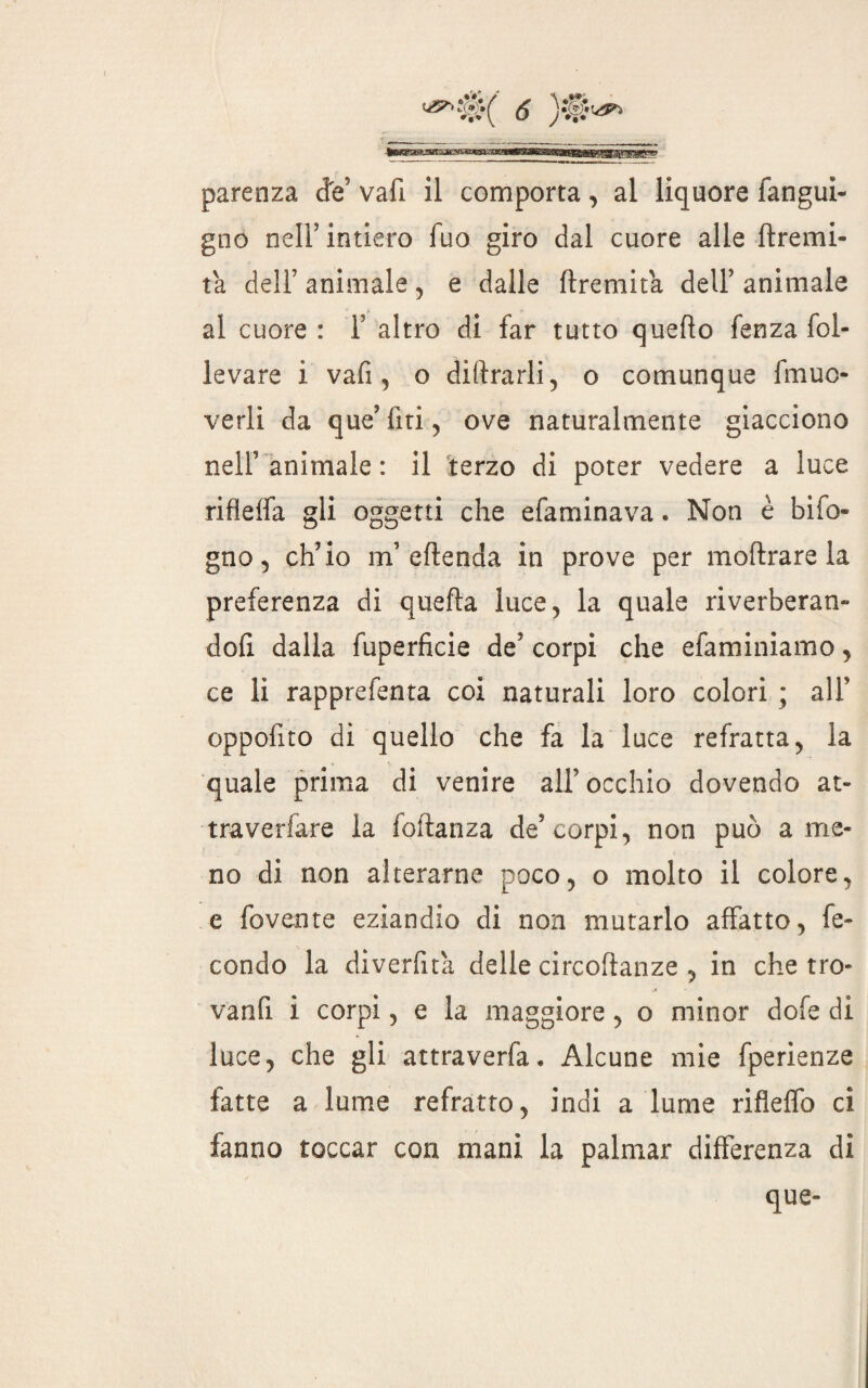 gno nell’intiero Tuo giro dal cuore alle flremi- tà deli’ animale, e dalle ftremita dell5 animale al cuore : 1’ altro di far tutto quello fenza fol¬ levare i vafi 5 o diftrarli, o comunque fmuc- verli da que’fiti, ove naturalmente giacciono nell’ animale : il terzo di poter vedere a luce rifìeffa gli oggetti che efaminava. Non è bifo* gno , ch’io m’ eflenda in prove per moftrare la preferenza di quella luce, la quale riverberane dofi dalla fuperficie de’ corpi che efaminiamo, ce li rapprefenta coi naturali loro colori ; all’ oppofito di quello che fa la luce refratta, la quale prima di venire all’occhio dovendo at- traverfare la foftanza de’corpi, non può ame¬ no di non alterarne poco, o molto il colore, e fovente eziandio di non mutarlo affatto, fe¬ condo la divertita delle circoftanze , in che tro- vanfi i corpi, e la maggiore, o minor dofe di luce, che gli attraverfa. Alcune mie fperienze fatte a lume refratto, indi a lume rifleffo ci fanno toccar con mani la palniar differenza di que-