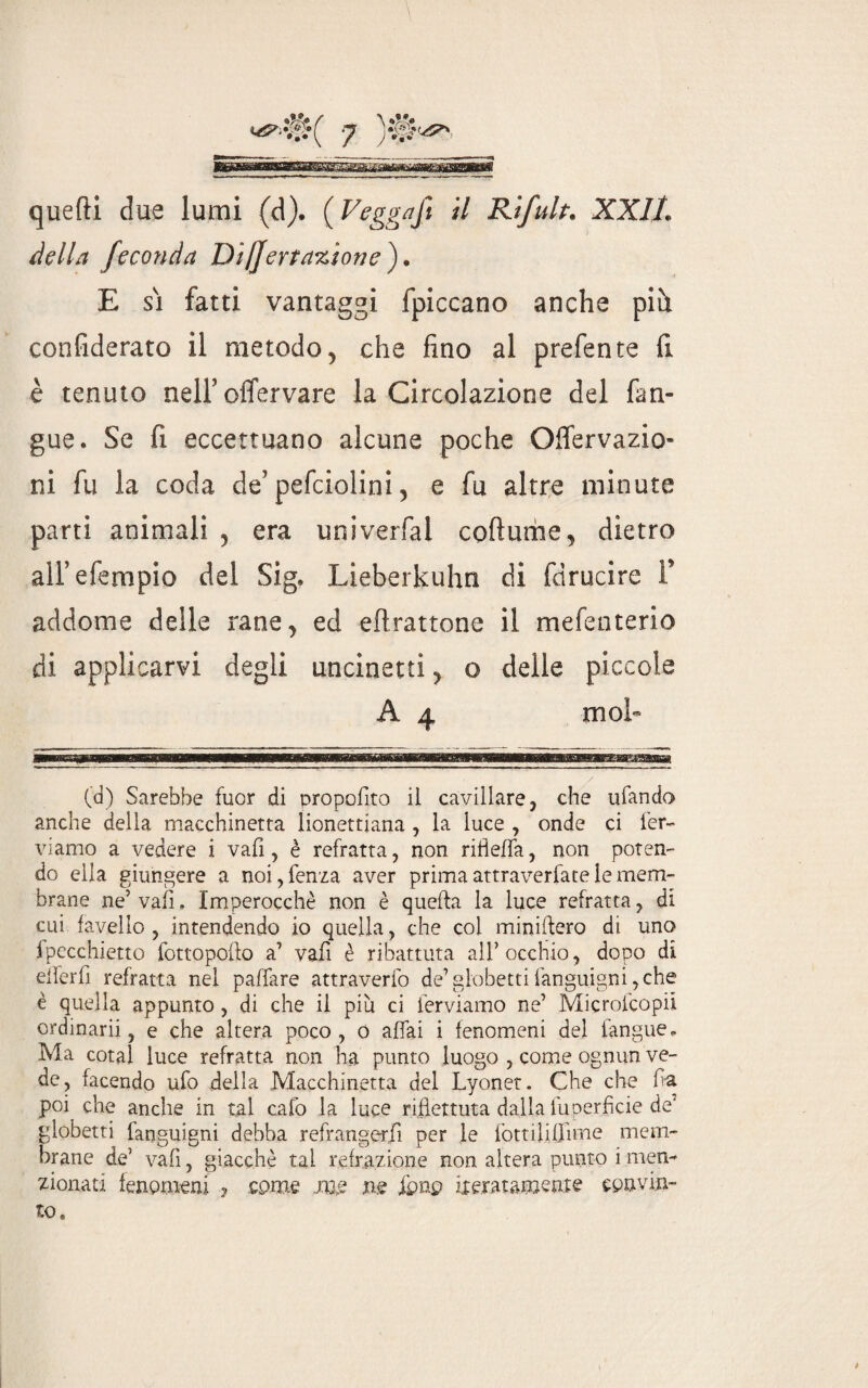 della feconda Diljertaxionef E si fatti vantaggi fpiccano anche più. confiderato il metodo, che fino al prefente fi è tenuto nell’ offervare la Circolazione del fan- gue. Se fi eccettuano alcune poche Offervazio ni fu la coda de’ pefciolini, e fu altre minute parti animali , era univerfal cofiume, dietro alfefempio del Sig. Lieberkuhn di fdrucire F addome delle rane, ed eflrattone il mefenterio di applicarvi degli uncinetti, o delle piccole A4 mol¬ ta) Sarebbe fuor di oropofito il cavillare, che ufando anche della macchinetta lionettiana , la luce , onde ci fer¬ viamo a vedere i vali, è refratta, non ritìeffa, non poten¬ do ella giungere a noi,fenza aver prima attraverfate le mem¬ brane ne’ vali. Imperocché non è quella la luce refratta, di cui favello , intendendo io quella, che col miniftero di uno fpecchietto fottopofto a' vali è ribattuta all’ occhio, dopo di efferfi refratta nel paffare attraverfo de’globettifanguigni,che è quella appunto, di che il più ci ferviamo ne’ Microfcopii ordinarii, e che altera poco, 0 affai i fenomeni del langue. Ma cotal luce refratta non ha punto luogo , come ognun ve¬ de, facendo ufo della Macchinetta del Lyonet. Che che fa poi che anche in tal calo la luce riflettuta dalla luperficie de' globetti fanguigni debba refrangerfi per le fottiliffmae mem¬ brane de’ vali, giacché tal refrazione non altera punto i men¬ zionati fenomeni ? cpme me .ne iìpnp ixeratainente cpuvin¬ to. *