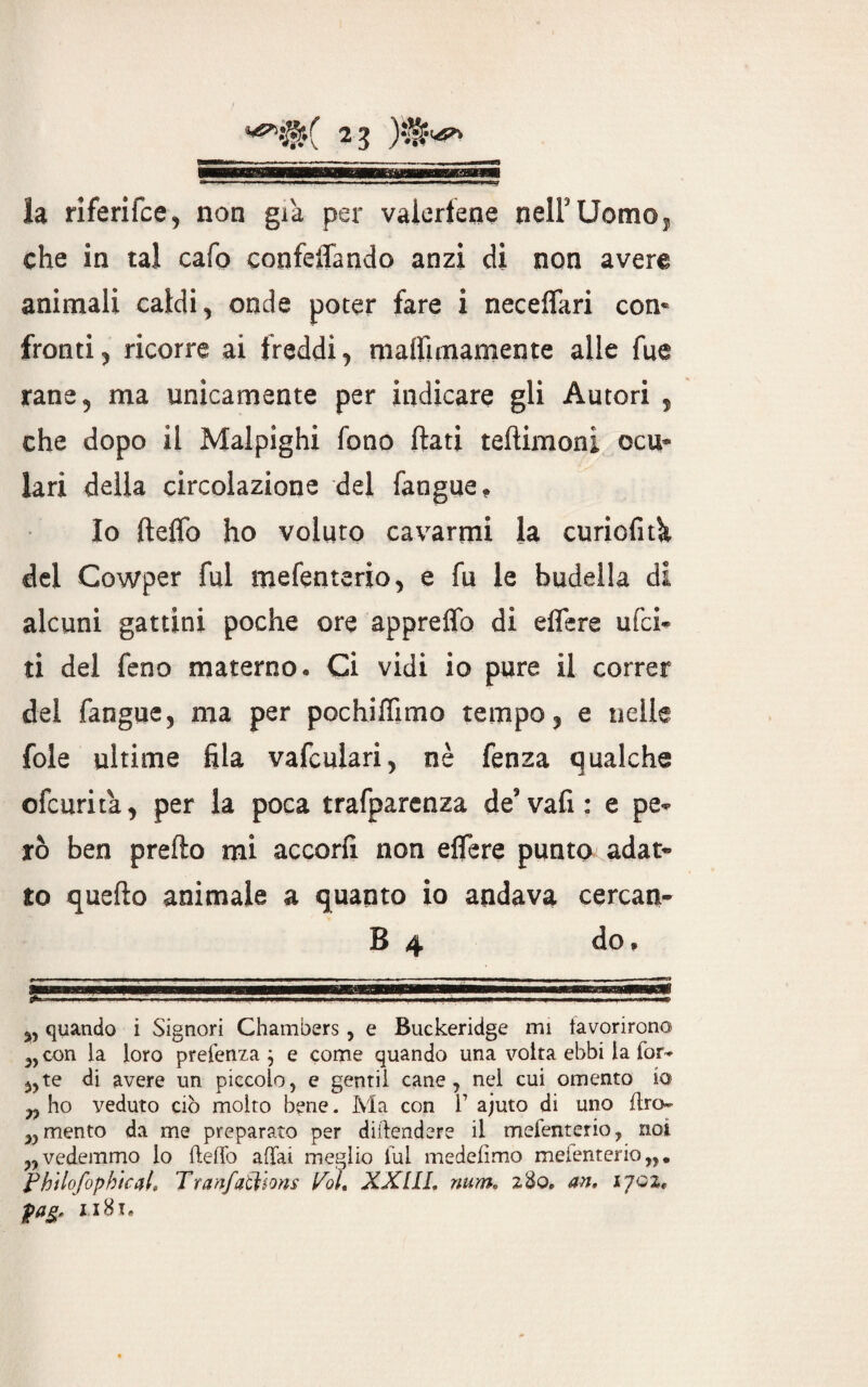 23 la riferifce, non già per valertene nelFUomOj che in tal cafo confettando anzi di non avere animali caldi, onde poter fare i necettari con* fronti, ricorre ai freddi, matfimamente alle fue rane, ma unicamente per indicare gli Autori , che dopo il Malpighi fono flati teftimoni ocu¬ lari della circolazione del fangue. Io fteflo ho voluto cavarmi la curiofith del Cowper fui mefenterio, e fu le budella di alcuni gattini poche ore appretto di ettere ufci- ti del feno materno. Ci vidi io pure il correr del fangue, ma per pochitfimo tempo, e nelle fole ultime fila vafcuiari, nè fenza qualche ofcurita, per la poca trafparenza de’vati: e pe¬ rò ben prefto mi accorti non ettere punto adat¬ to quefto animale a quanto io andava cercan- B 4 do. SBWBW—'IF'rTHBMWWSBWMBBgww—e—B—aja^tMWHIiinaB „ quando i Signori Chambers, e Buckeridge mi favorirono' „ con la loro prefenza j e come quando una volta ebbi la for* 5,te di avere un piccolo, e gentil cane, nel cui omento io „ ho veduto ciò molto bene. Ma con 1’ ajuto di uno flro- ,,mento da me preparato per difendere il mefenterio, noi „vedemmo lo fteffo affai meglio lui medeiìmo mefenterio,,. Phtlofophtcal, Tranfatilons Poi, XXIIL num, 280. an, ijgz*