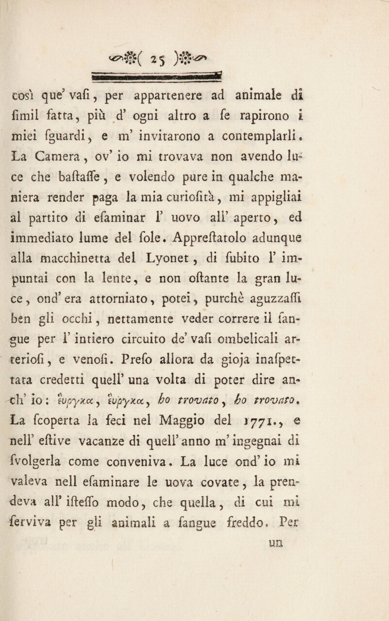 cosi que? vafi , per appartenere ad animale di fimil fatta, più d5 ogni altro a fe rapirono i miei fguardi, e m5 invitarono a contemplarli® La Camera, ov? io mi trovava non avendo lu¬ ce che baftafle , e volendo pure in qualche ma¬ niera render paga la mia curiofita , mi appigliai al partito di efaminar Y uovo ali5 aperto, ed immediato lume dei fole. Appallatolo adunque alla macchinetta del Lyon et, di fubito Y im¬ puntai con la lente, e non oftante la gran lu¬ ce, end era attorniato, potei, purché aguzzali! ben gii occhi, nettamente veder correre il fan- gue per Y intiero circuito de' vafi ombelicali ar~ teriofi, e vendi. Prefo allora da gioja inafpet- tata credetti quell5 una volta di poter dire an¬ eli io: tvpyx.ee, iupyxcC) ho trovato, ho trovato. La feoperta la feci nel Maggio del 1771., @ nelf eftive vacanze di quell5 anno m ingegnai di fvolgerla come conveniva. La luce end5 io mi valeva nell dammare le uova covate, la pren¬ deva all5 ifteflb modo, che quella, di cui mi ferviva per gli animali a fan gue freddo. Per un