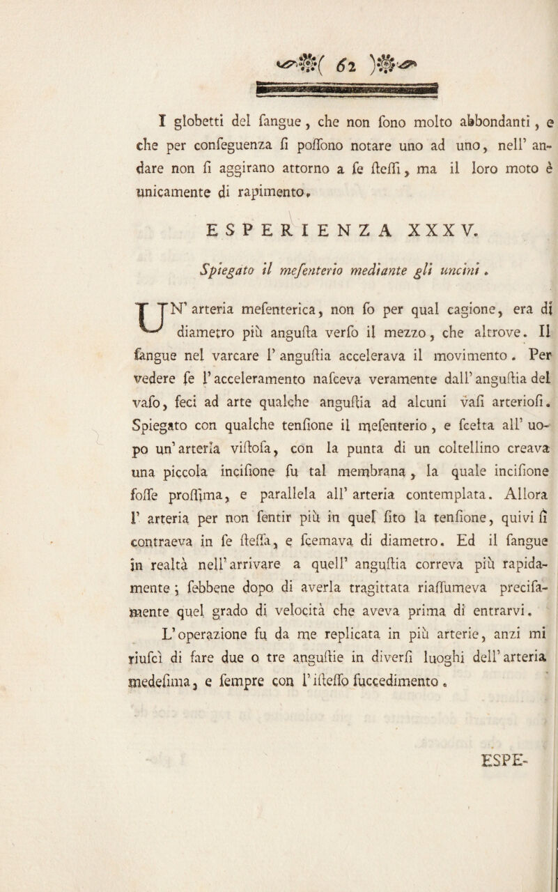 T globetti del fangue, che non fono molto abbondanti , e che per confeguenza U poffono notare uno ad uno, nell’ an¬ dare non fi aggirano attorno a fe Ueffi y ma il loro moto è unicamente di rapimento » ESPERIENZA XXXV. Spiegato il mefenteno mediante gli uncini. T TN1 arteria mefenterica, non fo per qual cagione, era di diametro più angufta verfo il mezzo, che altrove. Il fangue nei varcare V anguftia accelerava il movimento . Per vedere fe f acceleramento nafceva veramente dalf anguria del vafo, feci ad arte qualche anguilla ad alcuni vafi arteriofi. Spiegato con qualche tenflone il naefenterio , e fcelta alf uo¬ po un’arteria villofa, con la punta di un coltellino creava una piccola incifione fu tal membrana, la quale incifione folle prolUma, e parallela alf arteria contemplata. Allora 1’ arteria per non fentir più in quel fito la tendone, quivi fi contraeva in fe delia, e Remava di diametro. Ed il fangue jn realtà nell’arrivare a quell1 anguftia correva più rapida¬ mente ] febbene dopo di averla tragittata riaffumeva preci fa¬ cente quel grado di velocità che aveva prima di entrarvi. L’operazione fu da me replicata in più arterie, anzi mi yiufcì di fare due o tre angurie in diverfì luoghi dell’ arteria medefima 3 e fempre con i’ illeffo Recedimento ,