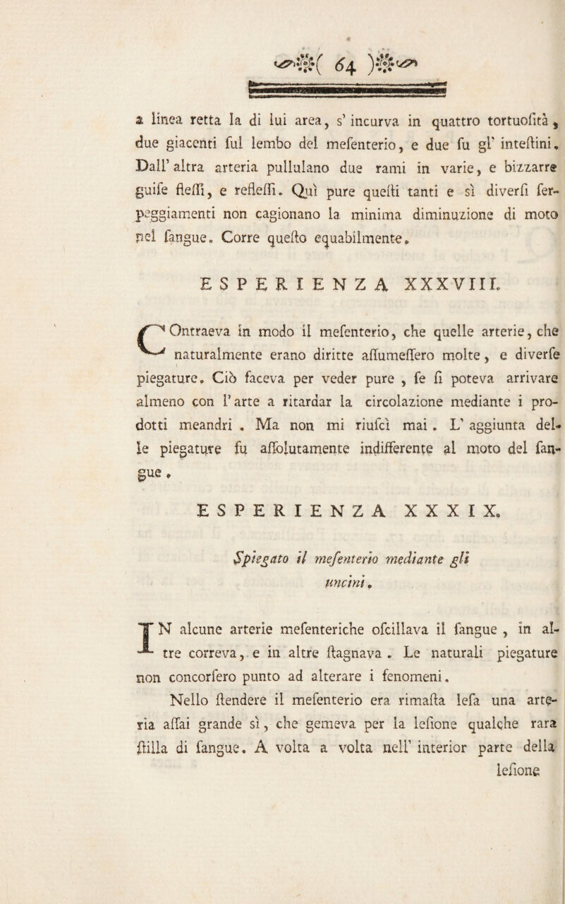 due giacenti fui lembo dei mefenterio, e due fu gl' inteftinw Dall’ altra arteria pullulano due rami in varie, e bizzarre guife fletti, e refletti. Qui pure quelli tanti e sì diverfi fer- peggiamenti non cagionano la minima diminuzione di moto nel fangue,, Corre quello equabilmente* ESPERIENZA XXXVIII* Ontraeva in modo il mefenterio, che quelle arterie, che naturalmente erano diritte affumeffero molte, e diverfe piegature. Ciò faceva per veder pure , fe fl poteva arrivare almeno con l’arte a ritardar la circolazione mediante i pro¬ dotti meandri . Ma non mi riufcì mai . L’ aggiunta del* le piegature fu afiolutamente indifferente ai moto del fan¬ gue * ESPERIENZA XXXIX, Spiegato il mefenterio mediante gli uncini. X N alcune arterie mefenteriche ofcillava il fangue , in al- tre correva, e in altre (lagnava . Le naturali piegature non concorfero punto ad alterare i fenomeni. Nello {tendere il mefenterio era rimafla lefa una arte¬ ria affai grande sì, che gemeva per la lettone qualche rara ililla di fangue. A volta a volta nell’ interior parte della lettone