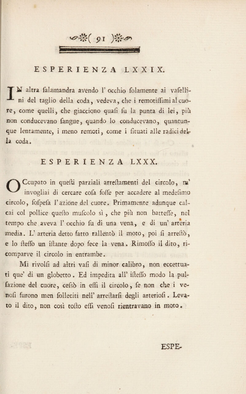 X N altra falamandra avendo V occhio folamente ai vafelK- ni del taglio della coda, vedeva, che i remotidimi al cuo¬ re, come quelli, che giacciono quali fu la punta di lei, più non conducevano fangue, quando lo conducevano, quantun¬ que lentamente, i meno remoti , come i fituati alle radici del¬ ia coda* ESPERIENZA LXXX, Ccupato in quelli parziali arredamenti del circolo, m v ^ invogliai di cercare cola folle per accadere al medellmo circolo, fofpefa l’azione del cuore. Primamente adunque cal¬ cai col pollice quedo mufcolo sì , che più non battede, nel tempo che aveva 1’ occhio fu di una vena, e di un’ arteria media. L’arteria detto fatto rallentò il moto, poi fi arredò, e lo dedò un idante dopo fece la vena» Rimolfo il dito, ri¬ comparve il circolo in entrambe. Mi rivolli ad altri vali di minor calibro, non eccettua¬ ti que’ di un globetto. Ed impedita all’ idedò modo la pul- fazione del cuore, cefsò in e di il circolo, fe non che i ve- noll furono men folleciti nell’ arredarli degli arteriofi. Leva¬ to il dito, non così todo edì venod rientravano in moto •