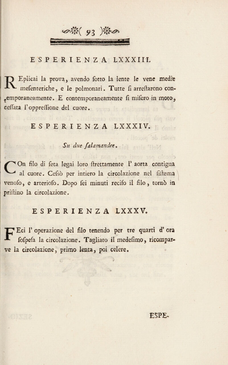 T> Eplicai la prova, avendo lotto la lente le vene medm mefenteriehe, e le polmonari. Tutte fi arredarono con- temporaneamente. E contemporaneamente fi mifero in moto, ceffata Vopprefiione del cuore. ESPERIENZA LXXXIV. Su due faiamandre , On filo di feta legai loro Erettamente T aorta contigua ^ al cuore. Cefsò per intiero la circolazione nel fiftema venofo, e arteriofo. Dopo fei minuti recifo il filo, tornò in prillino la circolazione. ESPERIENZA LXXXV* Eci T operazione del filo tenendo per tre quarti cP ora fofpefa la circolazione. Tagliato il medefimo, ricompare ve la circolazione, primo lenta, poi celere.