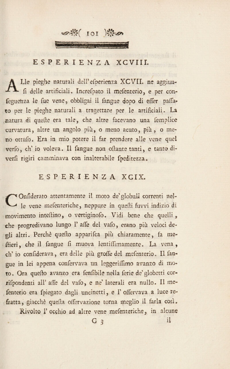 Lle pieghe naturali dell5 efperienza XCVII. ne aggiun- fi delle artificiali» Increfpato il mefenterio, e per con- feguetiza le Tue vene, obbligai il fangue dopo di efifcr palla* to per le pieghe naturali a tragettare per le artificiali . La natura di quelle era tale, che altre facevano una femplice curvatura, altre un angolo più, o meno acuto, più, o me¬ no ottufo. Era in mio potere il far prendere alle vene quei verfo, -eh' io voleva. Il fangue non oliarne tanti, e tanto di~ verfi rigiri camminava con inalterabile fpeditezza» ESPERIENZA XCIX. Onfiderato attentamente il moto de'globuli correnti nel- le vene mefenteriche, neppure in quelli fuvvi indizio di movimento inteilino, o vertiginofo. Vidi bene che quelli , che progredivano lungo 1’ alfe dei vafo, erano più veloci de¬ gli altri. Perchè quello apparifea più chiaramente, fa me- flieri, che il fangue li muova lentiffimamente. La vena, eh5 io confiderava, era delle più grolle del mefenterio. Il fan¬ gue in lei appena confervava un leggerilfimo avanzo di mo¬ to . Ora quello avanzo era fenfìbile nella ferie de5 globetti cor- rifpondenti all’ alfe del vafo, e ne' laterali era nullo. Il me- fenterio era fpiegato dagli uncinetti, e P olfervava a luce re¬ fratta, giacché quella offervazione torna rpeglio il farla cosi» Rivolto T occhio ad altre vene mefenteriche, in alcune il