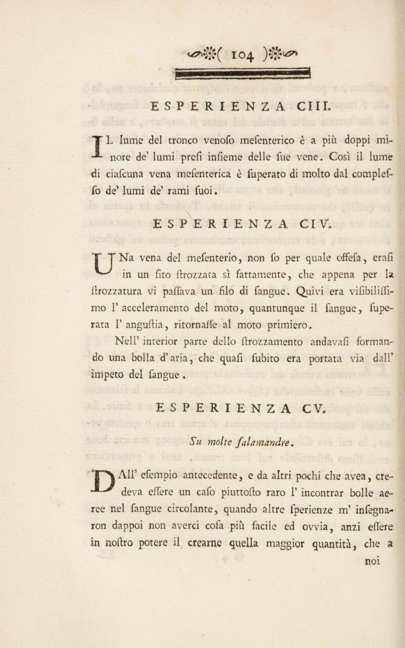 TL lume del tronco venofo mefenterico è a più doppi mi- nore de’ lumi prefi infieme delle fue vene. Così il lume di ciafcuna vena mefenterica è fuperato di molto dal compiei- fo de' lumi de’ rami Tuoi. ESPERIENZA CI V, T TNa vena del mefenterio, non fo per quale offefa, erafi in un fito flrozzata sì fattamente, che appena per la ftrozzatura vi paflava un filo di fangue. Quivi era vifibiliffi- mo F acceleramento dei moto, quantunque il fangue, fupe- rata 1’ anguffia, ritornaffe al moto primiero. Nell’ interior parte dello ftrozzamento andava!! forman¬ do una bolla d’aria, che quali fubito era portata via dall’ impeto del fangue, ESPERIENZA CV, Su molte falamandte. All’ efempio antecedente, e da altri pochi che avea, ere- deva effere un cafo piuttoflo raro 1’ incontrar bolle ae¬ ree nel fangue circolante, quando altre fperienze m’ infegna- ron dappoi non averci cofa più facile ed ovvia, anzi effere in udirò potere il. crearne quella maggior quantità, che a noi